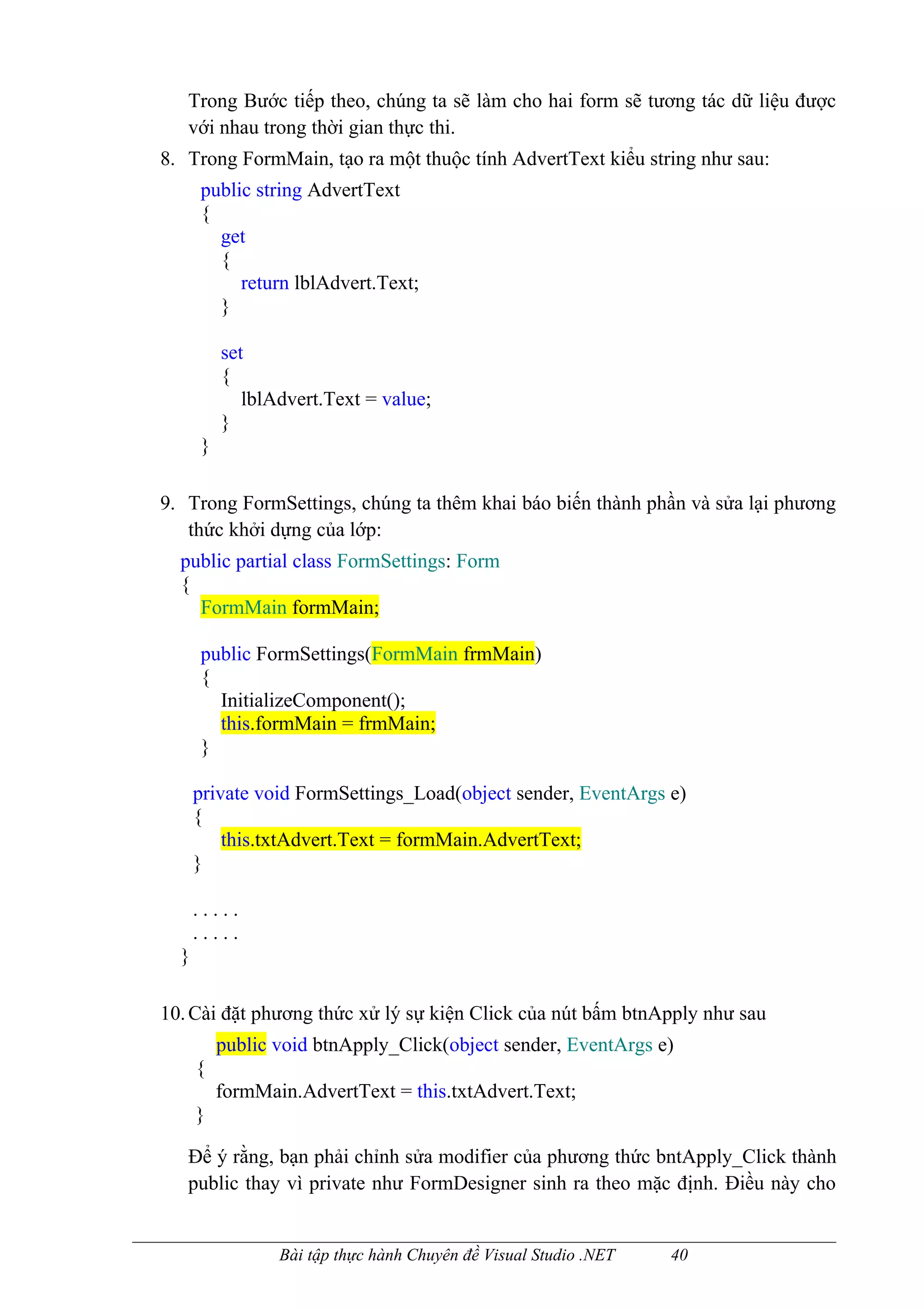Trong Bước tiếp theo, chúng ta sẽ làm cho hai form sẽ tương tác dữ liệu được
   với nhau trong thời gian thực thi.
8. Trong FormMain, tạo ra một thuộc tính AdvertText kiểu string như sau:
      public string AdvertText
      {
        get
        {
           return lblAdvert.Text;
        }

          set
          {
             lblAdvert.Text = value;
          }
      }

9. Trong FormSettings, chúng ta thêm khai báo biến thành phần và sửa lại phương
   thức khởi dựng của lớp:
  public partial class FormSettings: Form
  {
    FormMain formMain;

      public FormSettings(FormMain frmMain)
      {
        InitializeComponent();
        this.formMain = frmMain;
      }

      private void FormSettings_Load(object sender, EventArgs e)
      {
          this.txtAdvert.Text = formMain.AdvertText;
      }

      .....
      .....
  }

10. Cài đặt phương thức xử lý sự kiện Click của nút bấm btnApply như sau
          public void btnApply_Click(object sender, EventArgs e)
      {
          formMain.AdvertText = this.txtAdvert.Text;
      }

   Để ý rằng, bạn phải chỉnh sửa modifier của phương thức bntApply_Click thành
   public thay vì private như FormDesigner sinh ra theo mặc định. Điều này cho


                 Bài tập thực hành Chuyên đề Visual Studio .NET   40
 
