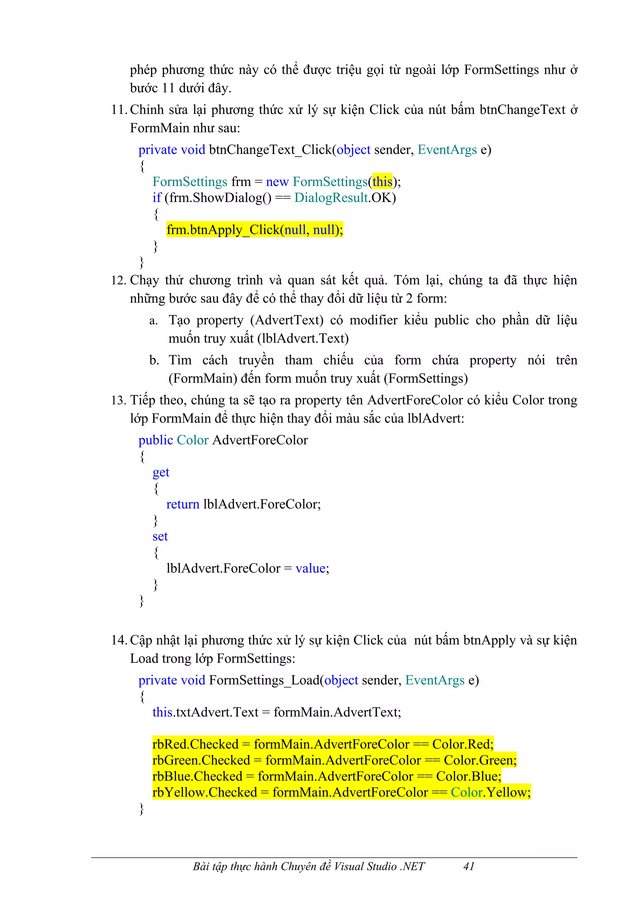 phép phương thức này có thể được triệu gọi từ ngoài lớp FormSettings như ở
   bước 11 dưới đây.
11. Chỉnh sửa lại phương thức xử lý sự kiện Click của nút bấm btnChangeText ở
    FormMain như sau:
     private void btnChangeText_Click(object sender, EventArgs e)
     {
        FormSettings frm = new FormSettings(this);
        if (frm.ShowDialog() == DialogResult.OK)
        {
           frm.btnApply_Click(null, null);
        }
     }
12. Chạy thử chương trình và quan sát kết quả. Tóm lại, chúng ta đã thực hiện
    những bước sau đây để có thể thay đổi dữ liệu từ 2 form:
        a. Tạo property (AdvertText) có modifier kiểu public cho phần dữ liệu
           muốn truy xuất (lblAdvert.Text)
        b. Tìm cách truyền tham chiếu của form chứa property nói trên
           (FormMain) đến form muốn truy xuất (FormSettings)
13. Tiếp theo, chúng ta sẽ tạo ra property tên AdvertForeColor có kiểu Color trong
   lớp FormMain để thực hiện thay đổi màu sắc của lblAdvert:
    public Color AdvertForeColor
    {
      get
      {
         return lblAdvert.ForeColor;
      }
      set
      {
         lblAdvert.ForeColor = value;
      }
    }

14. Cập nhật lại phương thức xử lý sự kiện Click của nút bấm btnApply và sự kiện
    Load trong lớp FormSettings:
    private void FormSettings_Load(object sender, EventArgs e)
    {
       this.txtAdvert.Text = formMain.AdvertText;

        rbRed.Checked = formMain.AdvertForeColor == Color.Red;
        rbGreen.Checked = formMain.AdvertForeColor == Color.Green;
        rbBlue.Checked = formMain.AdvertForeColor == Color.Blue;
        rbYellow.Checked = formMain.AdvertForeColor == Color.Yellow;
    }



               Bài tập thực hành Chuyên đề Visual Studio .NET   41
 