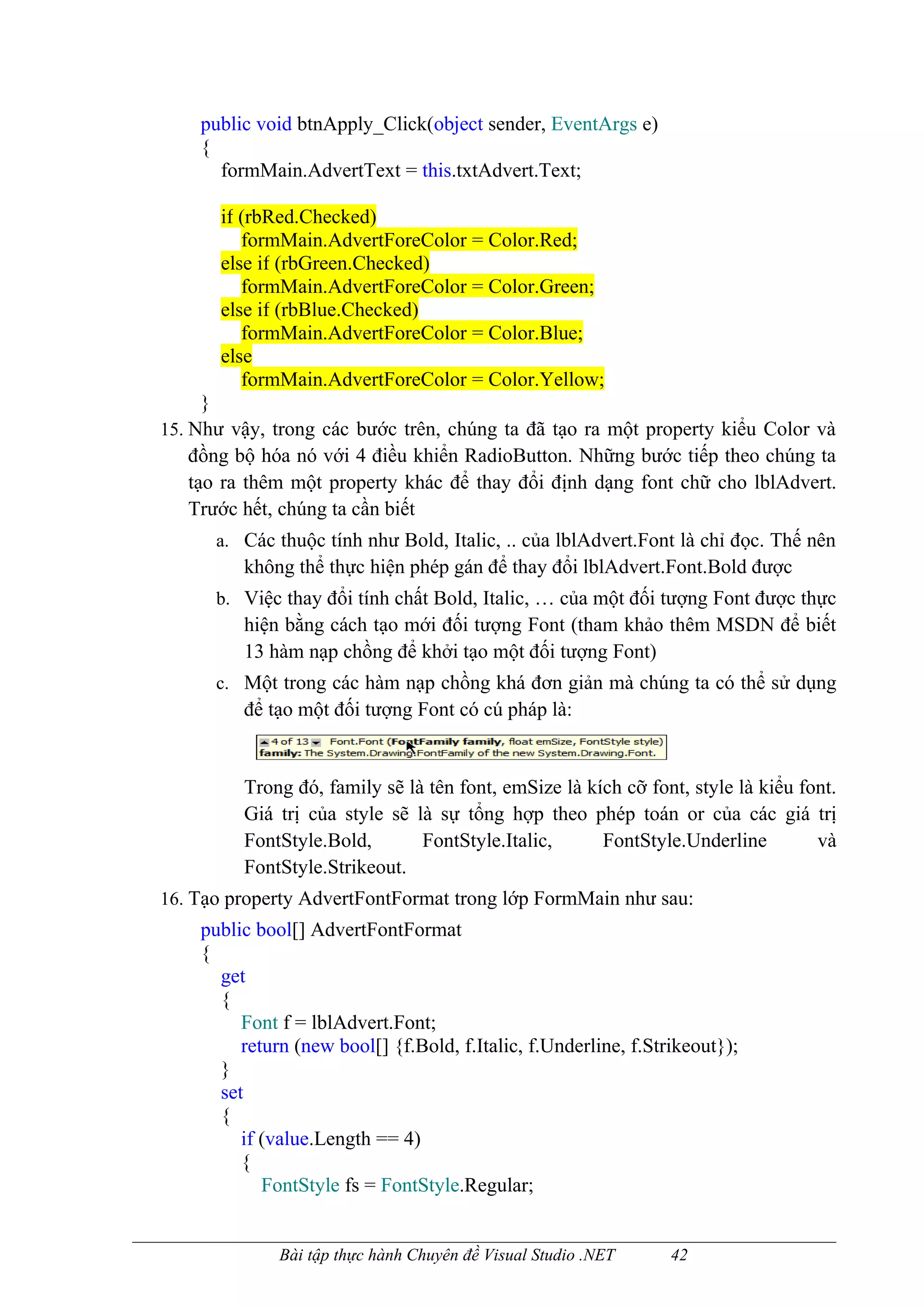 public void btnApply_Click(object sender, EventArgs e)
    {
      formMain.AdvertText = this.txtAdvert.Text;

       if (rbRed.Checked)
          formMain.AdvertForeColor = Color.Red;
       else if (rbGreen.Checked)
          formMain.AdvertForeColor = Color.Green;
       else if (rbBlue.Checked)
          formMain.AdvertForeColor = Color.Blue;
       else
          formMain.AdvertForeColor = Color.Yellow;
      }
15. Như vậy, trong các bước trên, chúng ta đã tạo ra một property kiểu Color và
    đồng bộ hóa nó với 4 điều khiển RadioButton. Những bước tiếp theo chúng ta
    tạo ra thêm một property khác để thay đổi định dạng font chữ cho lblAdvert.
    Trước hết, chúng ta cần biết
      a. Các thuộc tính như Bold, Italic, .. của lblAdvert.Font là chỉ đọc. Thế nên
         không thể thực hiện phép gán để thay đổi lblAdvert.Font.Bold được
      b. Việc thay đổi tính chất Bold, Italic, … của một đối tượng Font được thực
         hiện bằng cách tạo mới đối tượng Font (tham khảo thêm MSDN để biết
         13 hàm nạp chồng để khởi tạo một đối tượng Font)
      c. Một trong các hàm nạp chồng khá đơn giản mà chúng ta có thể sử dụng
         để tạo một đối tượng Font có cú pháp là:


         Trong đó, family sẽ là tên font, emSize là kích cỡ font, style là kiểu font.
         Giá trị của style sẽ là sự tổng hợp theo phép toán or của các giá trị
         FontStyle.Bold,       FontStyle.Italic,      FontStyle.Underline         và
         FontStyle.Strikeout.
16. Tạo property AdvertFontFormat trong lớp FormMain như sau:
    public bool[] AdvertFontFormat
    {
      get
      {
         Font f = lblAdvert.Font;
         return (new bool[] {f.Bold, f.Italic, f.Underline, f.Strikeout});
      }
      set
      {
         if (value.Length == 4)
         {
            FontStyle fs = FontStyle.Regular;


              Bài tập thực hành Chuyên đề Visual Studio .NET     42
 
