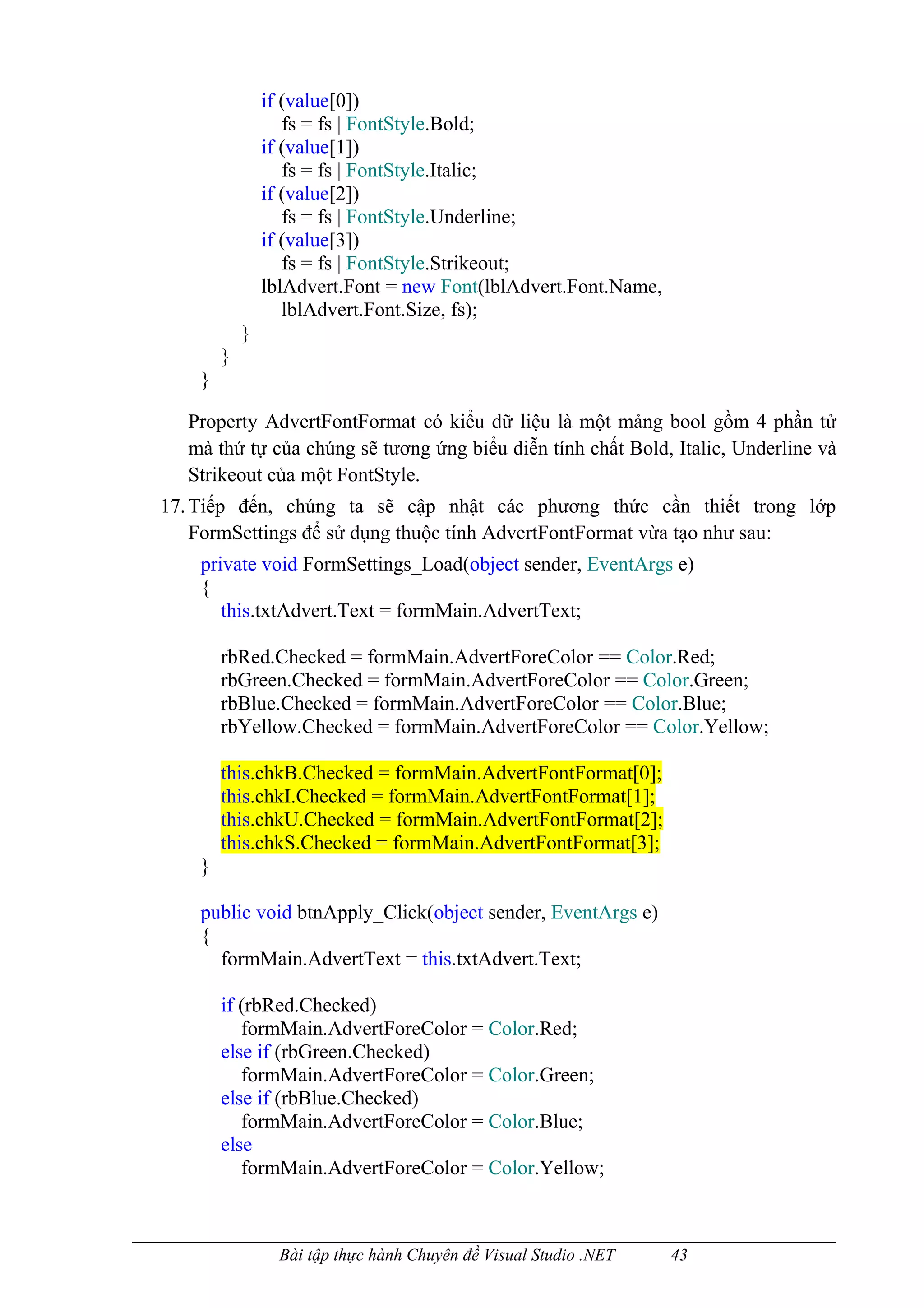 if (value[0])
                   fs = fs | FontStyle.Bold;
                if (value[1])
                   fs = fs | FontStyle.Italic;
                if (value[2])
                   fs = fs | FontStyle.Underline;
                if (value[3])
                   fs = fs | FontStyle.Strikeout;
                lblAdvert.Font = new Font(lblAdvert.Font.Name,
                   lblAdvert.Font.Size, fs);
            }
        }
    }

  Property AdvertFontFormat có kiểu dữ liệu là một mảng bool gồm 4 phần tử
  mà thứ tự của chúng sẽ tương ứng biểu diễn tính chất Bold, Italic, Underline và
  Strikeout của một FontStyle.
17. Tiếp đến, chúng ta sẽ cập nhật các phương thức cần thiết trong lớp
    FormSettings để sử dụng thuộc tính AdvertFontFormat vừa tạo như sau:
    private void FormSettings_Load(object sender, EventArgs e)
    {
       this.txtAdvert.Text = formMain.AdvertText;

        rbRed.Checked = formMain.AdvertForeColor == Color.Red;
        rbGreen.Checked = formMain.AdvertForeColor == Color.Green;
        rbBlue.Checked = formMain.AdvertForeColor == Color.Blue;
        rbYellow.Checked = formMain.AdvertForeColor == Color.Yellow;

        this.chkB.Checked = formMain.AdvertFontFormat[0];
        this.chkI.Checked = formMain.AdvertFontFormat[1];
        this.chkU.Checked = formMain.AdvertFontFormat[2];
        this.chkS.Checked = formMain.AdvertFontFormat[3];
    }

    public void btnApply_Click(object sender, EventArgs e)
    {
      formMain.AdvertText = this.txtAdvert.Text;

        if (rbRed.Checked)
           formMain.AdvertForeColor = Color.Red;
        else if (rbGreen.Checked)
           formMain.AdvertForeColor = Color.Green;
        else if (rbBlue.Checked)
           formMain.AdvertForeColor = Color.Blue;
        else
           formMain.AdvertForeColor = Color.Yellow;



                  Bài tập thực hành Chuyên đề Visual Studio .NET   43
 