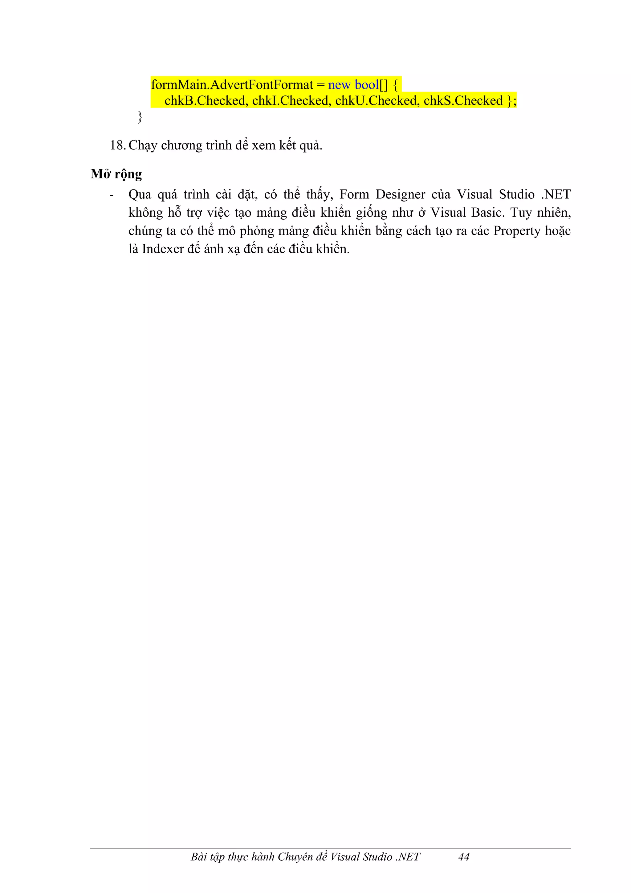 formMain.AdvertFontFormat = new bool[] {
              chkB.Checked, chkI.Checked, chkU.Checked, chkS.Checked };
       }

   18. Chạy chương trình để xem kết quả.

Mở rộng
  - Qua quá trình cài đặt, có thể thấy, Form Designer của Visual Studio .NET
     không hỗ trợ việc tạo mảng điều khiển giống như ở Visual Basic. Tuy nhiên,
     chúng ta có thể mô phỏng mảng điều khiển bằng cách tạo ra các Property hoặc
     là Indexer để ánh xạ đến các điều khiển.




                 Bài tập thực hành Chuyên đề Visual Studio .NET   44
 