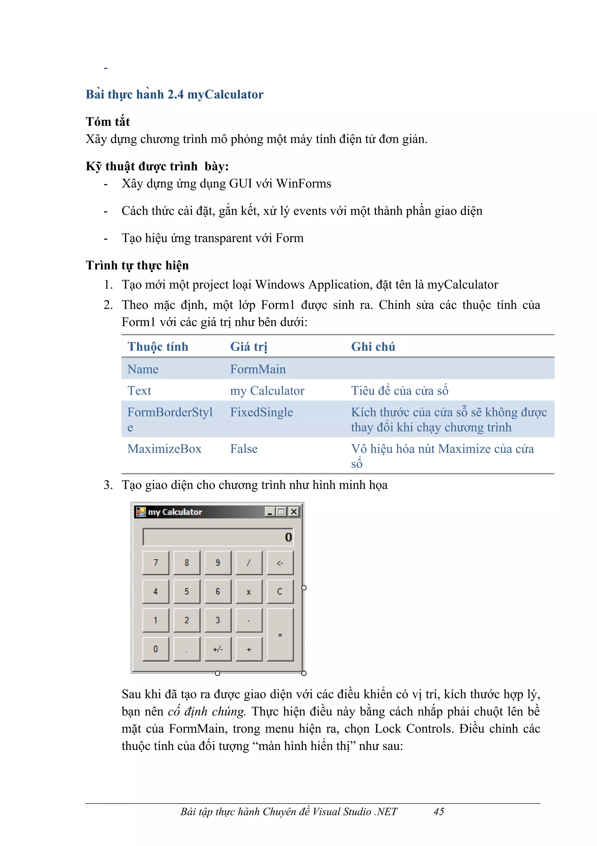 -

Bài thực hành 2.4 myCalculator

Tóm tắt
Xây dựng chương trình mô phỏng một máy tính điện tử đơn giản.

Kỹ thuật được trình bày:
  - Xây dựng ứng dụng GUI với WinForms

   -   Cách thức cài đặt, gắn kết, xử lý events với một thành phần giao diện

   -   Tạo hiệu ứng transparent với Form

Trình tự thực hiện
   1. Tạo mới một project loại Windows Application, đặt tên là myCalculator
   2. Theo mặc định, một lớp Form1 được sinh ra. Chỉnh sửa các thuộc tính của
      Form1 với các giá trị như bên dưới:
        Thuộc tính          Giá trị                   Ghi chú
        Name                FormMain
        Text                my Calculator             Tiêu để của cửa sổ
        FormBorderStyl      FixedSingle               Kích thước của cửa sỗ sẽ không được
        e                                             thay đổi khi chạy chương trình
        MaximizeBox         False                     Vô hiệu hóa nút Maximize của cửa
                                                      sổ
   3. Tạo giao diện cho chương trình như hình minh họa




       Sau khi đã tạo ra được giao diện với các điều khiển có vị trí, kích thước hợp lý,
       bạn nên cố định chúng. Thực hiện điều này bằng cách nhắp phải chuột lên bề
       mặt của FormMain, trong menu hiện ra, chọn Lock Controls. Điều chỉnh các
       thuộc tính của đối tượng “màn hình hiển thị” như sau:



                  Bài tập thực hành Chuyên đề Visual Studio .NET     45
 