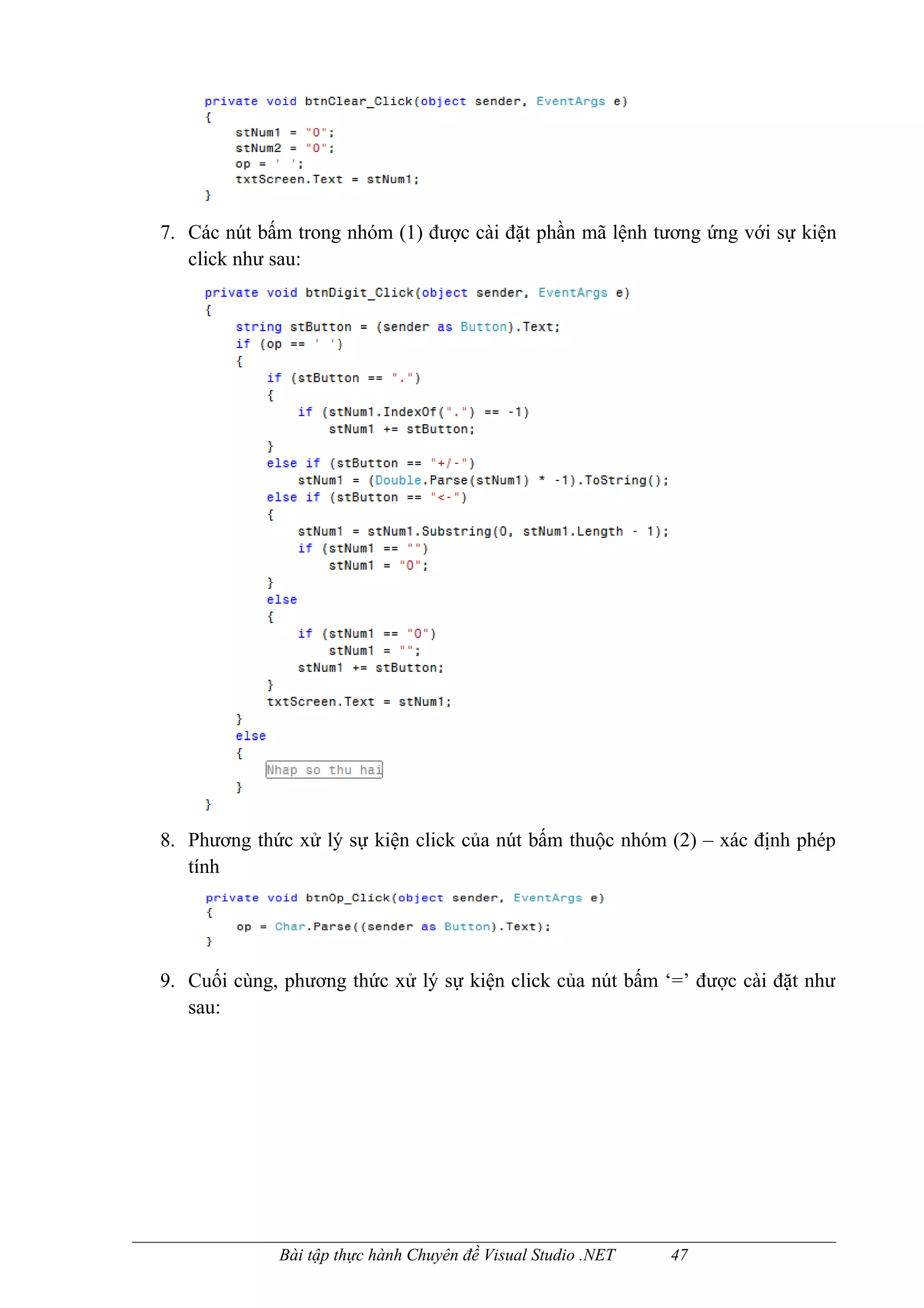 7. Các nút bấm trong nhóm (1) được cài đặt phần mã lệnh tương ứng với sự kiện
   click như sau:




8. Phương thức xử lý sự kiện click của nút bấm thuộc nhóm (2) – xác định phép
   tính




9. Cuối cùng, phương thức xử lý sự kiện click của nút bấm ‘=’ được cài đặt như
   sau:




             Bài tập thực hành Chuyên đề Visual Studio .NET   47
 