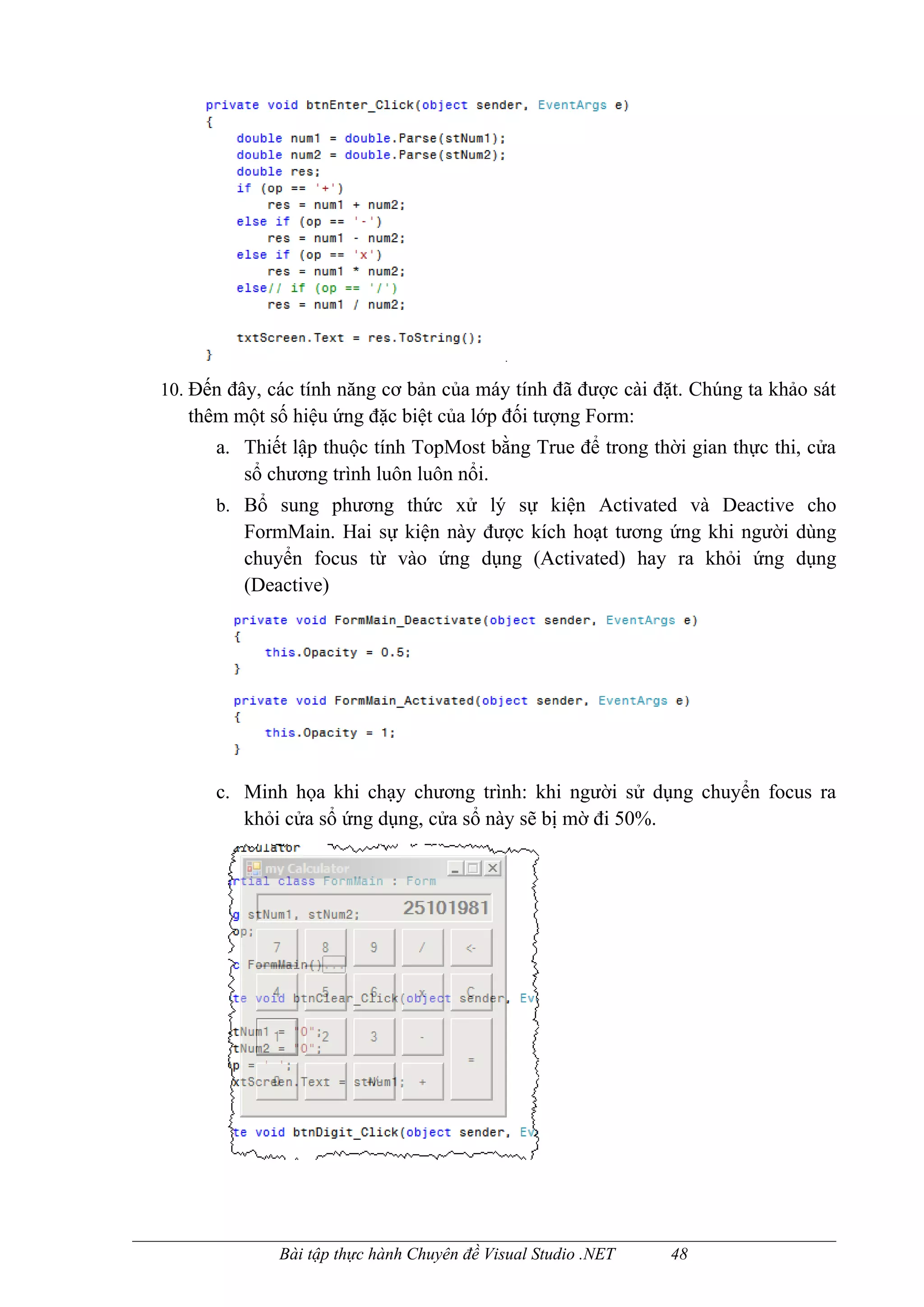 10. Đến đây, các tính năng cơ bản của máy tính đã được cài đặt. Chúng ta khảo sát
   thêm một số hiệu ứng đặc biệt của lớp đối tượng Form:
      a. Thiết lập thuộc tính TopMost bằng True để trong thời gian thực thi, cửa
         sổ chương trình luôn luôn nổi.
      b. Bổ sung phương thức xử lý sự kiện Activated và Deactive cho
          FormMain. Hai sự kiện này được kích hoạt tương ứng khi người dùng
          chuyển focus từ vào ứng dụng (Activated) hay ra khỏi ứng dụng
          (Deactive)




      c. Minh họa khi chạy chương trình: khi người sử dụng chuyển focus ra
         khỏi cửa sổ ứng dụng, cửa sổ này sẽ bị mờ đi 50%.




              Bài tập thực hành Chuyên đề Visual Studio .NET   48
 