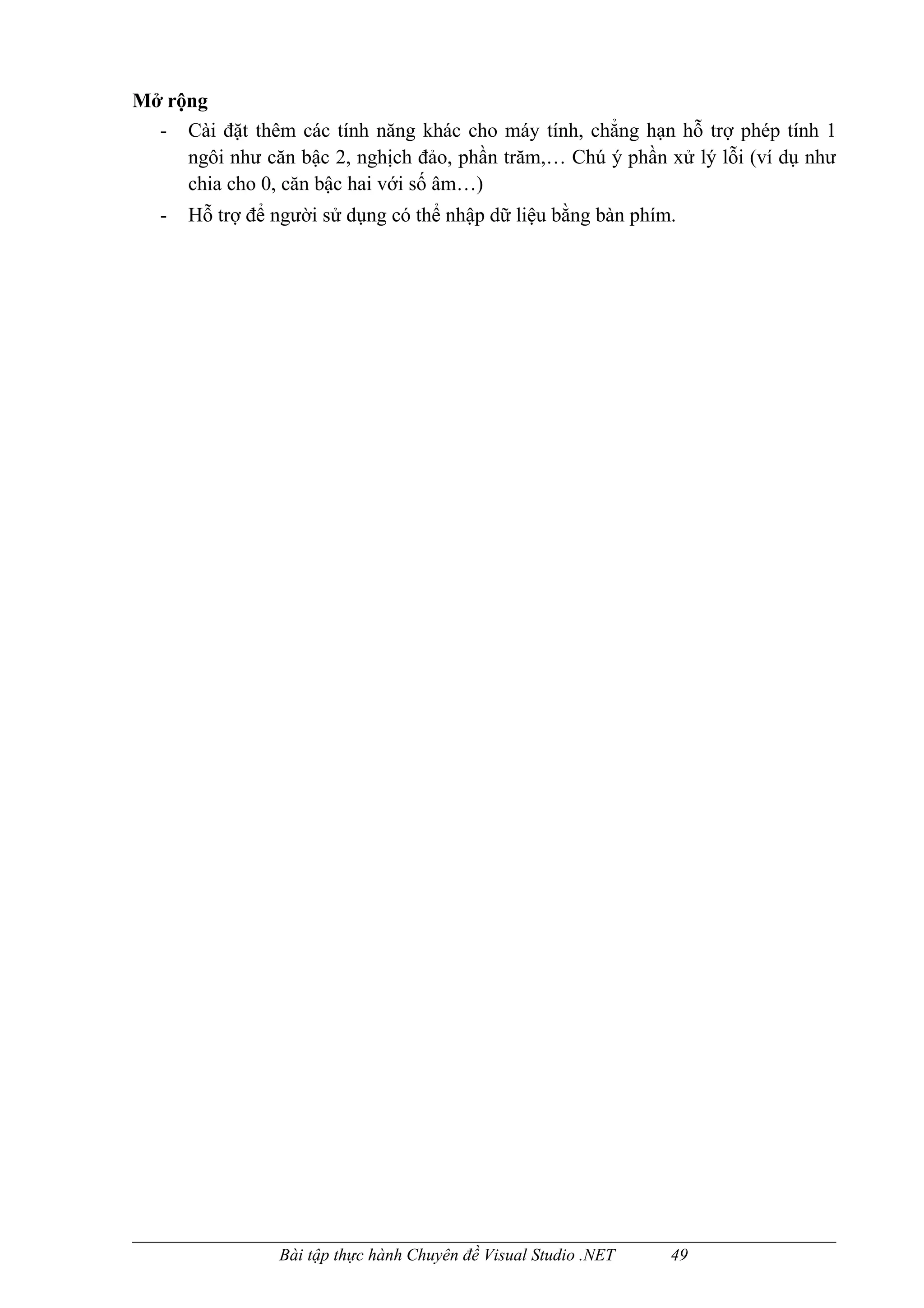 Mở rộng
  - Cài đặt thêm các tính năng khác cho máy tính, chẳng hạn hỗ trợ phép tính 1
     ngôi như căn bậc 2, nghịch đảo, phần trăm,… Chú ý phần xử lý lỗi (ví dụ như
     chia cho 0, căn bậc hai với số âm…)
   -   Hỗ trợ để người sử dụng có thể nhập dữ liệu bằng bàn phím.




                 Bài tập thực hành Chuyên đề Visual Studio .NET   49
 
