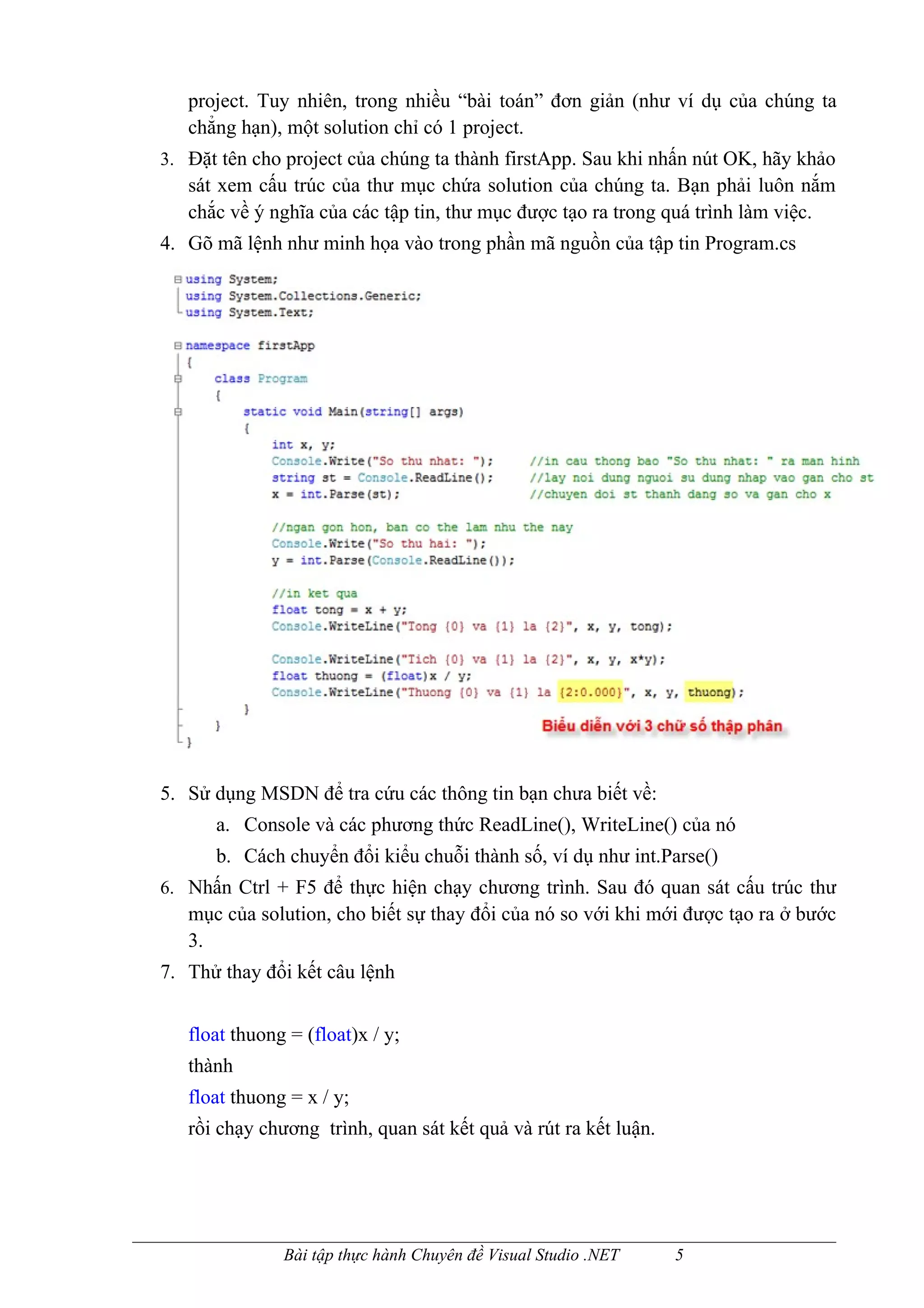 project. Tuy nhiên, trong nhiều “bài toán” đơn giản (như ví dụ của chúng ta
   chẳng hạn), một solution chỉ có 1 project.
3. Đặt tên cho project của chúng ta thành firstApp. Sau khi nhấn nút OK, hãy khảo
   sát xem cấu trúc của thư mục chứa solution của chúng ta. Bạn phải luôn nắm
   chắc về ý nghĩa của các tập tin, thư mục được tạo ra trong quá trình làm việc.
4. Gõ mã lệnh như minh họa vào trong phần mã nguồn của tập tin Program.cs




5. Sử dụng MSDN để tra cứu các thông tin bạn chưa biết về:
      a. Console và các phương thức ReadLine(), WriteLine() của nó
      b. Cách chuyển đổi kiểu chuỗi thành số, ví dụ như int.Parse()
6. Nhấn Ctrl + F5 để thực hiện chạy chương trình. Sau đó quan sát cấu trúc thư
   mục của solution, cho biết sự thay đổi của nó so với khi mới được tạo ra ở bước
   3.
7. Thử thay đổi kết câu lệnh


   float thuong = (float)x / y;
   thành
   float thuong = x / y;
   rồi chạy chương trình, quan sát kết quả và rút ra kết luận.




               Bài tập thực hành Chuyên đề Visual Studio .NET    5
 