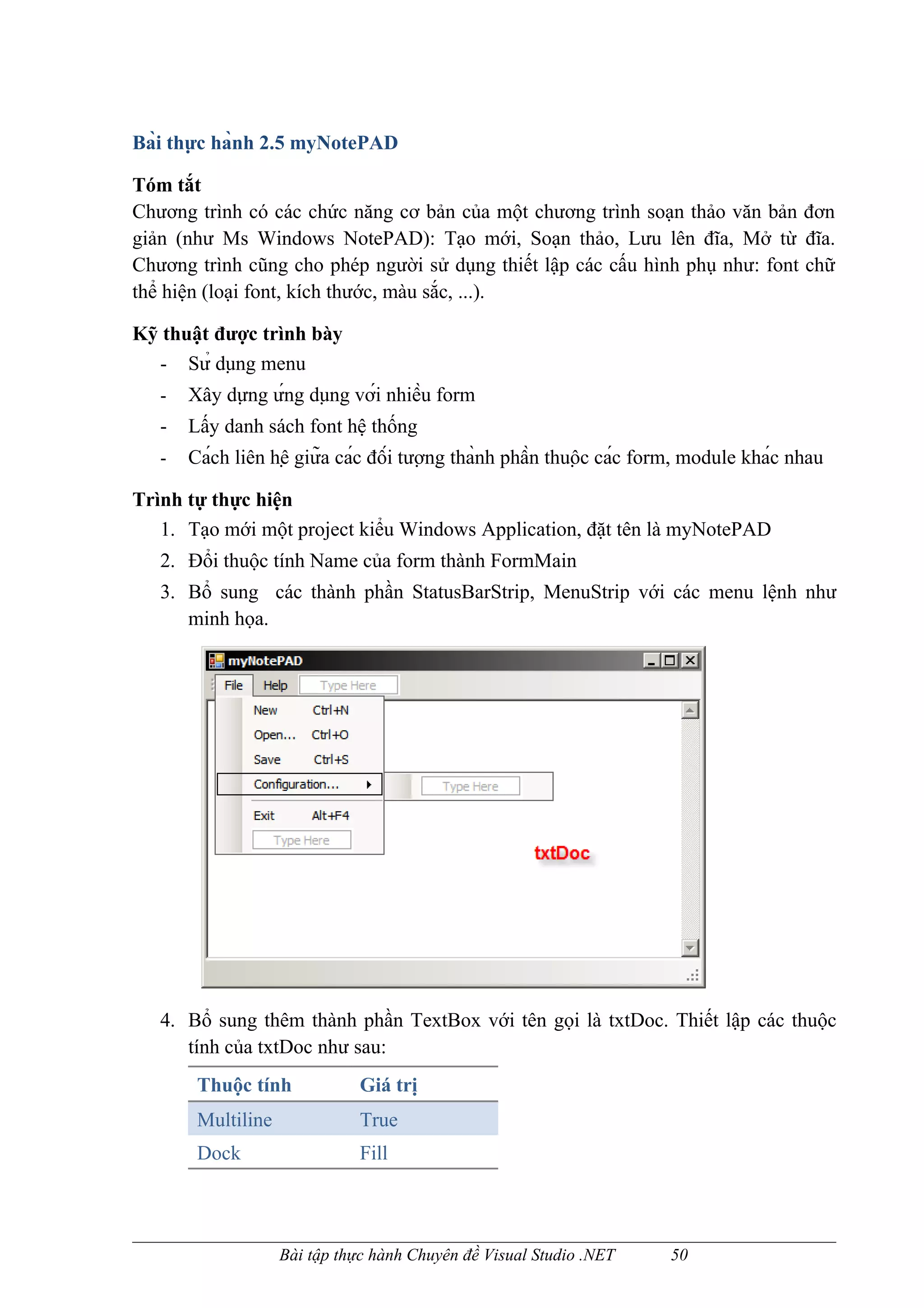 Bài thực hành 2.5 myNotePAD

Tóm tắt
Chương trình có các chức năng cơ bản của một chương trình soạn thảo văn bản đơn
giản (như Ms Windows NotePAD): Tạo mới, Soạn thảo, Lưu lên đĩa, Mở từ đĩa.
Chương trình cũng cho phép người sử dụng thiết lập các cấu hình phụ như: font chữ
thể hiện (loại font, kích thước, màu sắc, ...).

Kỹ thuật được trình bày
  - Sử dụng menu
   -   Xây dựng ứng dụng với nhiều form
   -   Lấy danh sách font hệ thống
   -   Cách liên hệ giữa các đối tượng thành phần thuộc các form, module khác nhau

Trình tự thực hiện
   1. Tạo mới một project kiểu Windows Application, đặt tên là myNotePAD
   2. Đổi thuộc tính Name của form thành FormMain
   3. Bổ sung các thành phần StatusBarStrip, MenuStrip với các menu lệnh như
      minh họa.




   4. Bổ sung thêm thành phần TextBox với tên gọi là txtDoc. Thiết lập các thuộc
      tính của txtDoc như sau:
        Thuộc tính             Giá trị
        Multiline              True
        Dock                   Fill



                    Bài tập thực hành Chuyên đề Visual Studio .NET      50
 