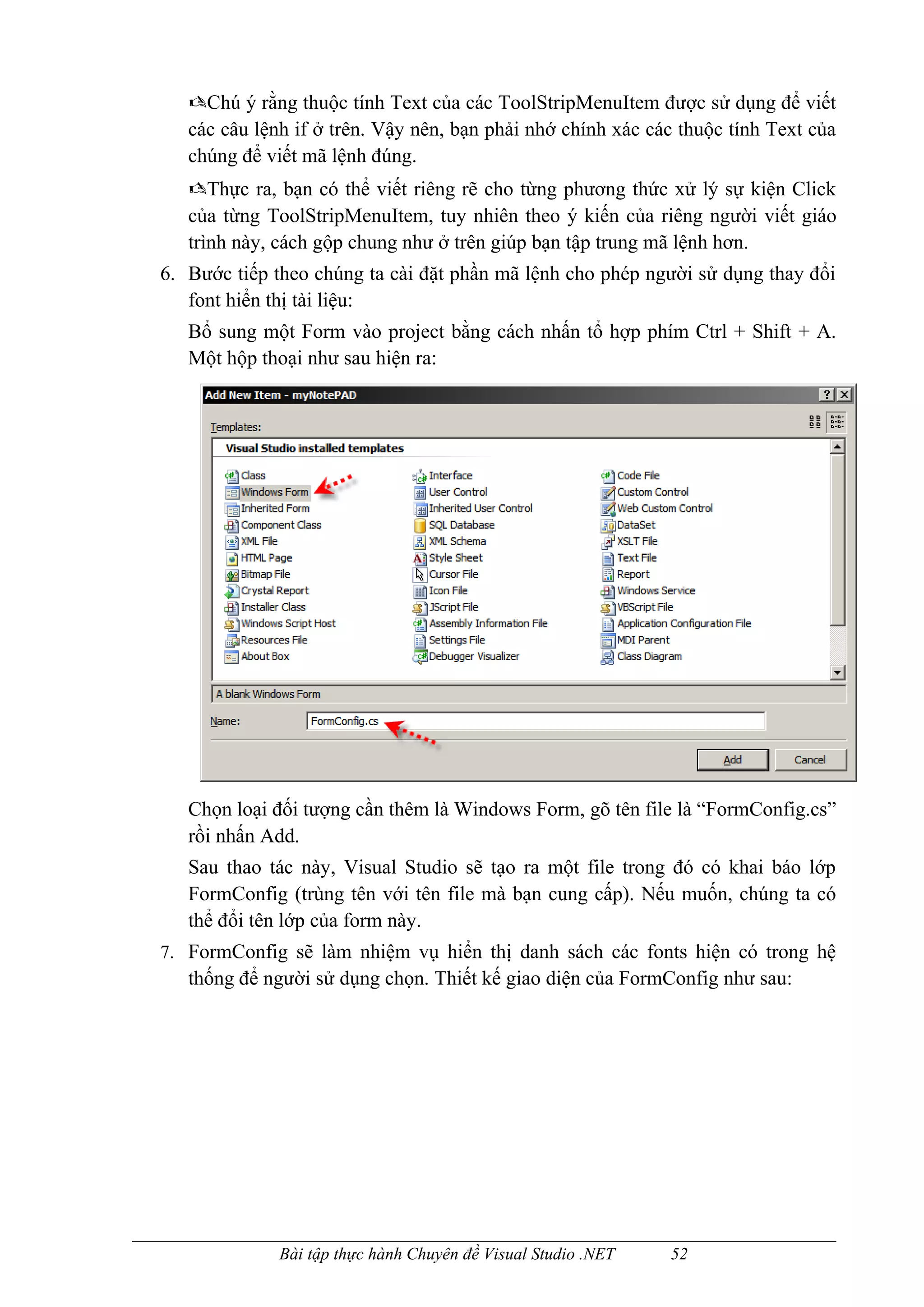 Chú ý rằng thuộc tính Text của các ToolStripMenuItem được sử dụng để viết
   các câu lệnh if ở trên. Vậy nên, bạn phải nhớ chính xác các thuộc tính Text của
   chúng để viết mã lệnh đúng.
   Thực ra, bạn có thể viết riêng rẽ cho từng phương thức xử lý sự kiện Click
   của từng ToolStripMenuItem, tuy nhiên theo ý kiến của riêng người viết giáo
   trình này, cách gộp chung như ở trên giúp bạn tập trung mã lệnh hơn.
6. Bước tiếp theo chúng ta cài đặt phần mã lệnh cho phép người sử dụng thay đổi
   font hiển thị tài liệu:
   Bổ sung một Form vào project bằng cách nhấn tổ hợp phím Ctrl + Shift + A.
   Một hộp thoại như sau hiện ra:




   Chọn loại đối tượng cần thêm là Windows Form, gõ tên file là “FormConfig.cs”
   rồi nhấn Add.
   Sau thao tác này, Visual Studio sẽ tạo ra một file trong đó có khai báo lớp
   FormConfig (trùng tên với tên file mà bạn cung cấp). Nếu muốn, chúng ta có
   thể đổi tên lớp của form này.
7. FormConfig sẽ làm nhiệm vụ hiển thị danh sách các fonts hiện có trong hệ
   thống để người sử dụng chọn. Thiết kế giao diện của FormConfig như sau:




              Bài tập thực hành Chuyên đề Visual Studio .NET   52
 