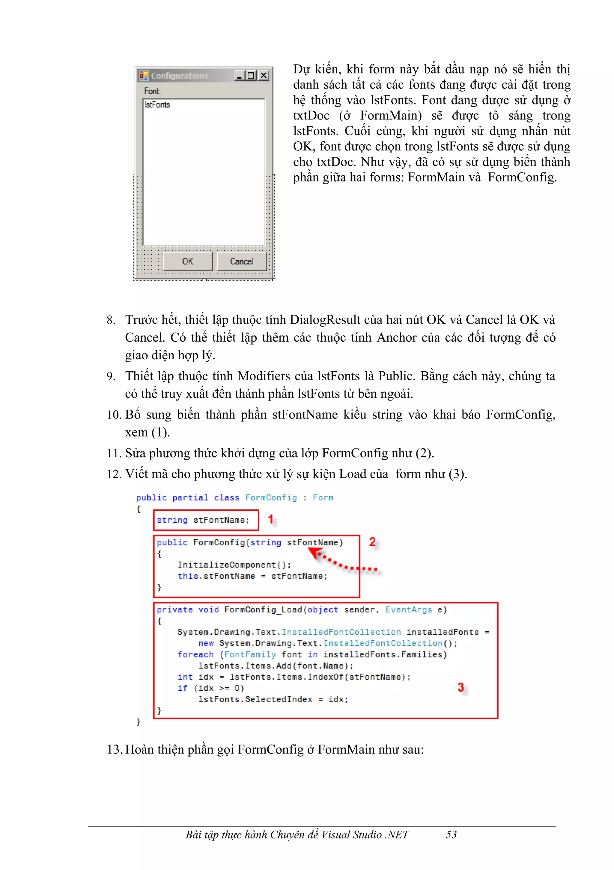 Dự kiến, khi form này bắt đầu nạp nó sẽ hiển thị
                                    danh sách tất cả các fonts đang được cài đặt trong
                                    hệ thống vào lstFonts. Font đang được sử dụng ở
                                    txtDoc (ở FormMain) sẽ được tô sáng trong
                                    lstFonts. Cuối cùng, khi người sử dụng nhấn nút
                                    OK, font được chọn trong lstFonts sẽ được sử dụng
                                    cho txtDoc. Như vậy, đã có sự sử dụng biến thành
                                    phần giữa hai forms: FormMain và FormConfig.




8. Trước hết, thiết lập thuộc tính DialogResult của hai nút OK và Cancel là OK và
   Cancel. Có thể thiết lập thêm các thuộc tính Anchor của các đối tượng để có
   giao diện hợp lý.
9. Thiết lập thuộc tính Modifiers của lstFonts là Public. Bằng cách này, chúng ta
   có thể truy xuất đến thành phần lstFonts từ bên ngoài.
10. Bổ sung biến thành phần stFontName kiểu string vào khai báo FormConfig,
   xem (1).
11. Sửa phương thức khởi dựng của lớp FormConfig như (2).
12. Viết mã cho phương thức xử lý sự kiện Load của form như (3).




13. Hoàn thiện phần gọi FormConfig ở FormMain như sau:




              Bài tập thực hành Chuyên đề Visual Studio .NET   53
 