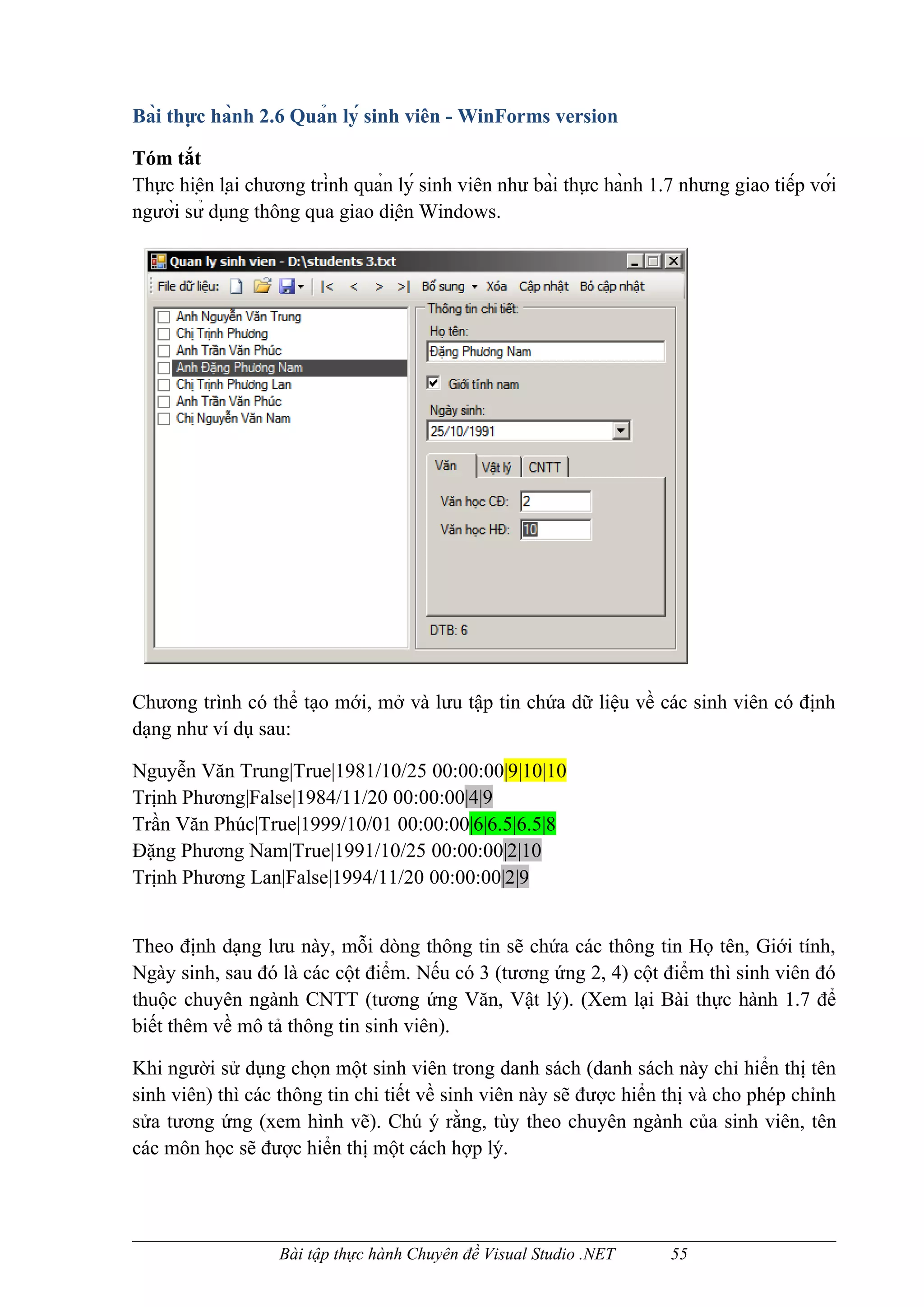 Bài thực hành 2.6 Quản lý sinh viên - WinForms version

Tóm tắt
Thực hiện lại chương trình quản lý sinh viên như bài thực hành 1.7 nhưng giao tiếp với
người sử dụng thông qua giao diện Windows.




Chương trình có thể tạo mới, mở và lưu tập tin chứa dữ liệu về các sinh viên có định
dạng như ví dụ sau:

Nguyễn Văn Trung|True|1981/10/25 00:00:00|9|10|10
Trịnh Phương|False|1984/11/20 00:00:00|4|9
Trần Văn Phúc|True|1999/10/01 00:00:00|6|6.5|6.5|8
Đặng Phương Nam|True|1991/10/25 00:00:00|2|10
Trịnh Phương Lan|False|1994/11/20 00:00:00|2|9


Theo định dạng lưu này, mỗi dòng thông tin sẽ chứa các thông tin Họ tên, Giới tính,
Ngày sinh, sau đó là các cột điểm. Nếu có 3 (tương ứng 2, 4) cột điểm thì sinh viên đó
thuộc chuyên ngành CNTT (tương ứng Văn, Vật lý). (Xem lại Bài thực hành 1.7 để
biết thêm về mô tả thông tin sinh viên).

Khi người sử dụng chọn một sinh viên trong danh sách (danh sách này chỉ hiển thị tên
sinh viên) thì các thông tin chi tiết về sinh viên này sẽ được hiển thị và cho phép chỉnh
sửa tương ứng (xem hình vẽ). Chú ý rằng, tùy theo chuyên ngành của sinh viên, tên
các môn học sẽ được hiển thị một cách hợp lý.




                    Bài tập thực hành Chuyên đề Visual Studio .NET        55
 