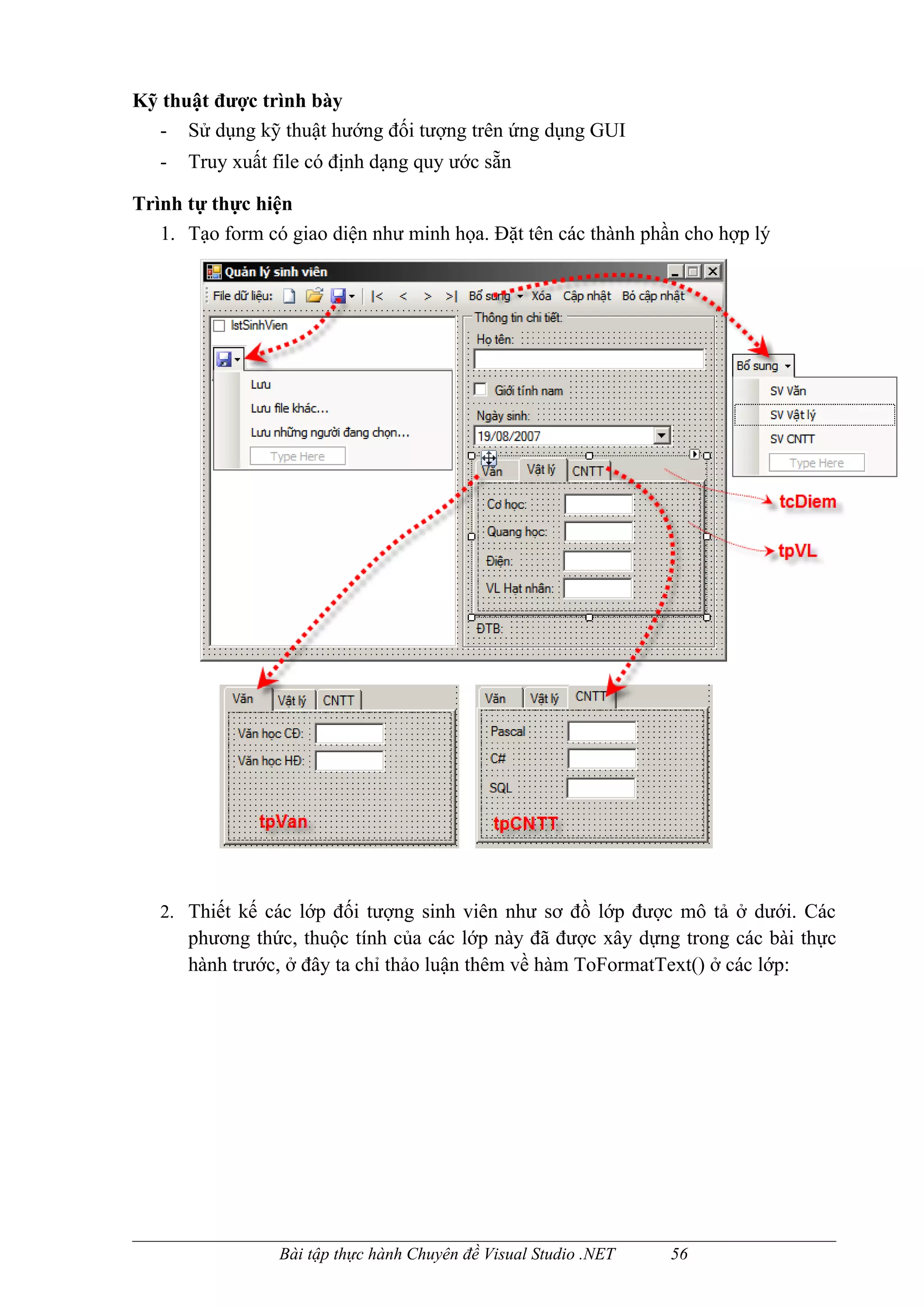 Kỹ thuật được trình bày
  - Sử dụng kỹ thuật hướng đối tượng trên ứng dụng GUI
   -   Truy xuất file có định dạng quy ước sẵn

Trình tự thực hiện
   1. Tạo form có giao diện như minh họa. Đặt tên các thành phần cho hợp lý




   2. Thiết kế các lớp đối tượng sinh viên như sơ đồ lớp được mô tả ở dưới. Các
       phương thức, thuộc tính của các lớp này đã được xây dựng trong các bài thực
       hành trước, ở đây ta chỉ thảo luận thêm về hàm ToFormatText() ở các lớp:




                  Bài tập thực hành Chuyên đề Visual Studio .NET   56
 