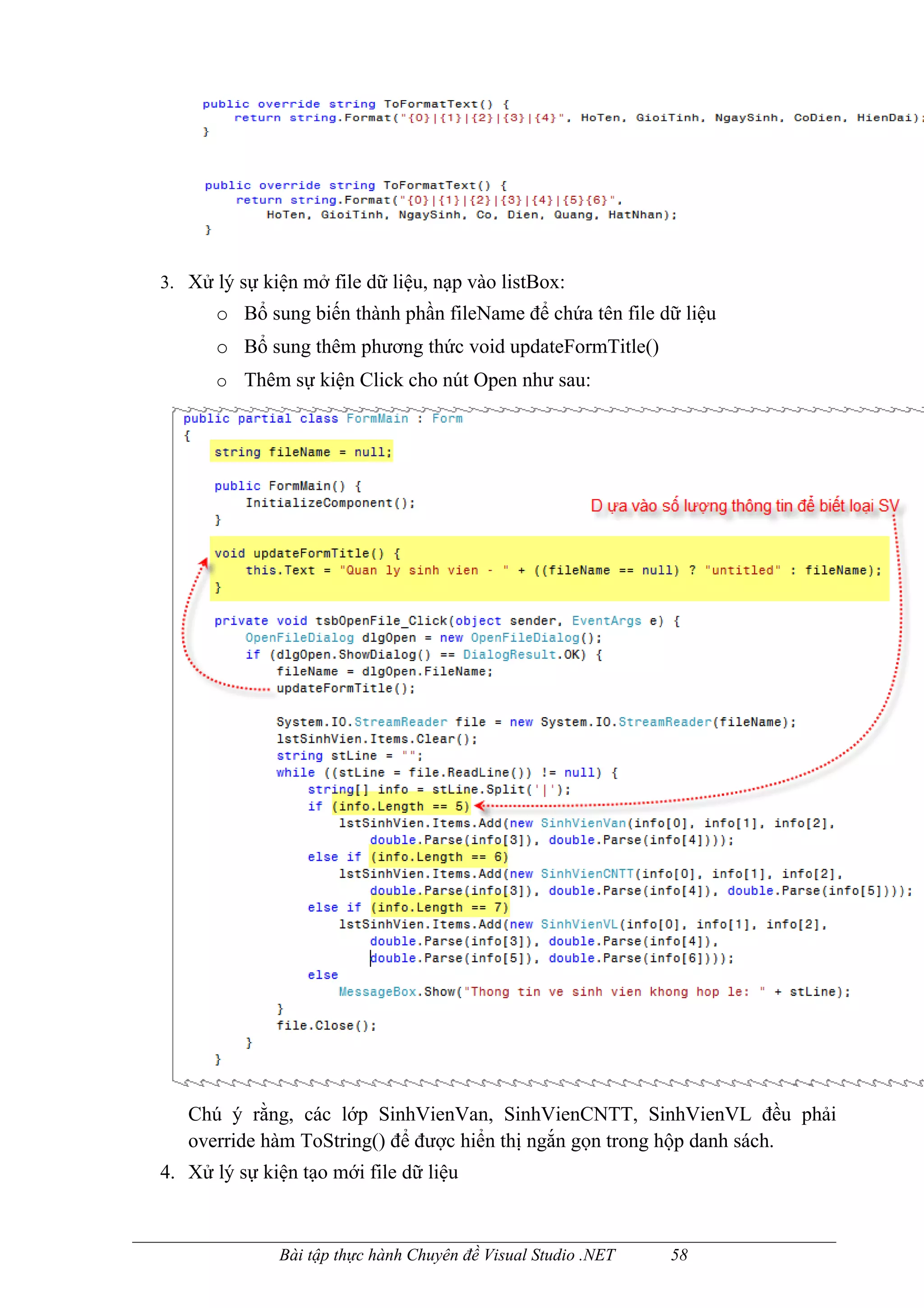 3. Xử lý sự kiện mở file dữ liệu, nạp vào listBox:
      o Bổ sung biến thành phần fileName để chứa tên file dữ liệu
      o Bổ sung thêm phương thức void updateFormTitle()
      o Thêm sự kiện Click cho nút Open như sau:




   Chú ý rằng, các lớp SinhVienVan, SinhVienCNTT, SinhVienVL đều phải
   override hàm ToString() để được hiển thị ngắn gọn trong hộp danh sách.
4. Xử lý sự kiện tạo mới file dữ liệu



              Bài tập thực hành Chuyên đề Visual Studio .NET   58
 