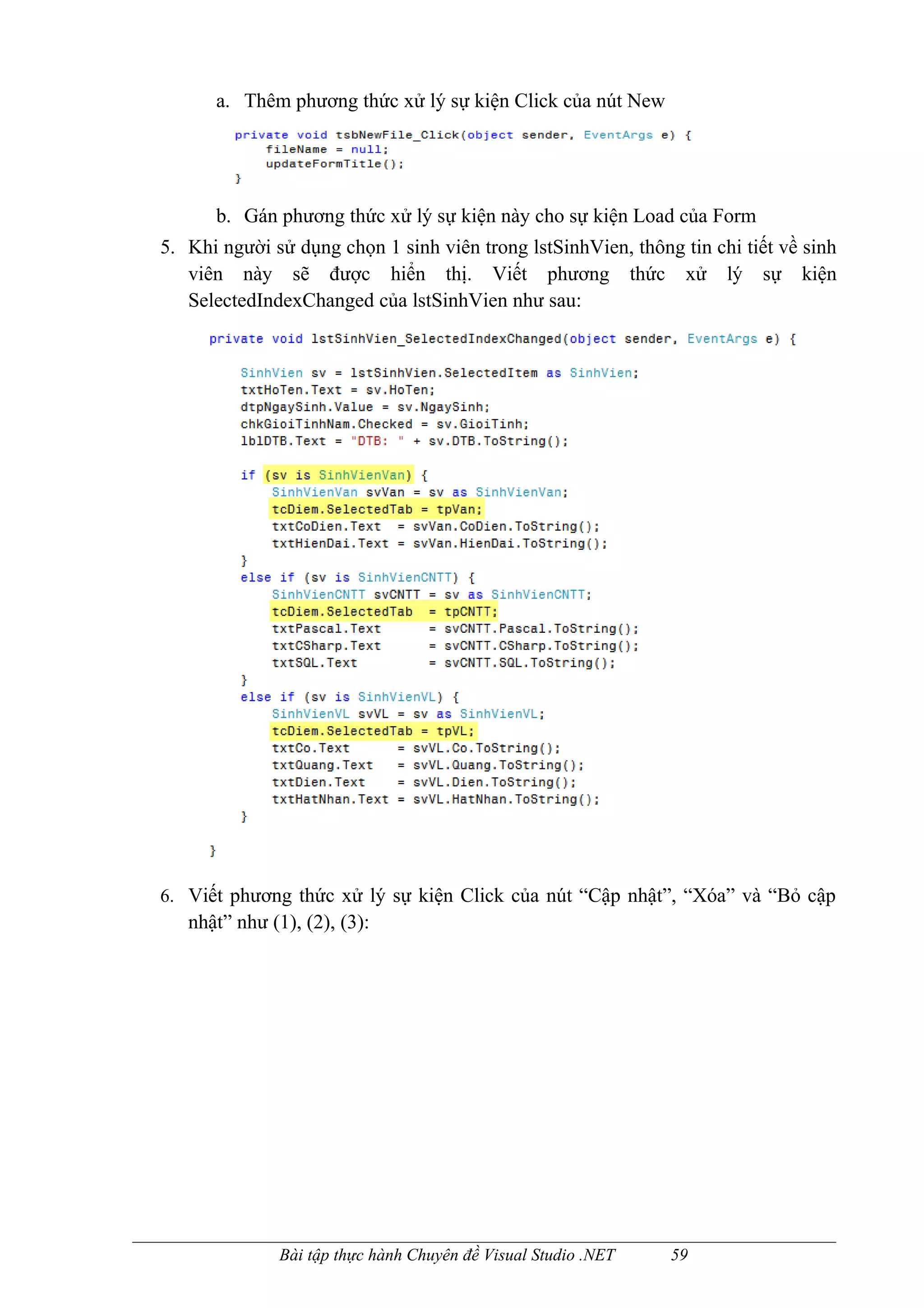 a. Thêm phương thức xử lý sự kiện Click của nút New




      b. Gán phương thức xử lý sự kiện này cho sự kiện Load của Form
5. Khi người sử dụng chọn 1 sinh viên trong lstSinhVien, thông tin chi tiết về sinh
   viên này sẽ được hiển thị. Viết phương thức xử lý sự kiện
   SelectedIndexChanged của lstSinhVien như sau:




6. Viết phương thức xử lý sự kiện Click của nút “Cập nhật”, “Xóa” và “Bỏ cập
   nhật” như (1), (2), (3):




               Bài tập thực hành Chuyên đề Visual Studio .NET   59
 