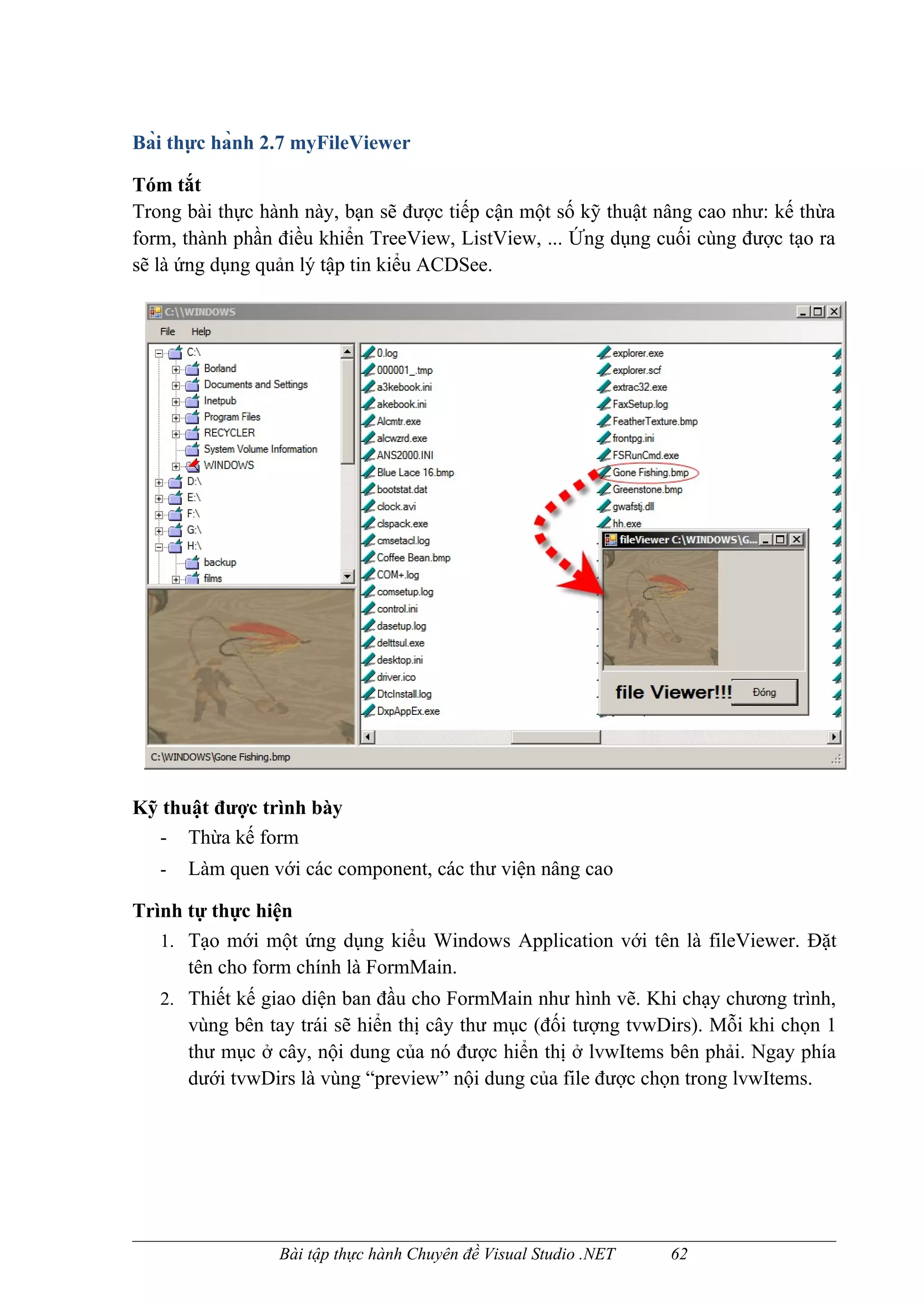 Bài thực hành 2.7 myFileViewer

Tóm tắt
Trong bài thực hành này, bạn sẽ được tiếp cận một số kỹ thuật nâng cao như: kế thừa
form, thành phần điều khiển TreeView, ListView, ... Ứng dụng cuối cùng được tạo ra
sẽ là ứng dụng quản lý tập tin kiểu ACDSee.




Kỹ thuật được trình bày
  - Thừa kế form
   -   Làm quen với các component, các thư viện nâng cao

Trình tự thực hiện
   1. Tạo mới một ứng dụng kiểu Windows Application với tên là fileViewer. Đặt
      tên cho form chính là FormMain.
   2. Thiết kế giao diện ban đầu cho FormMain như hình vẽ. Khi chạy chương trình,
       vùng bên tay trái sẽ hiển thị cây thư mục (đối tượng tvwDirs). Mỗi khi chọn 1
       thư mục ở cây, nội dung của nó được hiển thị ở lvwItems bên phải. Ngay phía
       dưới tvwDirs là vùng “preview” nội dung của file được chọn trong lvwItems.




                 Bài tập thực hành Chuyên đề Visual Studio .NET   62
 