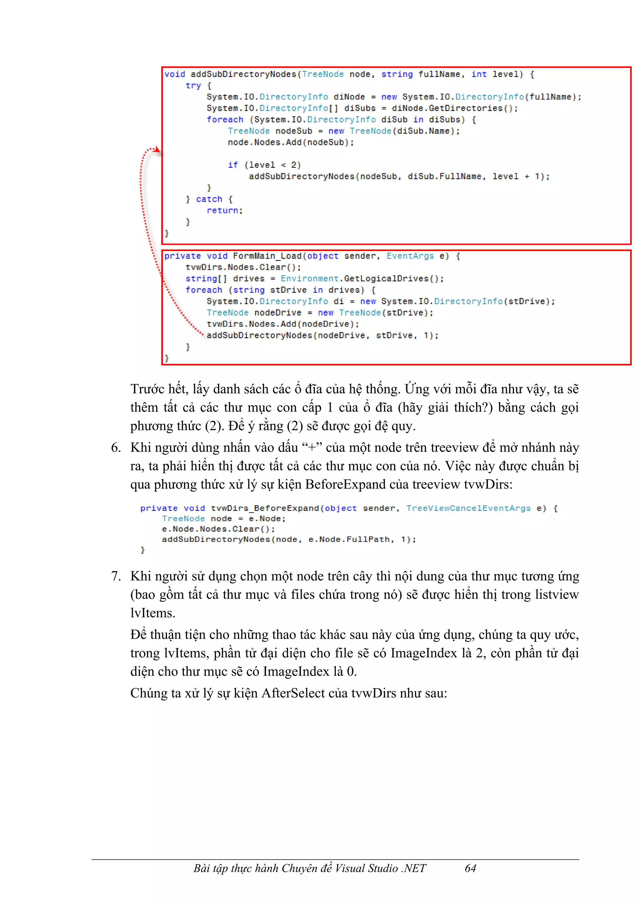 Trước hết, lấy danh sách các ổ đĩa của hệ thống. Ứng với mỗi đĩa như vậy, ta sẽ
   thêm tất cả các thư mục con cấp 1 của ổ đĩa (hãy giải thích?) bằng cách gọi
   phương thức (2). Để ý rằng (2) sẽ được gọi đệ quy.
6. Khi người dùng nhấn vào dấu “+” của một node trên treeview để mở nhánh này
   ra, ta phải hiển thị được tất cả các thư mục con của nó. Việc này được chuẩn bị
   qua phương thức xử lý sự kiện BeforeExpand của treeview tvwDirs:




7. Khi người sử dụng chọn một node trên cây thì nội dung của thư mục tương ứng
   (bao gồm tất cả thư mục và files chứa trong nó) sẽ được hiển thị trong listview
   lvItems.
   Để thuận tiện cho những thao tác khác sau này của ứng dụng, chúng ta quy ước,
   trong lvItems, phần tử đại diện cho file sẽ có ImageIndex là 2, còn phần tử đại
   diện cho thư mục sẽ có ImageIndex là 0.
   Chúng ta xử lý sự kiện AfterSelect của tvwDirs như sau:




              Bài tập thực hành Chuyên đề Visual Studio .NET   64
 