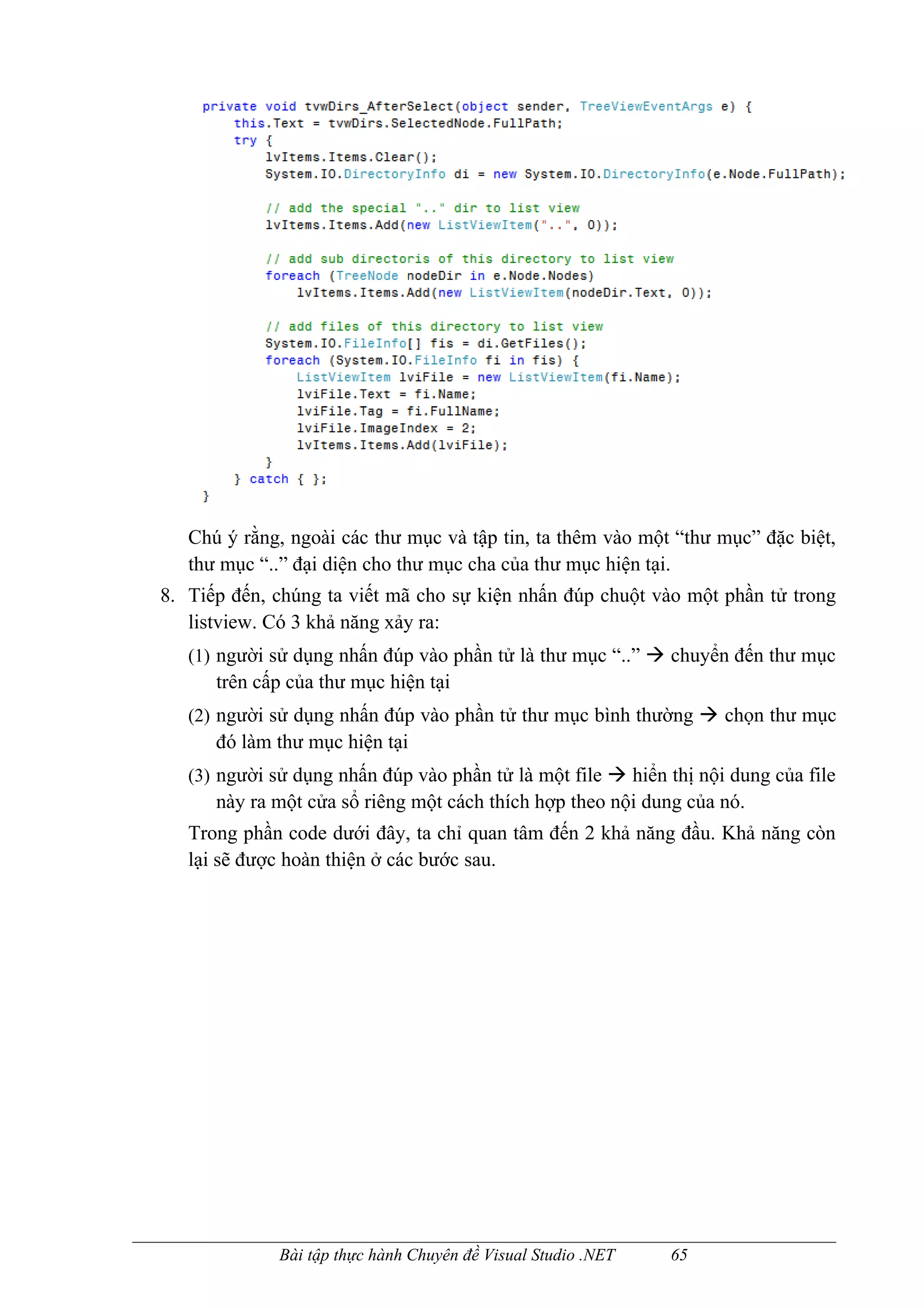Chú ý rằng, ngoài các thư mục và tập tin, ta thêm vào một “thư mục” đặc biệt,
   thư mục “..” đại diện cho thư mục cha của thư mục hiện tại.
8. Tiếp đến, chúng ta viết mã cho sự kiện nhấn đúp chuột vào một phần tử trong
   listview. Có 3 khả năng xảy ra:
   (1) người sử dụng nhấn đúp vào phần tử là thư mục “..”  chuyển đến thư mục
      trên cấp của thư mục hiện tại
   (2) người sử dụng nhấn đúp vào phần tử thư mục bình thường  chọn thư mục
      đó làm thư mục hiện tại
   (3) người sử dụng nhấn đúp vào phần tử là một file  hiển thị nội dung của file
      này ra một cửa sổ riêng một cách thích hợp theo nội dung của nó.
   Trong phần code dưới đây, ta chỉ quan tâm đến 2 khả năng đầu. Khả năng còn
   lại sẽ được hoàn thiện ở các bước sau.




              Bài tập thực hành Chuyên đề Visual Studio .NET   65
 