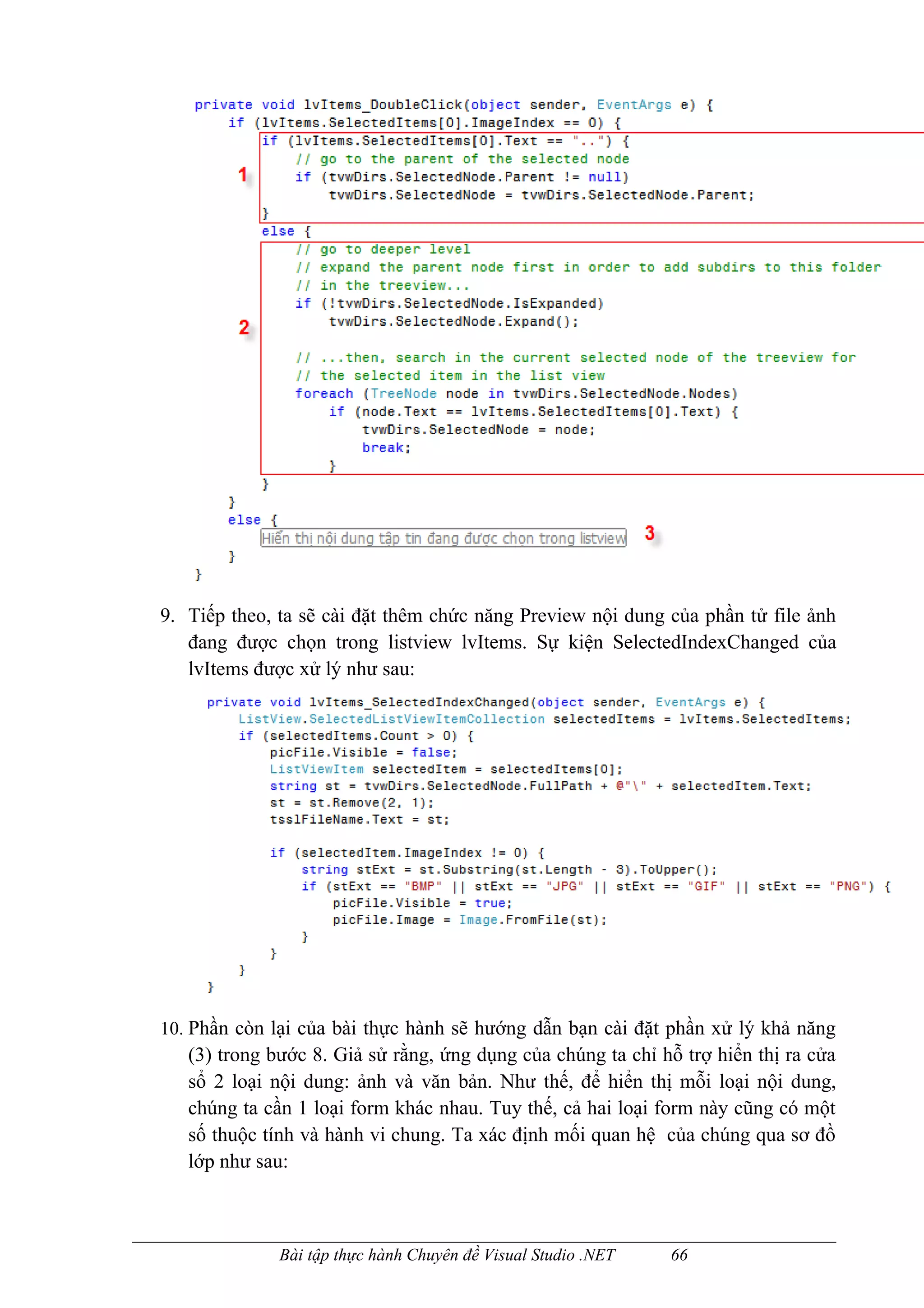 9. Tiếp theo, ta sẽ cài đặt thêm chức năng Preview nội dung của phần tử file ảnh
   đang được chọn trong listview lvItems. Sự kiện SelectedIndexChanged của
   lvItems được xử lý như sau:




10. Phần còn lại của bài thực hành sẽ hướng dẫn bạn cài đặt phần xử lý khả năng
   (3) trong bước 8. Giả sử rằng, ứng dụng của chúng ta chỉ hỗ trợ hiển thị ra cửa
   sổ 2 loại nội dung: ảnh và văn bản. Như thế, để hiển thị mỗi loại nội dung,
   chúng ta cần 1 loại form khác nhau. Tuy thế, cả hai loại form này cũng có một
   số thuộc tính và hành vi chung. Ta xác định mối quan hệ của chúng qua sơ đồ
   lớp như sau:



              Bài tập thực hành Chuyên đề Visual Studio .NET   66
 