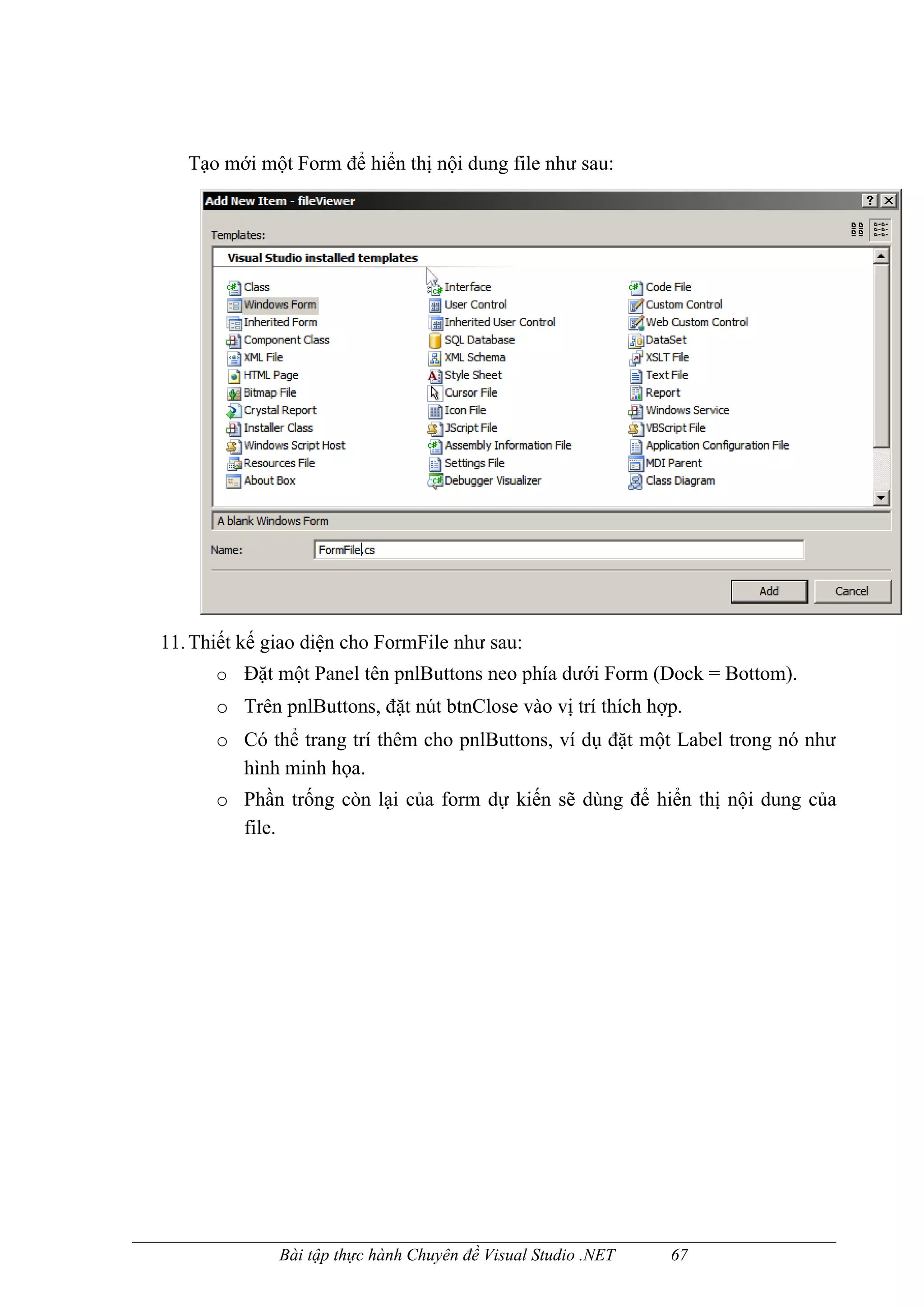 Tạo mới một Form để hiển thị nội dung file như sau:




11. Thiết kế giao diện cho FormFile như sau:
      o Đặt một Panel tên pnlButtons neo phía dưới Form (Dock = Bottom).
      o Trên pnlButtons, đặt nút btnClose vào vị trí thích hợp.
      o Có thể trang trí thêm cho pnlButtons, ví dụ đặt một Label trong nó như
        hình minh họa.
      o Phần trống còn lại của form dự kiến sẽ dùng để hiển thị nội dung của
        file.




              Bài tập thực hành Chuyên đề Visual Studio .NET   67
 