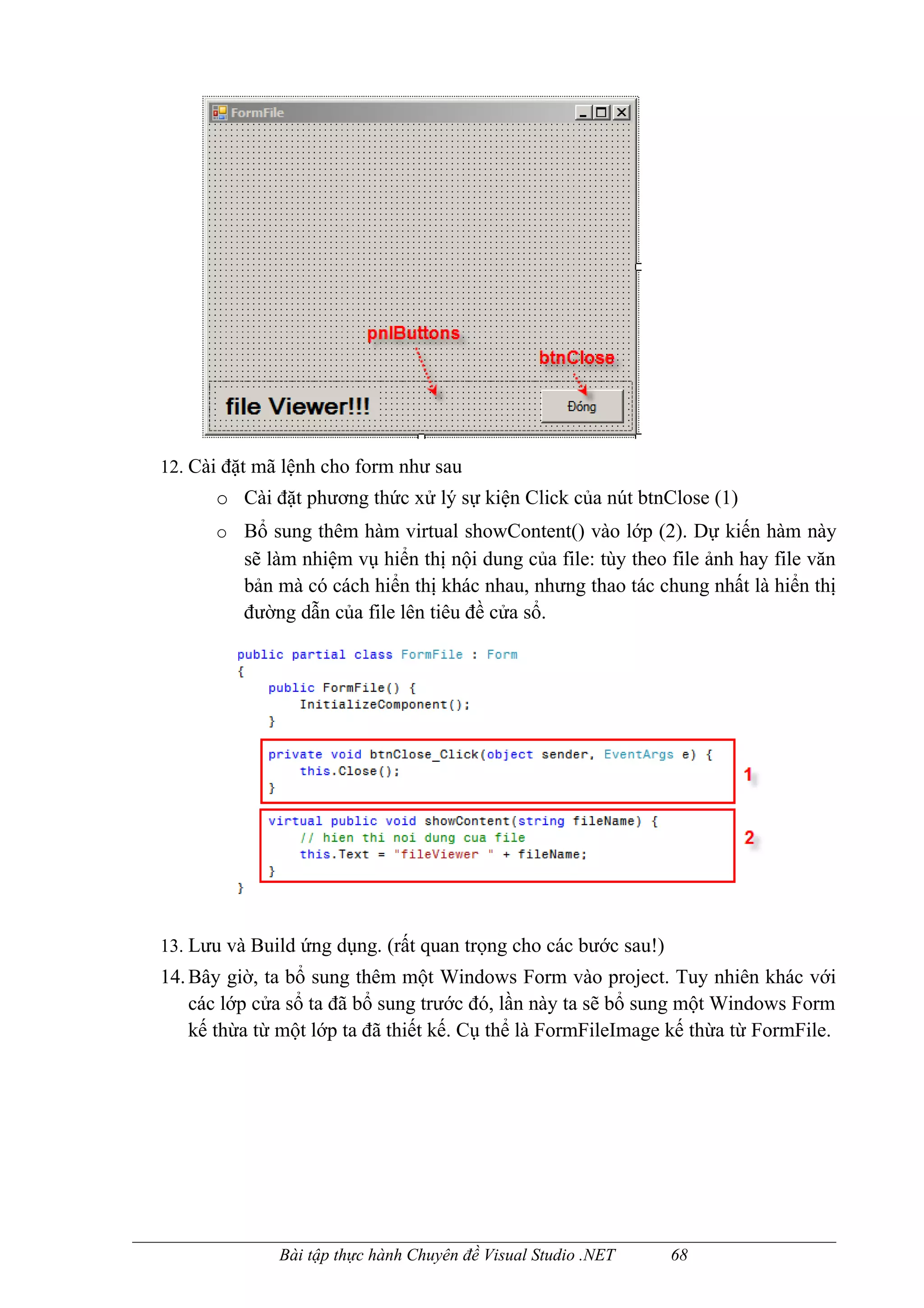 12. Cài đặt mã lệnh cho form như sau
      o Cài đặt phương thức xử lý sự kiện Click của nút btnClose (1)
      o Bổ sung thêm hàm virtual showContent() vào lớp (2). Dự kiến hàm này
          sẽ làm nhiệm vụ hiển thị nội dung của file: tùy theo file ảnh hay file văn
          bản mà có cách hiển thị khác nhau, nhưng thao tác chung nhất là hiển thị
          đường dẫn của file lên tiêu đề cửa sổ.




13. Lưu và Build ứng dụng. (rất quan trọng cho các bước sau!)
14. Bây giờ, ta bổ sung thêm một Windows Form vào project. Tuy nhiên khác với
    các lớp cửa sổ ta đã bổ sung trước đó, lần này ta sẽ bổ sung một Windows Form
    kế thừa từ một lớp ta đã thiết kế. Cụ thể là FormFileImage kế thừa từ FormFile.




              Bài tập thực hành Chuyên đề Visual Studio .NET    68
 
