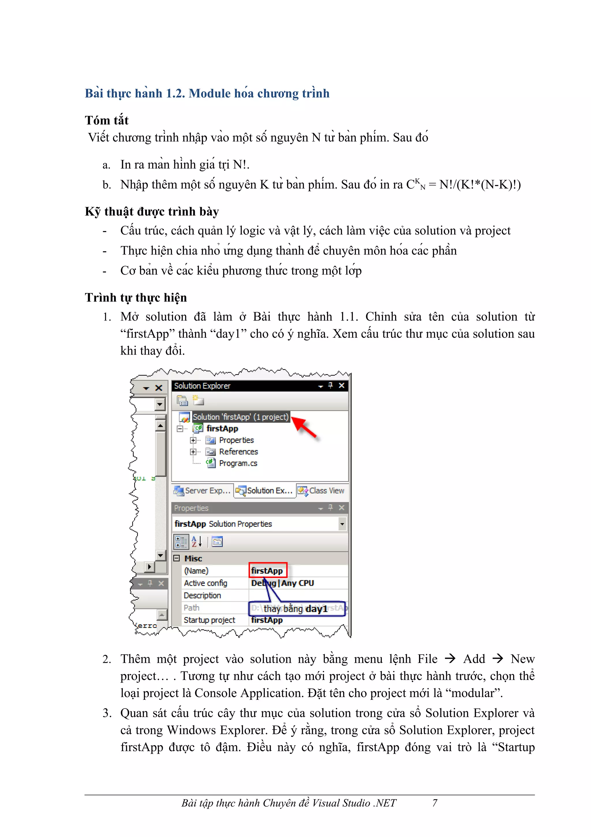 Bài thực hành 1.2. Module hóa chương trình

Tóm tắt
Viết chương trình nhập vào một số nguyên N từ bàn phím. Sau đó

   a. In ra màn hình giá trị N!.
   b. Nhập thêm một số nguyên K từ bàn phím. Sau đó in ra CKN = N!/(K!*(N-K)!)

Kỹ thuật được trình bày
  - Cấu trúc, cách quản lý logic và vật lý, cách làm việc của solution và project
   -   Thực hiện chia nhỏ ứng dụng thành để chuyên môn hóa các phần
   -   Cơ bản về các kiểu phương thức trong một lớp

Trình tự thực hiện
   1. Mở solution đã làm ở Bài thực hành 1.1. Chỉnh sửa tên của solution từ
      “firstApp” thành “day1” cho có ý nghĩa. Xem cấu trúc thư mục của solution sau
      khi thay đổi.




   2. Thêm một project vào solution này bằng menu lệnh File  Add  New
       project… . Tương tự như cách tạo mới project ở bài thực hành trước, chọn thể
       loại project là Console Application. Đặt tên cho project mới là “modular”.
   3. Quan sát cấu trúc cây thư mục của solution trong cửa sổ Solution Explorer và
      cả trong Windows Explorer. Để ý rằng, trong cửa sổ Solution Explorer, project
      firstApp được tô đậm. Điều này có nghĩa, firstApp đóng vai trò là “Startup



                    Bài tập thực hành Chuyên đề Visual Studio .NET         7
 