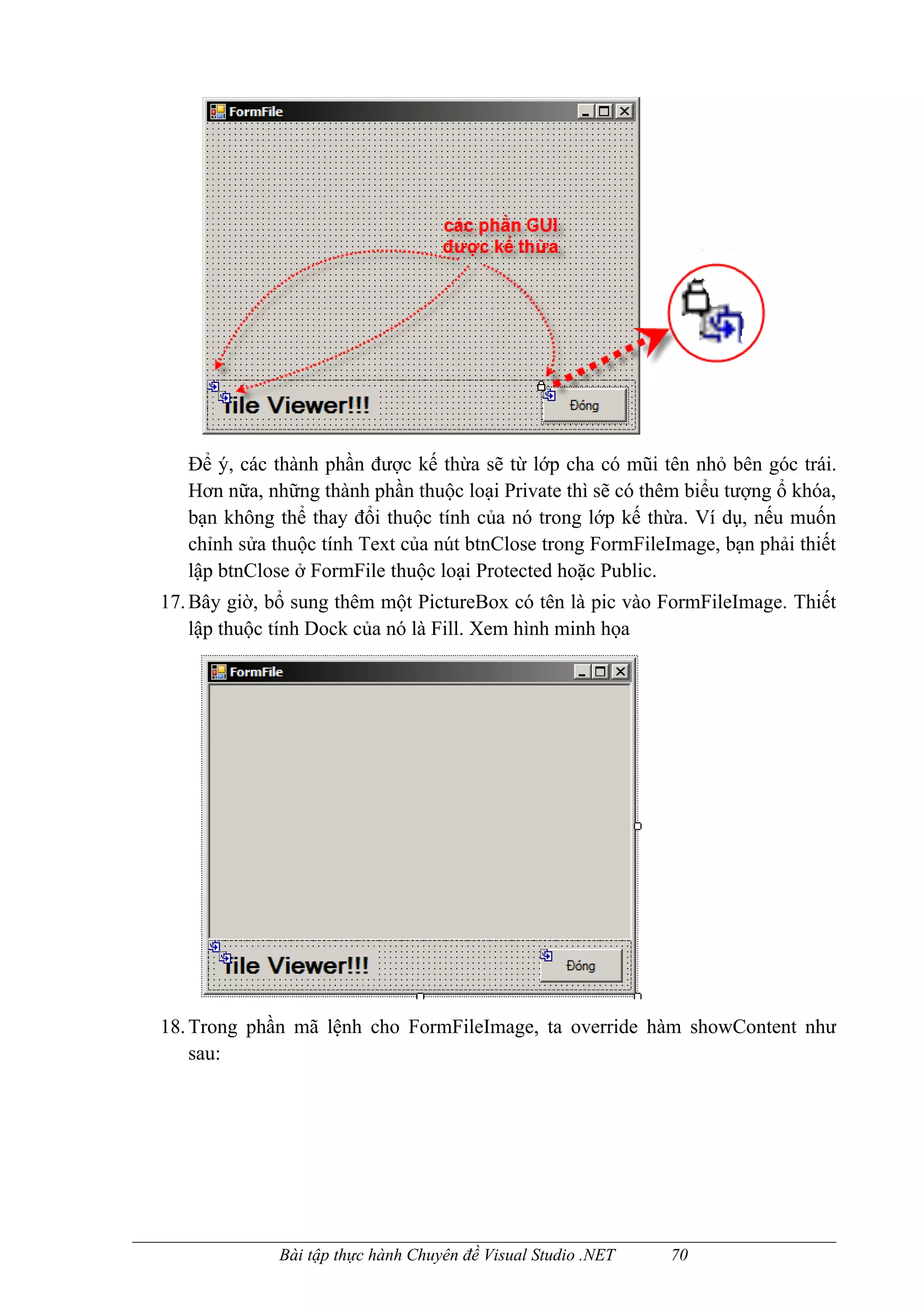 Để ý, các thành phần được kế thừa sẽ từ lớp cha có mũi tên nhỏ bên góc trái.
   Hơn nữa, những thành phần thuộc loại Private thì sẽ có thêm biểu tượng ổ khóa,
   bạn không thể thay đổi thuộc tính của nó trong lớp kế thừa. Ví dụ, nếu muốn
   chỉnh sửa thuộc tính Text của nút btnClose trong FormFileImage, bạn phải thiết
   lập btnClose ở FormFile thuộc loại Protected hoặc Public.
17. Bây giờ, bổ sung thêm một PictureBox có tên là pic vào FormFileImage. Thiết
    lập thuộc tính Dock của nó là Fill. Xem hình minh họa




18. Trong phần mã lệnh cho FormFileImage, ta override hàm showContent như
    sau:




             Bài tập thực hành Chuyên đề Visual Studio .NET   70
 