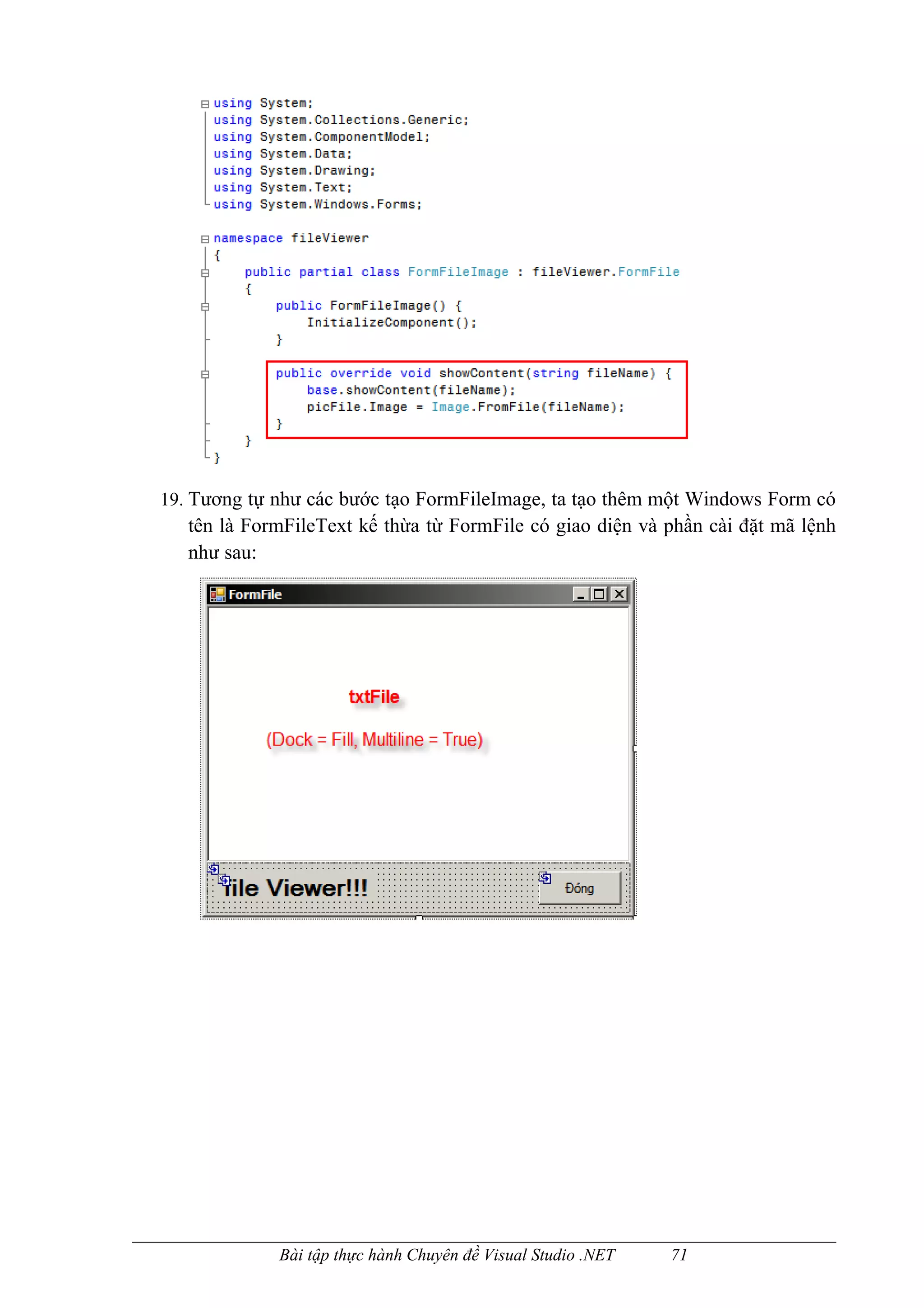 19. Tương tự như các bước tạo FormFileImage, ta tạo thêm một Windows Form có
   tên là FormFileText kế thừa từ FormFile có giao diện và phần cài đặt mã lệnh
   như sau:




             Bài tập thực hành Chuyên đề Visual Studio .NET   71
 