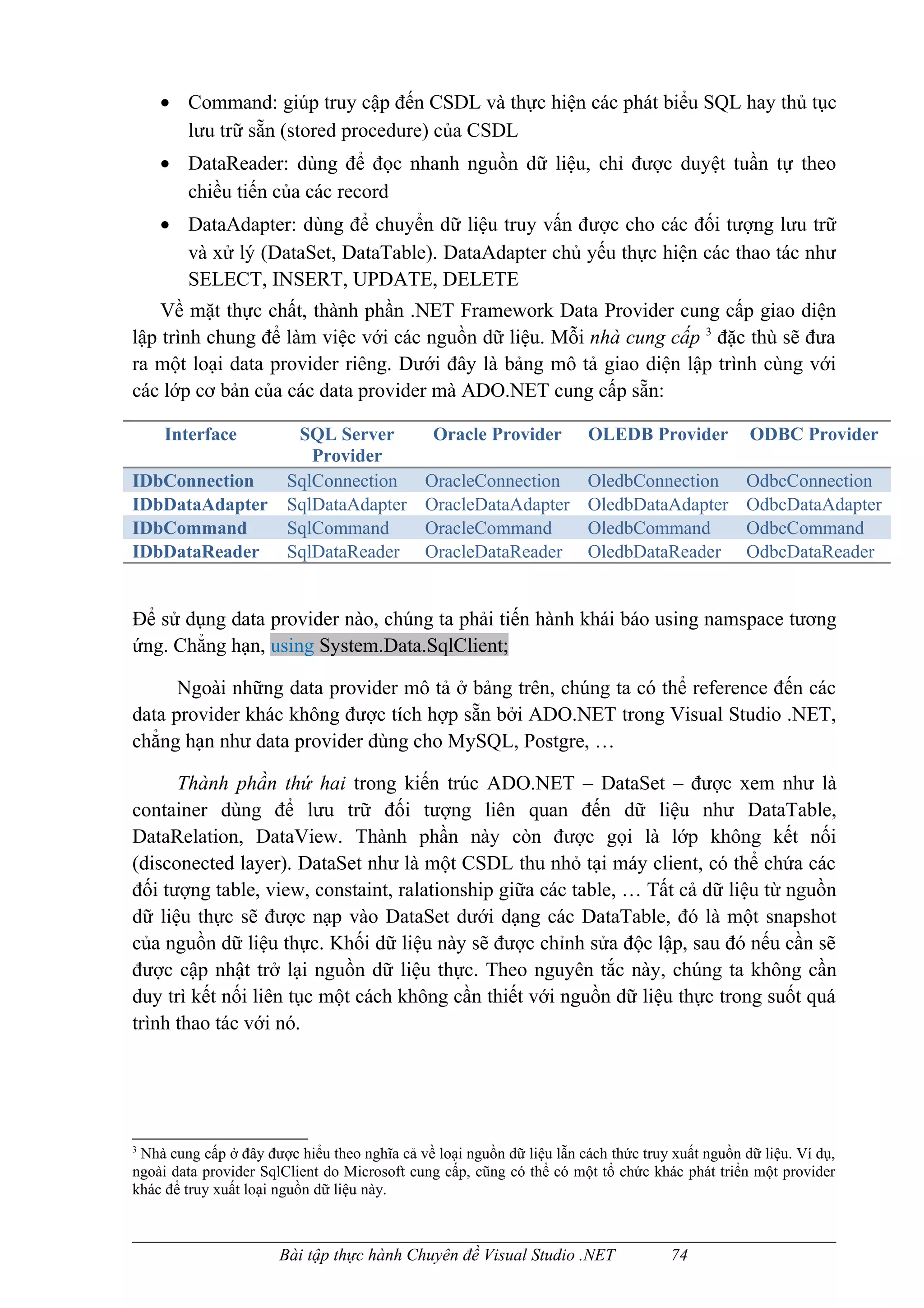 • Command: giúp truy cập đến CSDL và thực hiện các phát biểu SQL hay thủ tục
      lưu trữ sẵn (stored procedure) của CSDL
    • DataReader: dùng để đọc nhanh nguồn dữ liệu, chỉ được duyệt tuần tự theo
      chiều tiến của các record
    • DataAdapter: dùng để chuyển dữ liệu truy vấn được cho các đối tượng lưu trữ
      và xử lý (DataSet, DataTable). DataAdapter chủ yếu thực hiện các thao tác như
      SELECT, INSERT, UPDATE, DELETE
    Về mặt thực chất, thành phần .NET Framework Data Provider cung cấp giao diện
lập trình chung để làm việc với các nguồn dữ liệu. Mỗi nhà cung cấp 3 đặc thù sẽ đưa
ra một loại data provider riêng. Dưới đây là bảng mô tả giao diện lập trình cùng với
các lớp cơ bản của các data provider mà ADO.NET cung cấp sẵn:

     Interface           SQL Server            Oracle Provider         OLEDB Provider            ODBC Provider
                           Provider
IDbConnection           SqlConnection         OracleConnection         OledbConnection          OdbcConnection
IDbDataAdapter          SqlDataAdapter        OracleDataAdapter        OledbDataAdapter         OdbcDataAdapter
IDbCommand              SqlCommand            OracleCommand            OledbCommand             OdbcCommand
IDbDataReader           SqlDataReader         OracleDataReader         OledbDataReader          OdbcDataReader


Để sử dụng data provider nào, chúng ta phải tiến hành khái báo using namspace tương
ứng. Chẳng hạn, using System.Data.SqlClient;

      Ngoài những data provider mô tả ở bảng trên, chúng ta có thể reference đến các
data provider khác không được tích hợp sẵn bởi ADO.NET trong Visual Studio .NET,
chẳng hạn như data provider dùng cho MySQL, Postgre, …

      Thành phần thứ hai trong kiến trúc ADO.NET – DataSet – được xem như là
container dùng để lưu trữ đối tượng liên quan đến dữ liệu như DataTable,
DataRelation, DataView. Thành phần này còn được gọi là lớp không kết nối
(disconected layer). DataSet như là một CSDL thu nhỏ tại máy client, có thể chứa các
đối tượng table, view, constaint, ralationship giữa các table, … Tất cả dữ liệu từ nguồn
dữ liệu thực sẽ được nạp vào DataSet dưới dạng các DataTable, đó là một snapshot
của nguồn dữ liệu thực. Khối dữ liệu này sẽ được chỉnh sửa độc lập, sau đó nếu cần sẽ
được cập nhật trở lại nguồn dữ liệu thực. Theo nguyên tắc này, chúng ta không cần
duy trì kết nối liên tục một cách không cần thiết với nguồn dữ liệu thực trong suốt quá
trình thao tác với nó.




3
 Nhà cung cấp ở đây được hiểu theo nghĩa cả về loại nguồn dữ liệu lẫn cách thức truy xuất nguồn dữ liệu. Ví dụ,
ngoài data provider SqlClient do Microsoft cung cấp, cũng có thể có một tổ chức khác phát triển một provider
khác để truy xuất loại nguồn dữ liệu này.



                       Bài tập thực hành Chuyên đề Visual Studio .NET                74
 