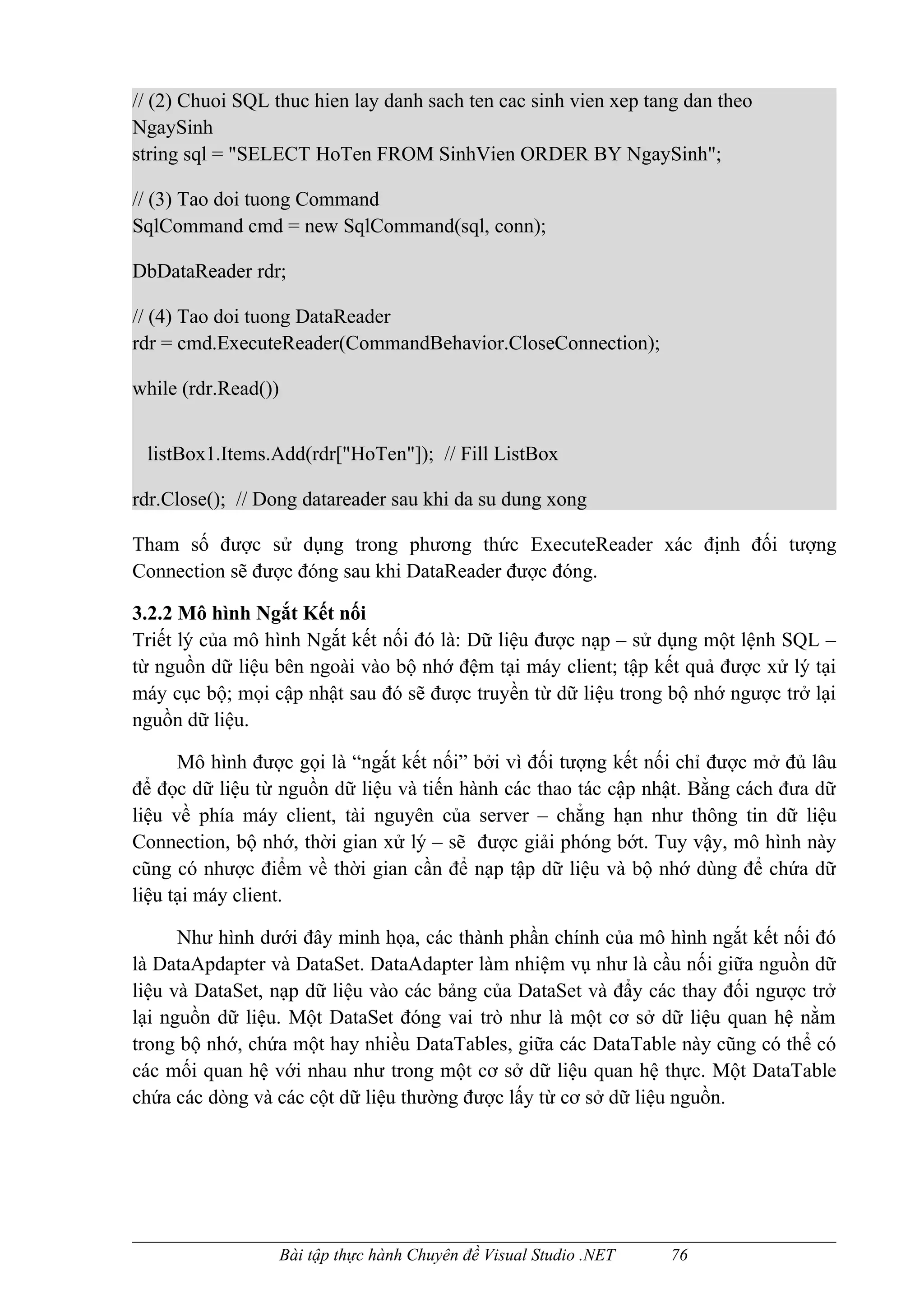 // (2) Chuoi SQL thuc hien lay danh sach ten cac sinh vien xep tang dan theo
NgaySinh
string sql = "SELECT HoTen FROM SinhVien ORDER BY NgaySinh";

// (3) Tao doi tuong Command
SqlCommand cmd = new SqlCommand(sql, conn);

DbDataReader rdr;

// (4) Tao doi tuong DataReader
rdr = cmd.ExecuteReader(CommandBehavior.CloseConnection);

while (rdr.Read())


 listBox1.Items.Add(rdr["HoTen"]); // Fill ListBox

rdr.Close(); // Dong datareader sau khi da su dung xong

Tham số được sử dụng trong phương thức ExecuteReader xác định đối tượng
Connection sẽ được đóng sau khi DataReader được đóng.

3.2.2 Mô hình Ngắt Kết nối
Triết lý của mô hình Ngắt kết nối đó là: Dữ liệu được nạp – sử dụng một lệnh SQL –
từ nguồn dữ liệu bên ngoài vào bộ nhớ đệm tại máy client; tập kết quả được xử lý tại
máy cục bộ; mọi cập nhật sau đó sẽ được truyền từ dữ liệu trong bộ nhớ ngược trở lại
nguồn dữ liệu.

      Mô hình được gọi là “ngắt kết nối” bởi vì đối tượng kết nối chỉ được mở đủ lâu
để đọc dữ liệu từ nguồn dữ liệu và tiến hành các thao tác cập nhật. Bằng cách đưa dữ
liệu về phía máy client, tài nguyên của server – chẳng hạn như thông tin dữ liệu
Connection, bộ nhớ, thời gian xử lý – sẽ được giải phóng bớt. Tuy vậy, mô hình này
cũng có nhược điểm về thời gian cần để nạp tập dữ liệu và bộ nhớ dùng để chứa dữ
liệu tại máy client.

      Như hình dưới đây minh họa, các thành phần chính của mô hình ngắt kết nối đó
là DataApdapter và DataSet. DataAdapter làm nhiệm vụ như là cầu nối giữa nguồn dữ
liệu và DataSet, nạp dữ liệu vào các bảng của DataSet và đẩy các thay đối ngược trở
lại nguồn dữ liệu. Một DataSet đóng vai trò như là một cơ sở dữ liệu quan hệ nằm
trong bộ nhớ, chứa một hay nhiều DataTables, giữa các DataTable này cũng có thể có
các mối quan hệ với nhau như trong một cơ sở dữ liệu quan hệ thực. Một DataTable
chứa các dòng và các cột dữ liệu thường được lấy từ cơ sở dữ liệu nguồn.




                     Bài tập thực hành Chuyên đề Visual Studio .NET   76
 