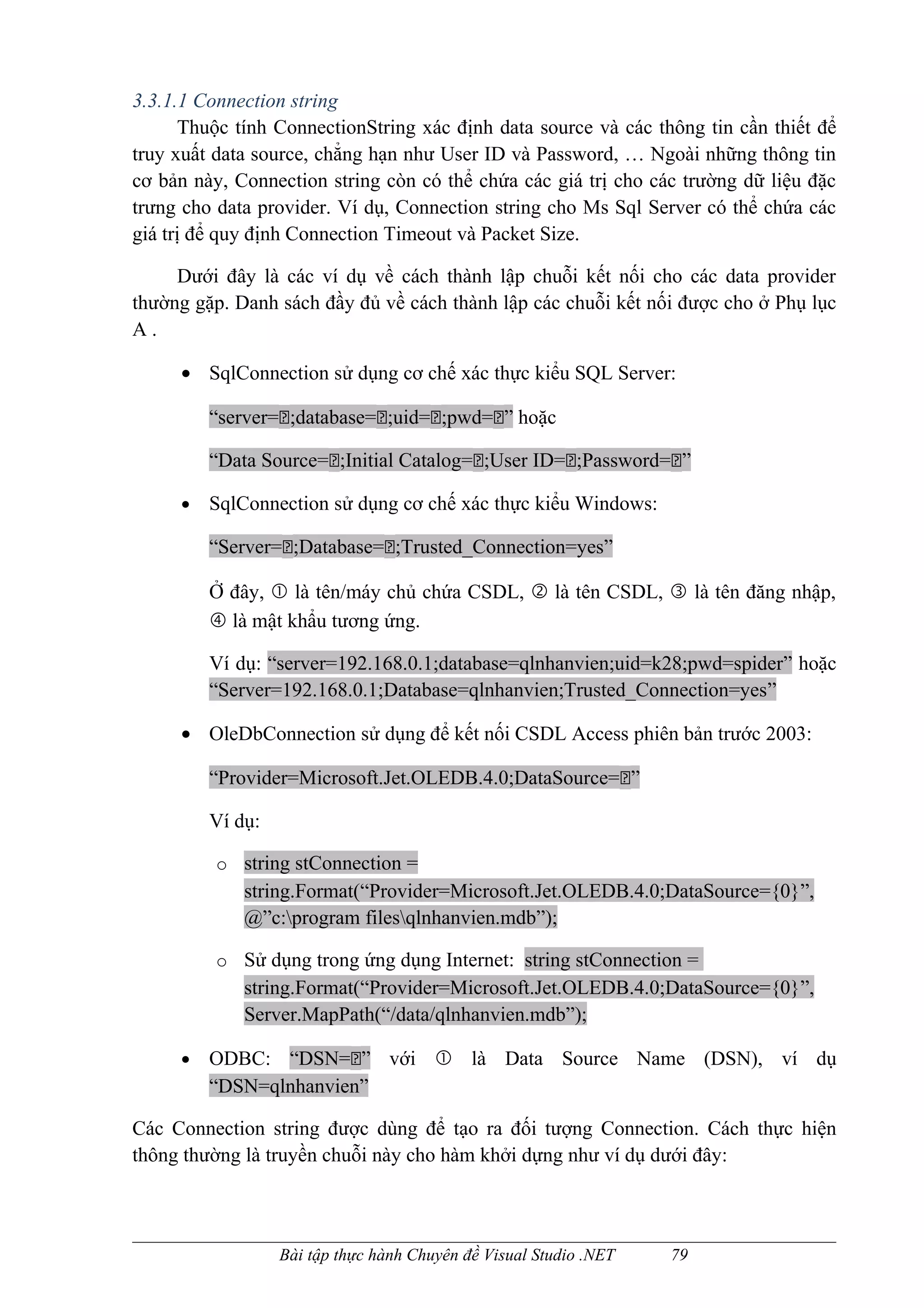 3.3.1.1 Connection string
      Thuộc tính ConnectionString xác định data source và các thông tin cần thiết để
truy xuất data source, chẳng hạn như User ID và Password, … Ngoài những thông tin
cơ bản này, Connection string còn có thể chứa các giá trị cho các trường dữ liệu đặc
trưng cho data provider. Ví dụ, Connection string cho Ms Sql Server có thể chứa các
giá trị để quy định Connection Timeout và Packet Size.

     Dưới đây là các ví dụ về cách thành lập chuỗi kết nối cho các data provider
thường gặp. Danh sách đầy đủ về cách thành lập các chuỗi kết nối được cho ở Phụ lục
A.

     • SqlConnection sử dụng cơ chế xác thực kiểu SQL Server:

         “server=;database=;uid=;pwd=” hoặc

         “Data Source=;Initial Catalog=;User ID=;Password=”

     •   SqlConnection sử dụng cơ chế xác thực kiểu Windows:

         “Server=;Database=;Trusted_Connection=yes”

         Ở đây,  là tên/máy chủ chứa CSDL,  là tên CSDL,  là tên đăng nhập,
          là mật khẩu tương ứng.

         Ví dụ: “server=192.168.0.1;database=qlnhanvien;uid=k28;pwd=spider” hoặc
         “Server=192.168.0.1;Database=qlnhanvien;Trusted_Connection=yes”

     • OleDbConnection sử dụng để kết nối CSDL Access phiên bản trước 2003:

         “Provider=Microsoft.Jet.OLEDB.4.0;DataSource=”

         Ví dụ:

          o string stConnection =
             string.Format(“Provider=Microsoft.Jet.OLEDB.4.0;DataSource={0}”,
             @”c:program filesqlnhanvien.mdb”);

          o Sử dụng trong ứng dụng Internet: string stConnection =
             string.Format(“Provider=Microsoft.Jet.OLEDB.4.0;DataSource={0}”,
             Server.MapPath(“/data/qlnhanvien.mdb”);

     •   ODBC: “DSN=” với  là Data Source Name (DSN), ví dụ
         “DSN=qlnhanvien”

Các Connection string được dùng để tạo ra đối tượng Connection. Cách thực hiện
thông thường là truyền chuỗi này cho hàm khởi dựng như ví dụ dưới đây:



                  Bài tập thực hành Chuyên đề Visual Studio .NET   79
 