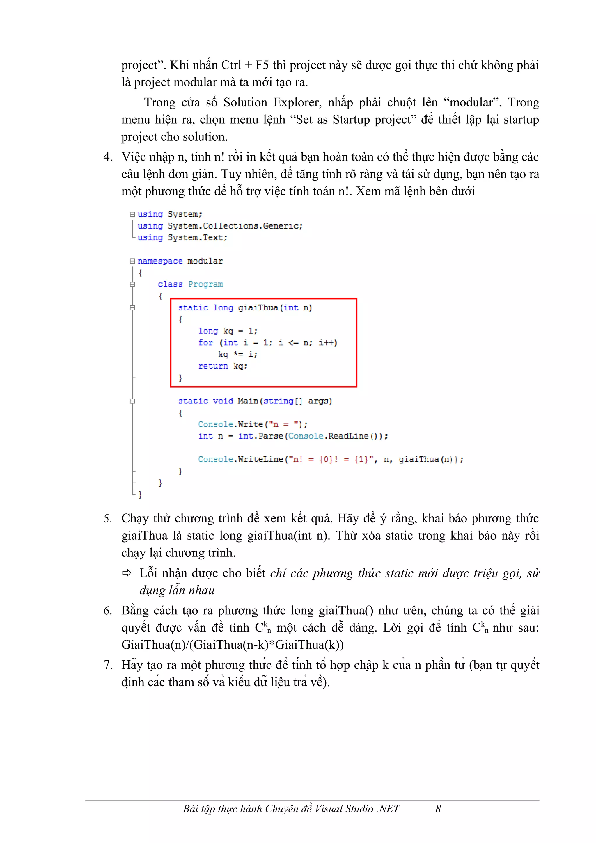 project”. Khi nhấn Ctrl + F5 thì project này sẽ được gọi thực thi chứ không phải
   là project modular mà ta mới tạo ra.
       Trong cửa sổ Solution Explorer, nhắp phải chuột lên “modular”. Trong
   menu hiện ra, chọn menu lệnh “Set as Startup project” để thiết lập lại startup
   project cho solution.
4. Việc nhập n, tính n! rồi in kết quả bạn hoàn toàn có thể thực hiện được bằng các
   câu lệnh đơn giản. Tuy nhiên, để tăng tính rõ ràng và tái sử dụng, bạn nên tạo ra
   một phương thức để hỗ trợ việc tính toán n!. Xem mã lệnh bên dưới




5. Chạy thử chương trình để xem kết quả. Hãy để ý rằng, khai báo phương thức
   giaiThua là static long giaiThua(int n). Thử xóa static trong khai báo này rồi
   chạy lại chương trình.
    Lỗi nhận được cho biết chỉ các phương thức static mới được triệu gọi, sử
       dụng lẫn nhau
6. Bằng cách tạo ra phương thức long giaiThua() như trên, chúng ta có thể giải
   quyết được vấn đề tính Ckn một cách dễ dàng. Lời gọi để tính Ckn như sau:
   GiaiThua(n)/(GiaiThua(n-k)*GiaiThua(k))
7. Hãy tạo ra một phương thức để tính tổ hợp chập k của n phần tử (bạn tự quyết
   định các tham số và kiểu dữ liệu trả về).




                 Bài tập thực hành Chuyên đề Visual Studio .NET        8
 