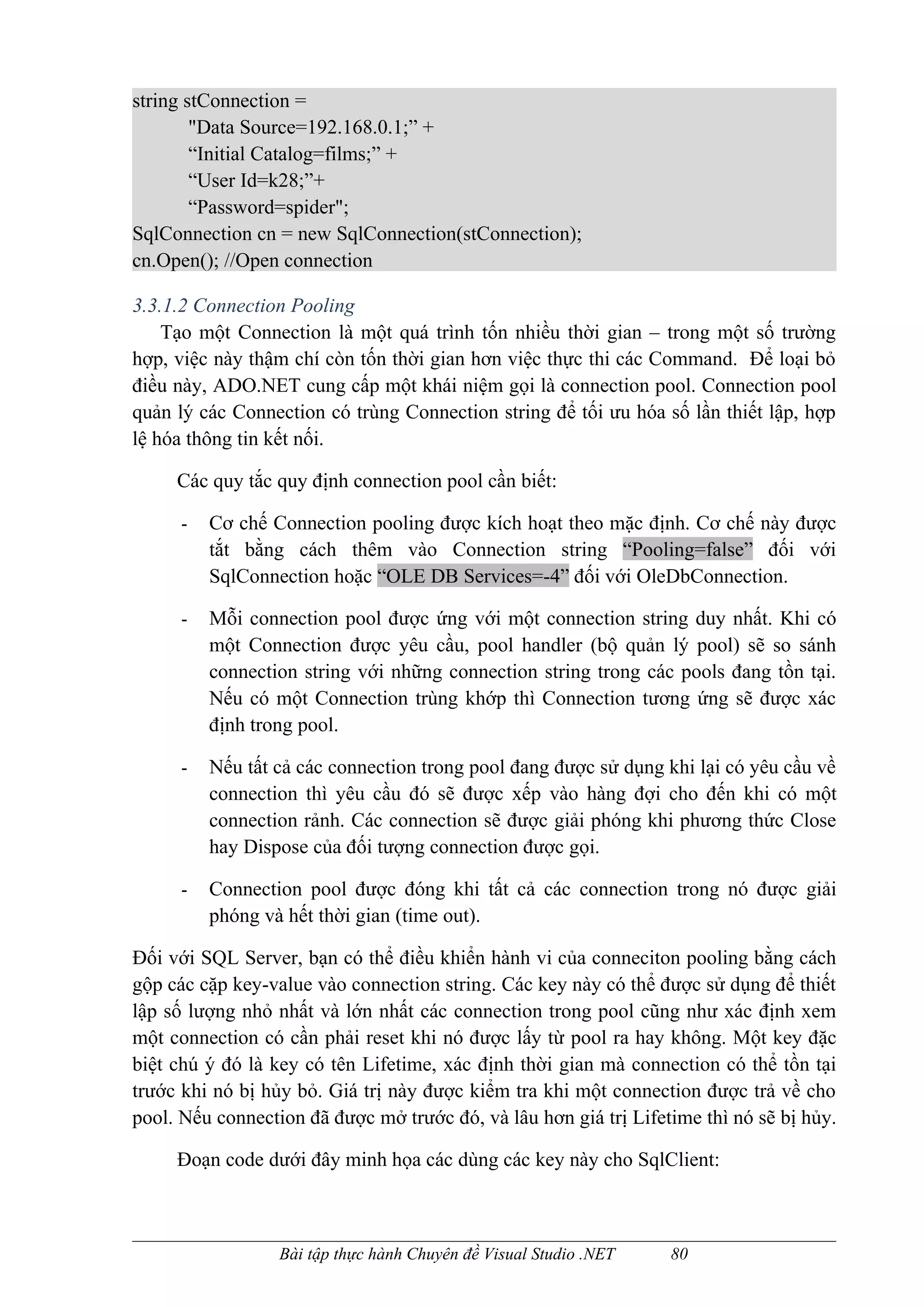 string stConnection =
        "Data Source=192.168.0.1;” +
        “Initial Catalog=films;” +
        “User Id=k28;”+
        “Password=spider";
SqlConnection cn = new SqlConnection(stConnection);
cn.Open(); //Open connection

3.3.1.2 Connection Pooling
    Tạo một Connection là một quá trình tốn nhiều thời gian – trong một số trường
hợp, việc này thậm chí còn tốn thời gian hơn việc thực thi các Command. Để loại bỏ
điều này, ADO.NET cung cấp một khái niệm gọi là connection pool. Connection pool
quản lý các Connection có trùng Connection string để tối ưu hóa số lần thiết lập, hợp
lệ hóa thông tin kết nối.

     Các quy tắc quy định connection pool cần biết:

      -   Cơ chế Connection pooling được kích hoạt theo mặc định. Cơ chế này được
          tắt bằng cách thêm vào Connection string “Pooling=false” đối với
          SqlConnection hoặc “OLE DB Services=-4” đối với OleDbConnection.

      -   Mỗi connection pool được ứng với một connection string duy nhất. Khi có
          một Connection được yêu cầu, pool handler (bộ quản lý pool) sẽ so sánh
          connection string với những connection string trong các pools đang tồn tại.
          Nếu có một Connection trùng khớp thì Connection tương ứng sẽ được xác
          định trong pool.

      -   Nếu tất cả các connection trong pool đang được sử dụng khi lại có yêu cầu về
          connection thì yêu cầu đó sẽ được xếp vào hàng đợi cho đến khi có một
          connection rảnh. Các connection sẽ được giải phóng khi phương thức Close
          hay Dispose của đối tượng connection được gọi.

      -   Connection pool được đóng khi tất cả các connection trong nó được giải
          phóng và hết thời gian (time out).

Đối với SQL Server, bạn có thể điều khiển hành vi của conneciton pooling bằng cách
gộp các cặp key-value vào connection string. Các key này có thể được sử dụng để thiết
lập số lượng nhỏ nhất và lớn nhất các connection trong pool cũng như xác định xem
một connection có cần phải reset khi nó được lấy từ pool ra hay không. Một key đặc
biệt chú ý đó là key có tên Lifetime, xác định thời gian mà connection có thể tồn tại
trước khi nó bị hủy bỏ. Giá trị này được kiểm tra khi một connection được trả về cho
pool. Nếu connection đã được mở trước đó, và lâu hơn giá trị Lifetime thì nó sẽ bị hủy.

     Đoạn code dưới đây minh họa các dùng các key này cho SqlClient:



                  Bài tập thực hành Chuyên đề Visual Studio .NET   80
 