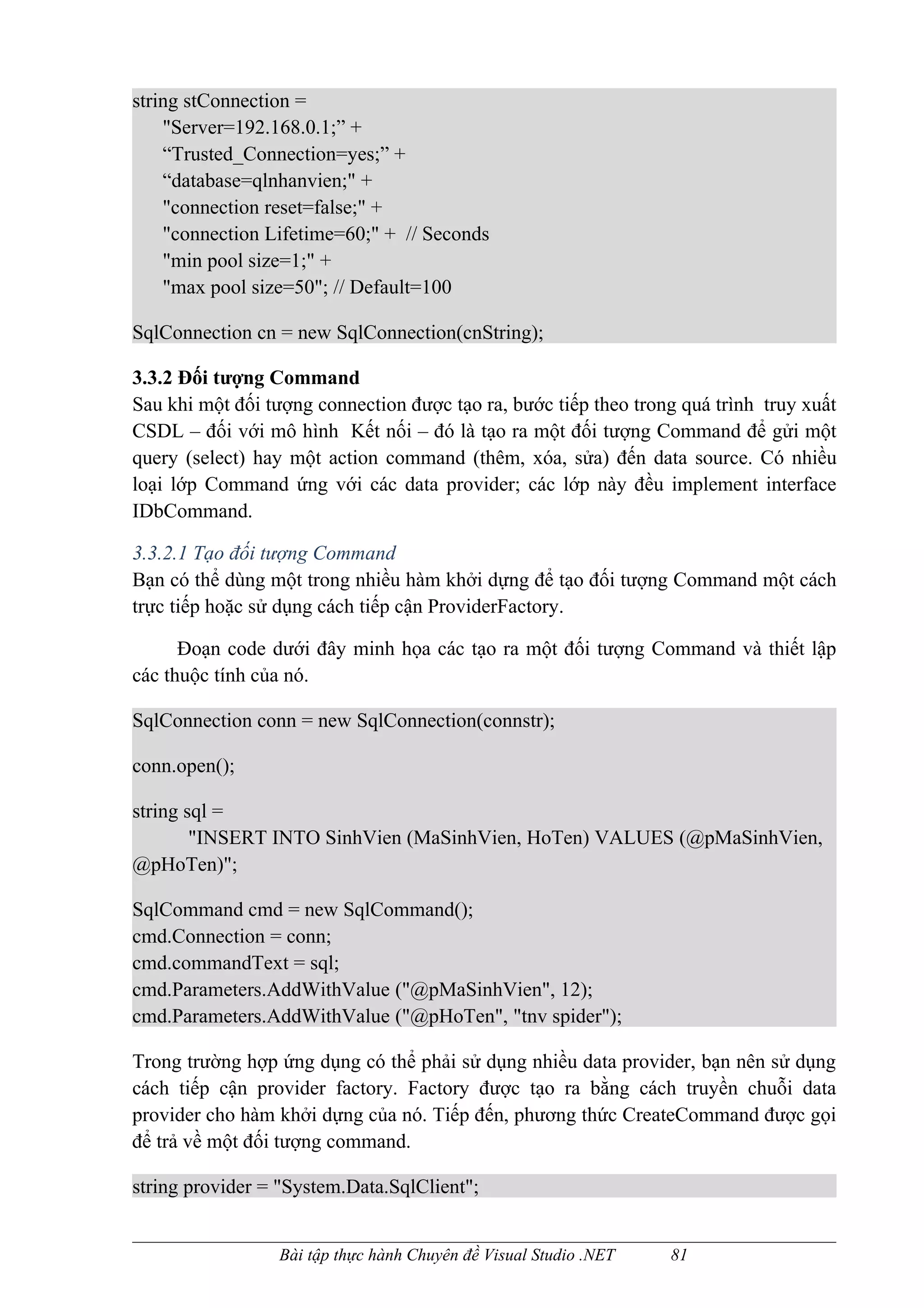 string stConnection =
    "Server=192.168.0.1;” +
    “Trusted_Connection=yes;” +
    “database=qlnhanvien;" +
    "connection reset=false;" +
    "connection Lifetime=60;" + // Seconds
    "min pool size=1;" +
    "max pool size=50"; // Default=100

SqlConnection cn = new SqlConnection(cnString);

3.3.2 Đối tượng Command
Sau khi một đối tượng connection được tạo ra, bước tiếp theo trong quá trình truy xuất
CSDL – đối với mô hình Kết nối – đó là tạo ra một đối tượng Command để gửi một
query (select) hay một action command (thêm, xóa, sửa) đến data source. Có nhiều
loại lớp Command ứng với các data provider; các lớp này đều implement interface
IDbCommand.

3.3.2.1 Tạo đối tượng Command
Bạn có thể dùng một trong nhiều hàm khởi dựng để tạo đối tượng Command một cách
trực tiếp hoặc sử dụng cách tiếp cận ProviderFactory.

      Đoạn code dưới đây minh họa các tạo ra một đối tượng Command và thiết lập
các thuộc tính của nó.

SqlConnection conn = new SqlConnection(connstr);

conn.open();

string sql =
        "INSERT INTO SinhVien (MaSinhVien, HoTen) VALUES (@pMaSinhVien,
@pHoTen)";

SqlCommand cmd = new SqlCommand();
cmd.Connection = conn;
cmd.commandText = sql;
cmd.Parameters.AddWithValue ("@pMaSinhVien", 12);
cmd.Parameters.AddWithValue ("@pHoTen", "tnv spider");

Trong trường hợp ứng dụng có thể phải sử dụng nhiều data provider, bạn nên sử dụng
cách tiếp cận provider factory. Factory được tạo ra bằng cách truyền chuỗi data
provider cho hàm khởi dựng của nó. Tiếp đến, phương thức CreateCommand được gọi
để trả về một đối tượng command.

string provider = "System.Data.SqlClient";


                 Bài tập thực hành Chuyên đề Visual Studio .NET   81
 