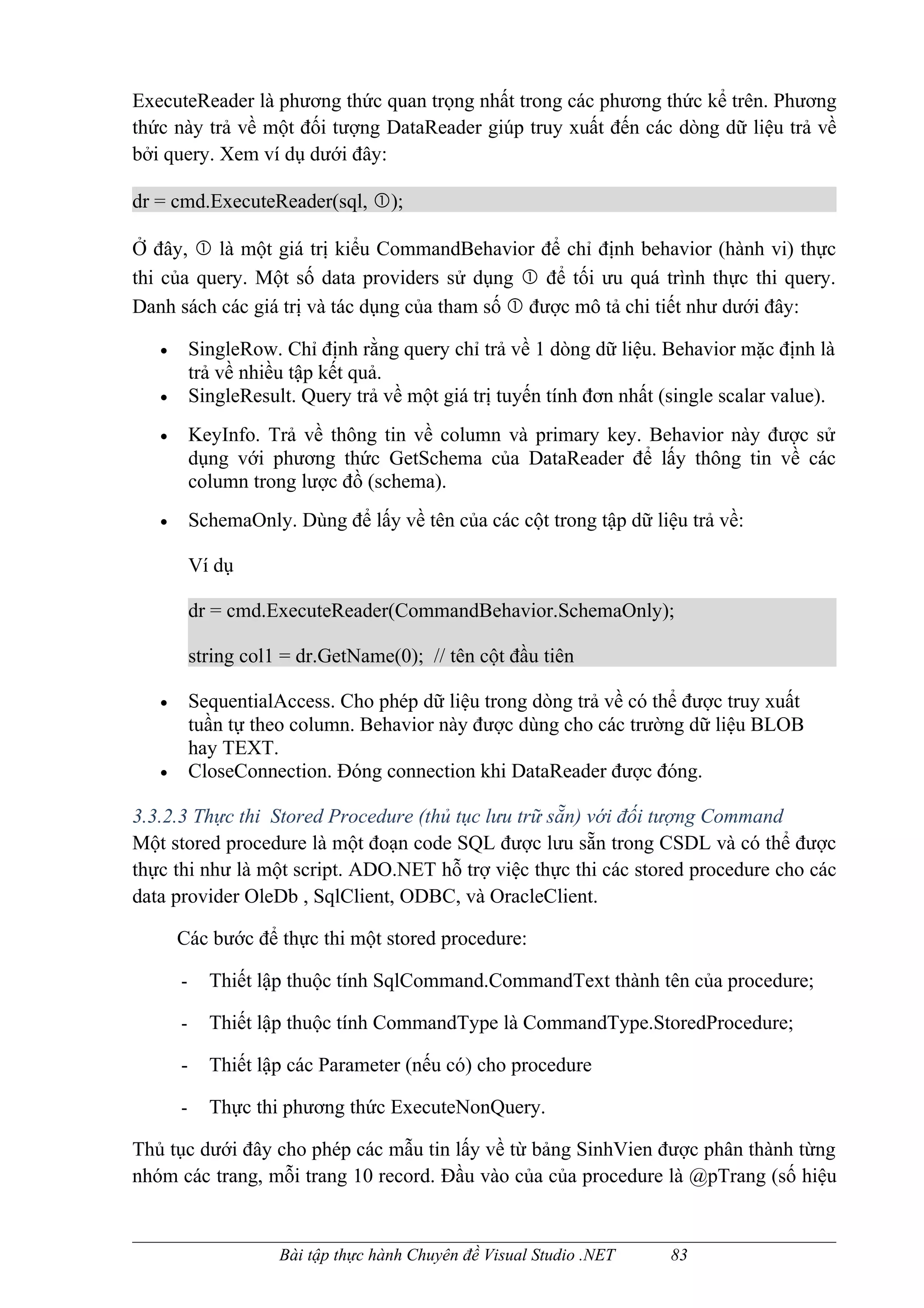 ExecuteReader là phương thức quan trọng nhất trong các phương thức kể trên. Phương
thức này trả về một đối tượng DataReader giúp truy xuất đến các dòng dữ liệu trả về
bởi query. Xem ví dụ dưới đây:

dr = cmd.ExecuteReader(sql, );

Ở đây,  là một giá trị kiểu CommandBehavior để chỉ định behavior (hành vi) thực
thi của query. Một số data providers sử dụng  để tối ưu quá trình thực thi query.
Danh sách các giá trị và tác dụng của tham số  được mô tả chi tiết như dưới đây:

   •       SingleRow. Chỉ định rằng query chỉ trả về 1 dòng dữ liệu. Behavior mặc định là
           trả về nhiều tập kết quả.
   •       SingleResult. Query trả về một giá trị tuyến tính đơn nhất (single scalar value).
   •       KeyInfo. Trả về thông tin về column và primary key. Behavior này được sử
           dụng với phương thức GetSchema của DataReader để lấy thông tin về các
           column trong lược đồ (schema).
   •       SchemaOnly. Dùng để lấy về tên của các cột trong tập dữ liệu trả về:

           Ví dụ

           dr = cmd.ExecuteReader(CommandBehavior.SchemaOnly);

           string col1 = dr.GetName(0); // tên cột đầu tiên

   •       SequentialAccess. Cho phép dữ liệu trong dòng trả về có thể được truy xuất
           tuần tự theo column. Behavior này được dùng cho các trường dữ liệu BLOB
           hay TEXT.
   •       CloseConnection. Đóng connection khi DataReader được đóng.

3.3.2.3 Thực thi Stored Procedure (thủ tục lưu trữ sẵn) với đối tượng Command
Một stored procedure là một đoạn code SQL được lưu sẵn trong CSDL và có thể được
thực thi như là một script. ADO.NET hỗ trợ việc thực thi các stored procedure cho các
data provider OleDb , SqlClient, ODBC, và OracleClient.

       Các bước để thực thi một stored procedure:

       -     Thiết lập thuộc tính SqlCommand.CommandText thành tên của procedure;

       -     Thiết lập thuộc tính CommandType là CommandType.StoredProcedure;

       -     Thiết lập các Parameter (nếu có) cho procedure

       -     Thực thi phương thức ExecuteNonQuery.

Thủ tục dưới đây cho phép các mẫu tin lấy về từ bảng SinhVien được phân thành từng
nhóm các trang, mỗi trang 10 record. Đầu vào của của procedure là @pTrang (số hiệu


                      Bài tập thực hành Chuyên đề Visual Studio .NET   83
 