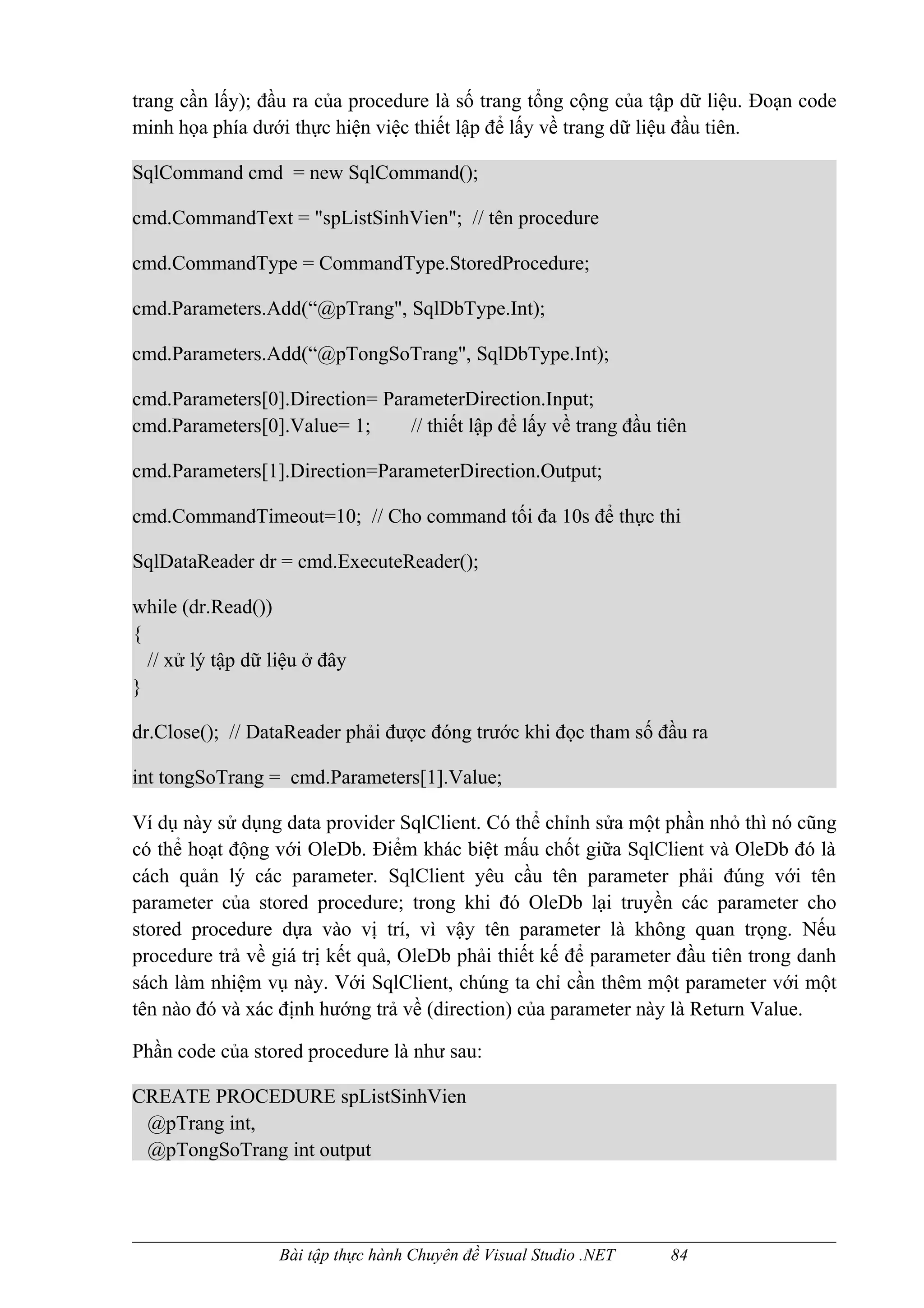 trang cần lấy); đầu ra của procedure là số trang tổng cộng của tập dữ liệu. Đoạn code
minh họa phía dưới thực hiện việc thiết lập để lấy về trang dữ liệu đầu tiên.

SqlCommand cmd = new SqlCommand();

cmd.CommandText = "spListSinhVien"; // tên procedure

cmd.CommandType = CommandType.StoredProcedure;

cmd.Parameters.Add(“@pTrang", SqlDbType.Int);

cmd.Parameters.Add(“@pTongSoTrang", SqlDbType.Int);

cmd.Parameters[0].Direction= ParameterDirection.Input;
cmd.Parameters[0].Value= 1;     // thiết lập để lấy về trang đầu tiên

cmd.Parameters[1].Direction=ParameterDirection.Output;

cmd.CommandTimeout=10; // Cho command tối đa 10s để thực thi

SqlDataReader dr = cmd.ExecuteReader();

while (dr.Read())
{
  // xử lý tập dữ liệu ở đây
}

dr.Close(); // DataReader phải được đóng trước khi đọc tham số đầu ra

int tongSoTrang = cmd.Parameters[1].Value;

Ví dụ này sử dụng data provider SqlClient. Có thể chỉnh sửa một phần nhỏ thì nó cũng
có thể hoạt động với OleDb. Điểm khác biệt mấu chốt giữa SqlClient và OleDb đó là
cách quản lý các parameter. SqlClient yêu cầu tên parameter phải đúng với tên
parameter của stored procedure; trong khi đó OleDb lại truyền các parameter cho
stored procedure dựa vào vị trí, vì vậy tên parameter là không quan trọng. Nếu
procedure trả về giá trị kết quả, OleDb phải thiết kế để parameter đầu tiên trong danh
sách làm nhiệm vụ này. Với SqlClient, chúng ta chỉ cần thêm một parameter với một
tên nào đó và xác định hướng trả về (direction) của parameter này là Return Value.

Phần code của stored procedure là như sau:

CREATE PROCEDURE spListSinhVien
 @pTrang int,
 @pTongSoTrang int output




                   Bài tập thực hành Chuyên đề Visual Studio .NET   84
 