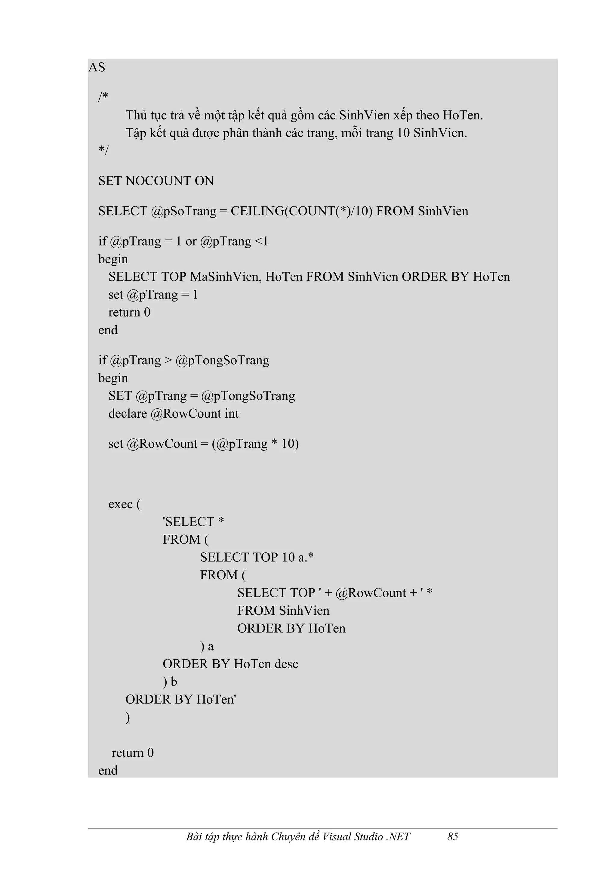 AS

 /*
        Thủ tục trả về một tập kết quả gồm các SinhVien xếp theo HoTen.
        Tập kết quả được phân thành các trang, mỗi trang 10 SinhVien.
 */

 SET NOCOUNT ON

 SELECT @pSoTrang = CEILING(COUNT(*)/10) FROM SinhVien

 if @pTrang = 1 or @pTrang <1
 begin
    SELECT TOP MaSinhVien, HoTen FROM SinhVien ORDER BY HoTen
    set @pTrang = 1
    return 0
 end

 if @pTrang > @pTongSoTrang
 begin
    SET @pTrang = @pTongSoTrang
    declare @RowCount int

     set @RowCount = (@pTrang * 10)



     exec (
            'SELECT *
            FROM (
                 SELECT TOP 10 a.*
                 FROM (
                        SELECT TOP ' + @RowCount + ' *
                        FROM SinhVien
                        ORDER BY HoTen
                 )a
            ORDER BY HoTen desc
            )b
        ORDER BY HoTen'
        )

   return 0
 end



                  Bài tập thực hành Chuyên đề Visual Studio .NET   85
 