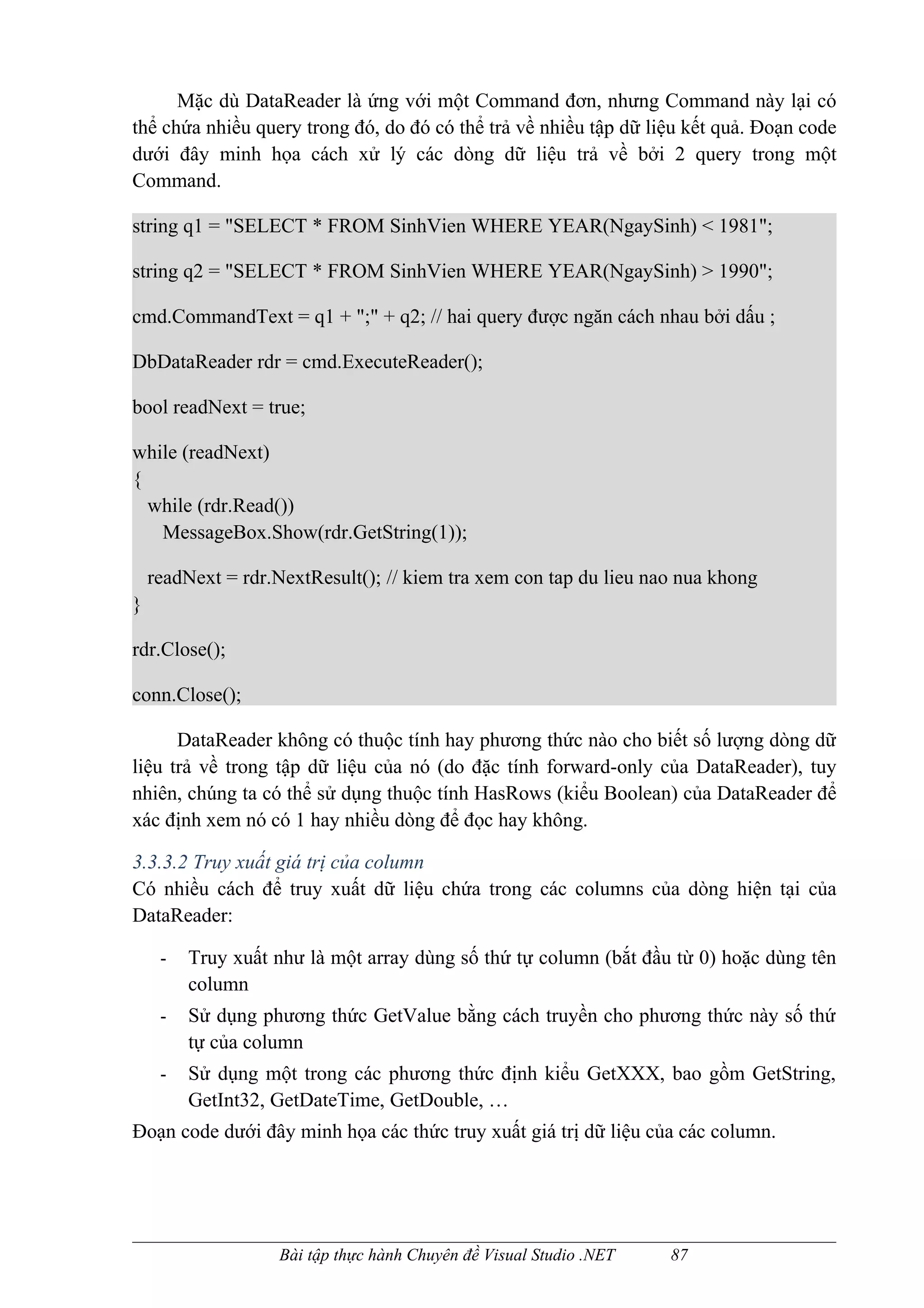Mặc dù DataReader là ứng với một Command đơn, nhưng Command này lại có
thể chứa nhiều query trong đó, do đó có thể trả về nhiều tập dữ liệu kết quả. Đoạn code
dưới đây minh họa cách xử lý các dòng dữ liệu trả về bởi 2 query trong một
Command.

string q1 = "SELECT * FROM SinhVien WHERE YEAR(NgaySinh) < 1981";

string q2 = "SELECT * FROM SinhVien WHERE YEAR(NgaySinh) > 1990";

cmd.CommandText = q1 + ";" + q2; // hai query được ngăn cách nhau bởi dấu ;

DbDataReader rdr = cmd.ExecuteReader();

bool readNext = true;

while (readNext)
{
  while (rdr.Read())
   MessageBox.Show(rdr.GetString(1));

    readNext = rdr.NextResult(); // kiem tra xem con tap du lieu nao nua khong
}

rdr.Close();

conn.Close();

      DataReader không có thuộc tính hay phương thức nào cho biết số lượng dòng dữ
liệu trả về trong tập dữ liệu của nó (do đặc tính forward-only của DataReader), tuy
nhiên, chúng ta có thể sử dụng thuộc tính HasRows (kiểu Boolean) của DataReader để
xác định xem nó có 1 hay nhiều dòng để đọc hay không.

3.3.3.2 Truy xuất giá trị của column
Có nhiều cách để truy xuất dữ liệu chứa trong các columns của dòng hiện tại của
DataReader:

     -   Truy xuất như là một array dùng số thứ tự column (bắt đầu từ 0) hoặc dùng tên
         column
     -   Sử dụng phương thức GetValue bằng cách truyền cho phương thức này số thứ
         tự của column
     -   Sử dụng một trong các phương thức định kiểu GetXXX, bao gồm GetString,
         GetInt32, GetDateTime, GetDouble, …
Đoạn code dưới đây minh họa các thức truy xuất giá trị dữ liệu của các column.




                    Bài tập thực hành Chuyên đề Visual Studio .NET   87
 