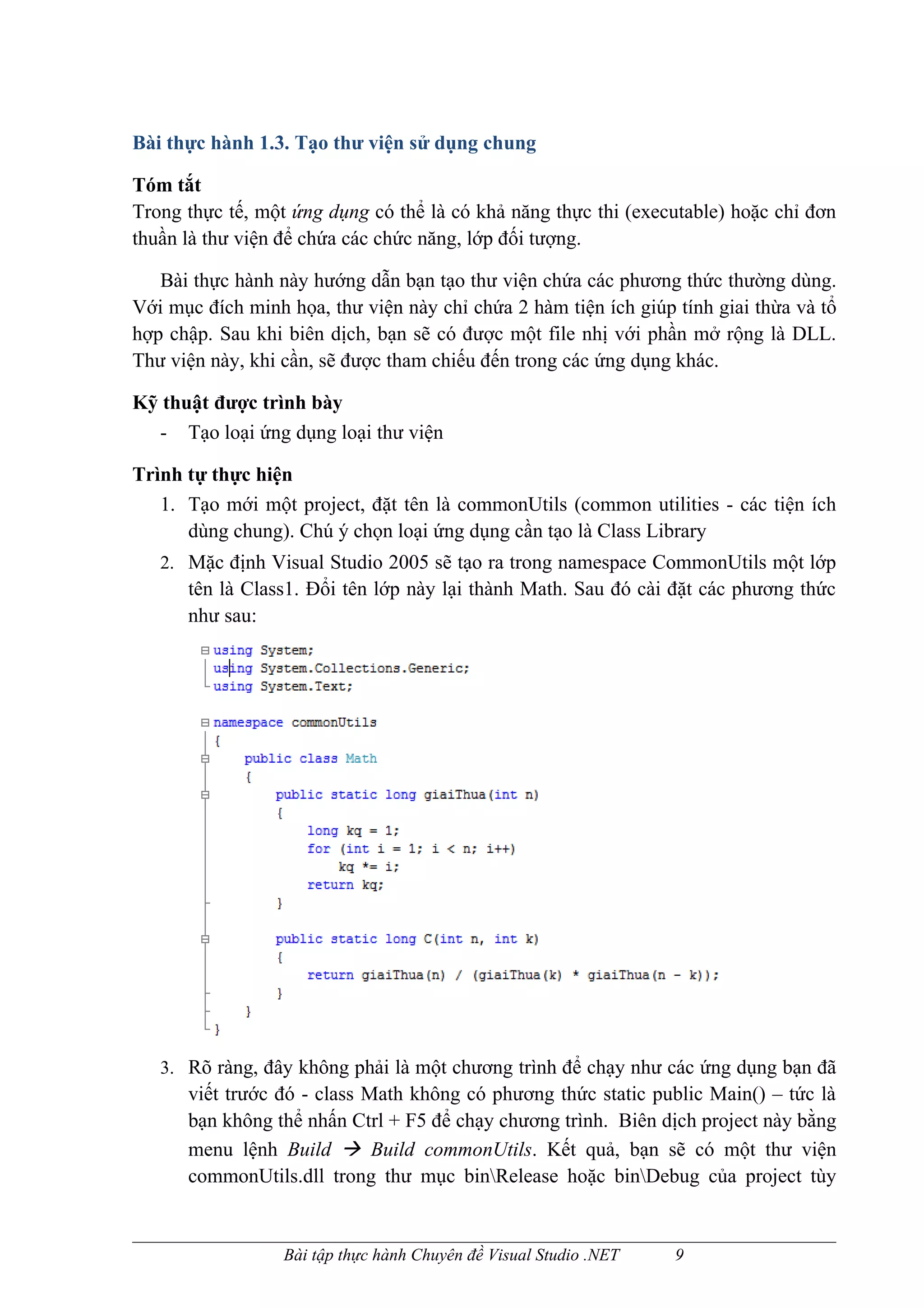 Bài thực hành 1.3. Tạo thư viện sử dụng chung

Tóm tắt
Trong thực tế, một ứng dụng có thể là có khả năng thực thi (executable) hoặc chỉ đơn
thuần là thư viện để chứa các chức năng, lớp đối tượng.

   Bài thực hành này hướng dẫn bạn tạo thư viện chứa các phương thức thường dùng.
Với mục đích minh họa, thư viện này chỉ chứa 2 hàm tiện ích giúp tính giai thừa và tổ
hợp chập. Sau khi biên dịch, bạn sẽ có được một file nhị với phần mở rộng là DLL.
Thư viện này, khi cần, sẽ được tham chiếu đến trong các ứng dụng khác.

Kỹ thuật được trình bày
  - Tạo loại ứng dụng loại thư viện

Trình tự thực hiện
   1. Tạo mới một project, đặt tên là commonUtils (common utilities - các tiện ích
      dùng chung). Chú ý chọn loại ứng dụng cần tạo là Class Library
   2. Mặc định Visual Studio 2005 sẽ tạo ra trong namespace CommonUtils một lớp
      tên là Class1. Đổi tên lớp này lại thành Math. Sau đó cài đặt các phương thức
      như sau:




   3. Rõ ràng, đây không phải là một chương trình để chạy như các ứng dụng bạn đã
      viết trước đó - class Math không có phương thức static public Main() – tức là
      bạn không thể nhấn Ctrl + F5 để chạy chương trình. Biên dịch project này bằng
      menu lệnh Build  Build commonUtils. Kết quả, bạn sẽ có một thư viện
      commonUtils.dll trong thư mục binRelease hoặc binDebug của project tùy


                  Bài tập thực hành Chuyên đề Visual Studio .NET   9
 
