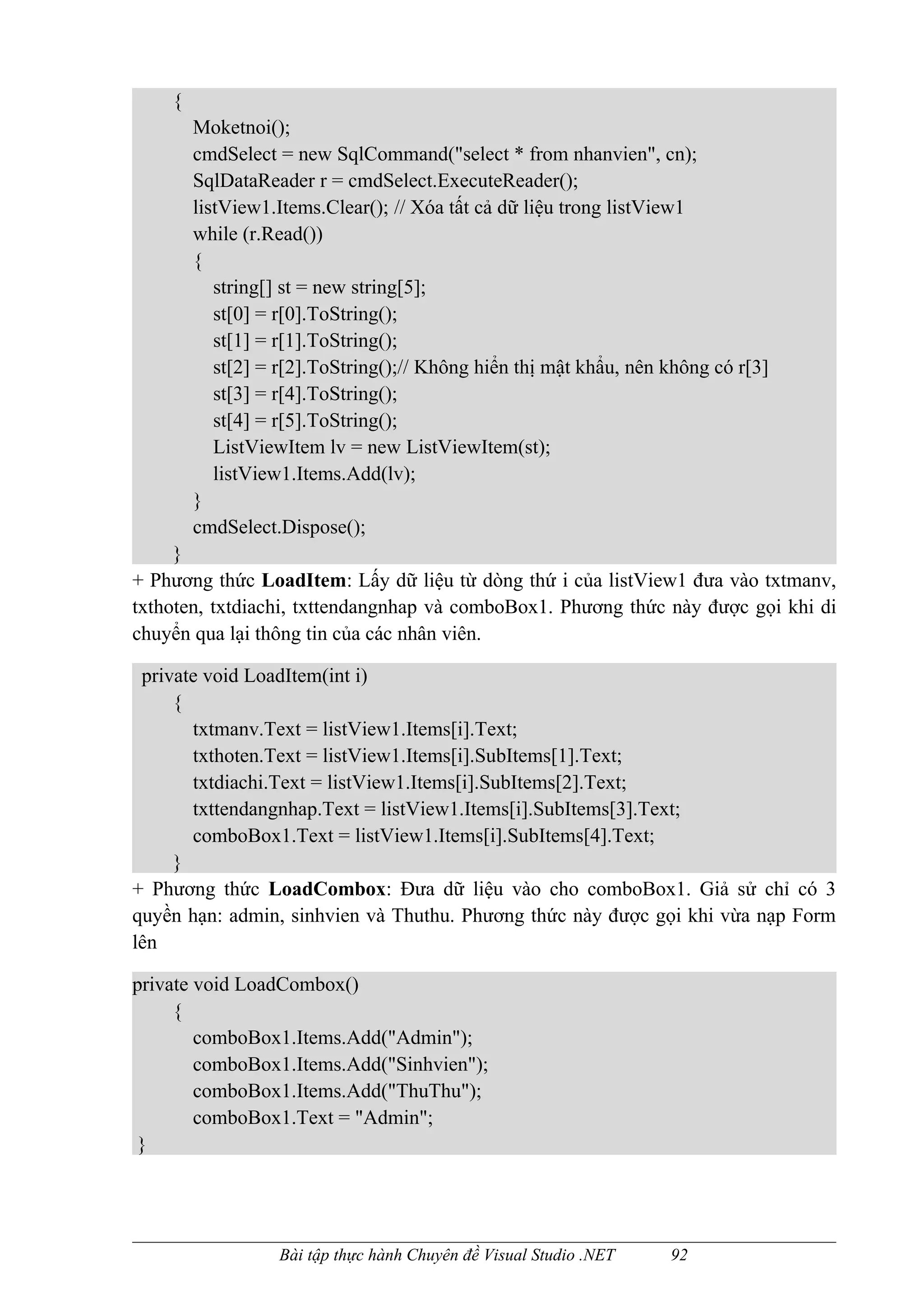 {
        Moketnoi();
        cmdSelect = new SqlCommand("select * from nhanvien", cn);
        SqlDataReader r = cmdSelect.ExecuteReader();
        listView1.Items.Clear(); // Xóa tất cả dữ liệu trong listView1
        while (r.Read())
        {
           string[] st = new string[5];
           st[0] = r[0].ToString();
           st[1] = r[1].ToString();
           st[2] = r[2].ToString();// Không hiển thị mật khẩu, nên không có r[3]
           st[3] = r[4].ToString();
           st[4] = r[5].ToString();
           ListViewItem lv = new ListViewItem(st);
           listView1.Items.Add(lv);
        }
        cmdSelect.Dispose();
     }
+ Phương thức LoadItem: Lấy dữ liệu từ dòng thứ i của listView1 đưa vào txtmanv,
txthoten, txtdiachi, txttendangnhap và comboBox1. Phương thức này được gọi khi di
chuyển qua lại thông tin của các nhân viên.

 private void LoadItem(int i)
     {
       txtmanv.Text = listView1.Items[i].Text;
       txthoten.Text = listView1.Items[i].SubItems[1].Text;
       txtdiachi.Text = listView1.Items[i].SubItems[2].Text;
       txttendangnhap.Text = listView1.Items[i].SubItems[3].Text;
       comboBox1.Text = listView1.Items[i].SubItems[4].Text;
     }
+ Phương thức LoadCombox: Đưa dữ liệu vào cho comboBox1. Giả sử chỉ có 3
quyền hạn: admin, sinhvien và Thuthu. Phương thức này được gọi khi vừa nạp Form
lên

private void LoadCombox()
     {
        comboBox1.Items.Add("Admin");
        comboBox1.Items.Add("Sinhvien");
        comboBox1.Items.Add("ThuThu");
        comboBox1.Text = "Admin";
}




                  Bài tập thực hành Chuyên đề Visual Studio .NET   92
 