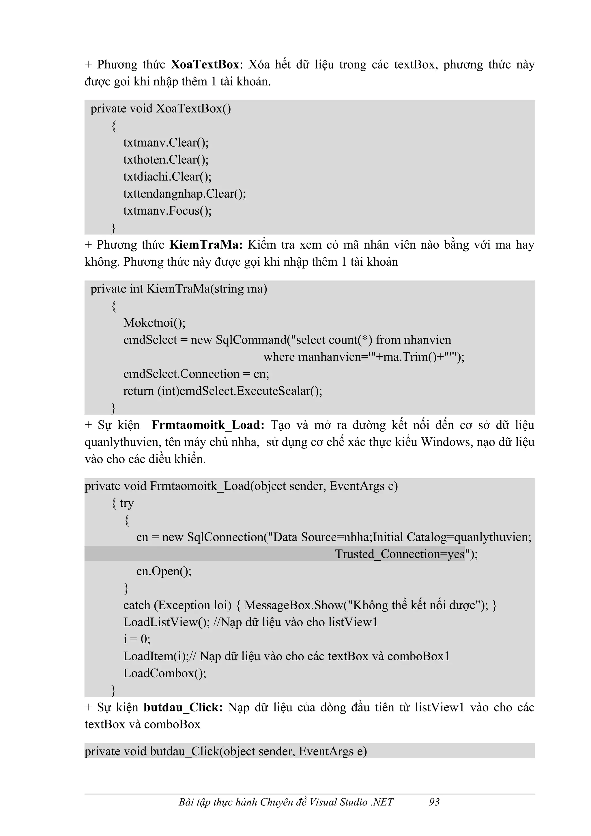 + Phương thức XoaTextBox: Xóa hết dữ liệu trong các textBox, phương thức này
được goi khi nhập thêm 1 tài khoản.

 private void XoaTextBox()
     {
       txtmanv.Clear();
       txthoten.Clear();
       txtdiachi.Clear();
       txttendangnhap.Clear();
       txtmanv.Focus();
     }
+ Phương thức KiemTraMa: Kiểm tra xem có mã nhân viên nào bằng với ma hay
không. Phương thức này được gọi khi nhập thêm 1 tài khoản

 private int KiemTraMa(string ma)
     {
       Moketnoi();
       cmdSelect = new SqlCommand("select count(*) from nhanvien
                                 where manhanvien='"+ma.Trim()+"'");
       cmdSelect.Connection = cn;
       return (int)cmdSelect.ExecuteScalar();
     }
+ Sự kiện Frmtaomoitk_Load: Tạo và mở ra đường kết nối đến cơ sở dữ liệu
quanlythuvien, tên máy chủ nhha, sử dụng cơ chế xác thực kiểu Windows, nạo dữ liệu
vào cho các điều khiển.

private void Frmtaomoitk_Load(object sender, EventArgs e)
     { try
        {
           cn = new SqlConnection("Data Source=nhha;Initial Catalog=quanlythuvien;
                                                 Trusted_Connection=yes");
           cn.Open();
        }
        catch (Exception loi) { MessageBox.Show("Không thể kết nối được"); }
        LoadListView(); //Nạp dữ liệu vào cho listView1
        i = 0;
        LoadItem(i);// Nạp dữ liệu vào cho các textBox và comboBox1
        LoadCombox();
     }
+ Sự kiện butdau_Click: Nạp dữ liệu của dòng đầu tiên từ listView1 vào cho các
textBox và comboBox

private void butdau_Click(object sender, EventArgs e)


                 Bài tập thực hành Chuyên đề Visual Studio .NET   93
 
