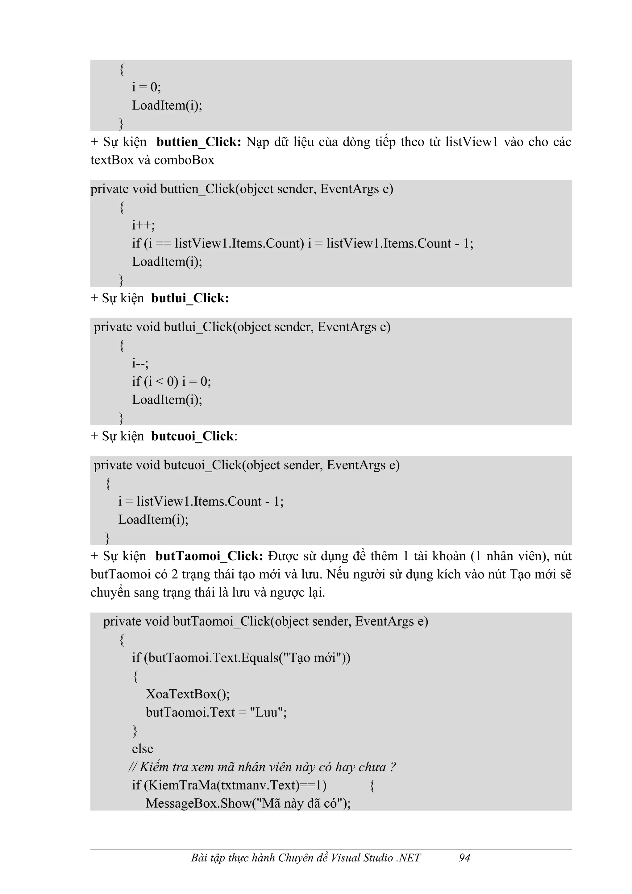 {
         i = 0;
         LoadItem(i);
     }
+ Sự kiện buttien_Click: Nạp dữ liệu của dòng tiếp theo từ listView1 vào cho các
textBox và comboBox

private void buttien_Click(object sender, EventArgs e)
     {
        i++;
        if (i == listView1.Items.Count) i = listView1.Items.Count - 1;
        LoadItem(i);
     }
+ Sự kiện butlui_Click:

private void butlui_Click(object sender, EventArgs e)
    {
       i--;
       if (i < 0) i = 0;
       LoadItem(i);
    }
+ Sự kiện butcuoi_Click:

 private void butcuoi_Click(object sender, EventArgs e)
   {
     i = listView1.Items.Count - 1;
     LoadItem(i);
   }
+ Sự kiện butTaomoi_Click: Được sử dụng để thêm 1 tài khoản (1 nhân viên), nút
butTaomoi có 2 trạng thái tạo mới và lưu. Nếu người sử dụng kích vào nút Tạo mới sẽ
chuyển sang trạng thái là lưu và ngược lại.

  private void butTaomoi_Click(object sender, EventArgs e)
     {
        if (butTaomoi.Text.Equals("Tạo mới"))
        {
           XoaTextBox();
           butTaomoi.Text = "Luu";
        }
        else
       // Kiểm tra xem mã nhân viên này có hay chưa ?
        if (KiemTraMa(txtmanv.Text)==1)          {
           MessageBox.Show("Mã này đã có");


                   Bài tập thực hành Chuyên đề Visual Studio .NET   94
 