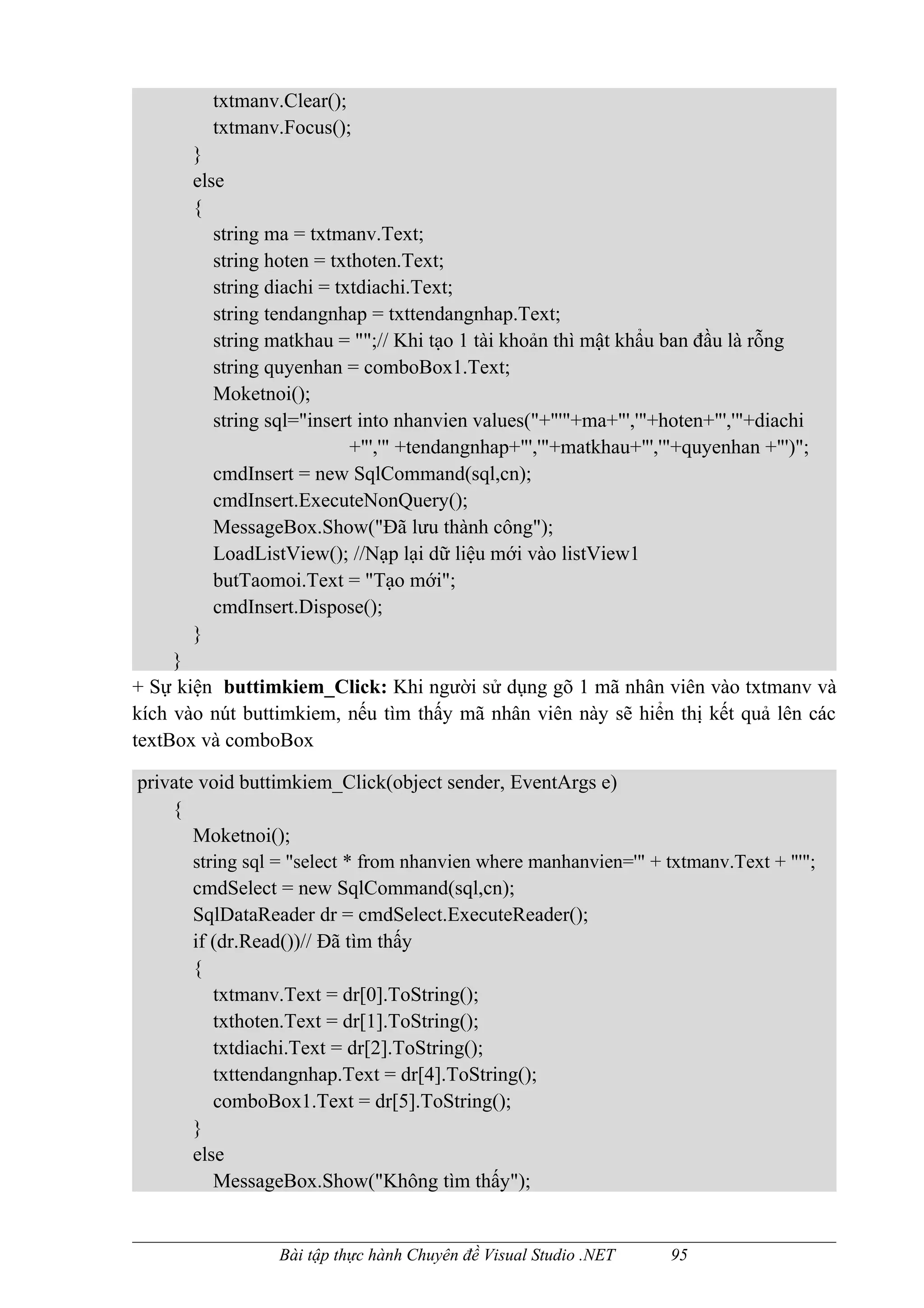 txtmanv.Clear();
         txtmanv.Focus();
       }
       else
       {
          string ma = txtmanv.Text;
          string hoten = txthoten.Text;
          string diachi = txtdiachi.Text;
          string tendangnhap = txttendangnhap.Text;
          string matkhau = "";// Khi tạo 1 tài khoản thì mật khẩu ban đầu là rỗng
          string quyenhan = comboBox1.Text;
          Moketnoi();
          string sql="insert into nhanvien values("+"'"+ma+"','"+hoten+"','"+diachi
                            +"','" +tendangnhap+"','"+matkhau+"','"+quyenhan +"')";
          cmdInsert = new SqlCommand(sql,cn);
          cmdInsert.ExecuteNonQuery();
          MessageBox.Show("Đã lưu thành công");
          LoadListView(); //Nạp lại dữ liệu mới vào listView1
          butTaomoi.Text = "Tạo mới";
          cmdInsert.Dispose();
       }
     }
+ Sự kiện buttimkiem_Click: Khi người sử dụng gõ 1 mã nhân viên vào txtmanv và
kích vào nút buttimkiem, nếu tìm thấy mã nhân viên này sẽ hiển thị kết quả lên các
textBox và comboBox

private void buttimkiem_Click(object sender, EventArgs e)
    {
       Moketnoi();
       string sql = "select * from nhanvien where manhanvien='" + txtmanv.Text + "'";
       cmdSelect = new SqlCommand(sql,cn);
       SqlDataReader dr = cmdSelect.ExecuteReader();
       if (dr.Read())// Đã tìm thấy
       {
          txtmanv.Text = dr[0].ToString();
          txthoten.Text = dr[1].ToString();
          txtdiachi.Text = dr[2].ToString();
          txttendangnhap.Text = dr[4].ToString();
          comboBox1.Text = dr[5].ToString();
       }
       else
          MessageBox.Show("Không tìm thấy");


                 Bài tập thực hành Chuyên đề Visual Studio .NET   95
 