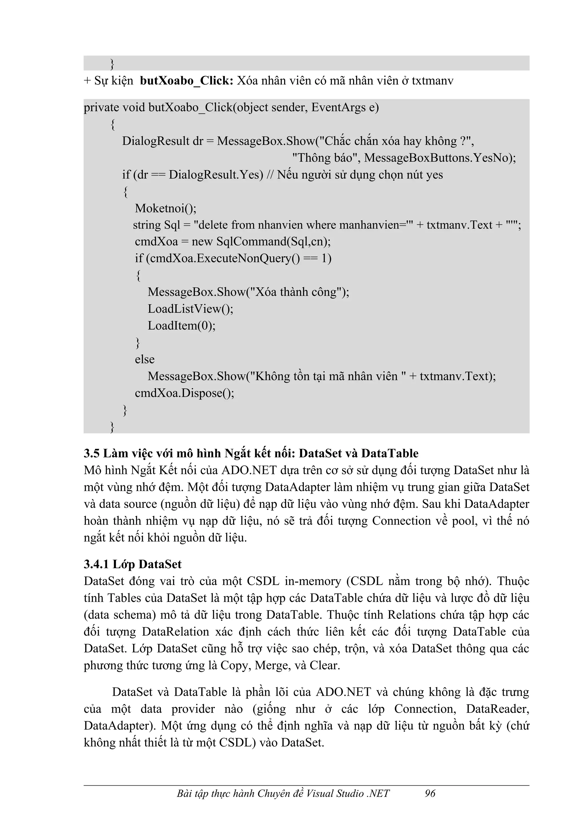 }
+ Sự kiện butXoabo_Click: Xóa nhân viên có mã nhân viên ở txtmanv

private void butXoabo_Click(object sender, EventArgs e)
     {
        DialogResult dr = MessageBox.Show("Chắc chắn xóa hay không ?",
                                           "Thông báo", MessageBoxButtons.YesNo);
        if (dr == DialogResult.Yes) // Nếu người sử dụng chọn nút yes
        {
           Moketnoi();
           string Sql = "delete from nhanvien where manhanvien='" + txtmanv.Text + "'";
           cmdXoa = new SqlCommand(Sql,cn);
           if (cmdXoa.ExecuteNonQuery() == 1)
           {
               MessageBox.Show("Xóa thành công");
               LoadListView();
               LoadItem(0);
           }
           else
               MessageBox.Show("Không tồn tại mã nhân viên " + txtmanv.Text);
           cmdXoa.Dispose();
        }
     }

3.5 Làm việc với mô hình Ngắt kết nối: DataSet và DataTable
Mô hình Ngắt Kết nối của ADO.NET dựa trên cơ sở sử dụng đối tượng DataSet như là
một vùng nhớ đệm. Một đối tượng DataAdapter làm nhiệm vụ trung gian giữa DataSet
và data source (nguồn dữ liệu) để nạp dữ liệu vào vùng nhớ đệm. Sau khi DataAdapter
hoàn thành nhiệm vụ nạp dữ liệu, nó sẽ trả đối tượng Connection về pool, vì thế nó
ngắt kết nối khỏi nguồn dữ liệu.

3.4.1 Lớp DataSet
DataSet đóng vai trò của một CSDL in-memory (CSDL nằm trong bộ nhớ). Thuộc
tính Tables của DataSet là một tập hợp các DataTable chứa dữ liệu và lược đồ dữ liệu
(data schema) mô tả dữ liệu trong DataTable. Thuộc tính Relations chứa tập hợp các
đối tượng DataRelation xác định cách thức liên kết các đối tượng DataTable của
DataSet. Lớp DataSet cũng hỗ trợ việc sao chép, trộn, và xóa DataSet thông qua các
phương thức tương ứng là Copy, Merge, và Clear.

    DataSet và DataTable là phần lõi của ADO.NET và chúng không là đặc trưng
của một data provider nào (giống như ở các lớp Connection, DataReader,
DataAdapter). Một ứng dụng có thể định nghĩa và nạp dữ liệu từ nguồn bất kỳ (chứ
không nhất thiết là từ một CSDL) vào DataSet.


                  Bài tập thực hành Chuyên đề Visual Studio .NET   96
 