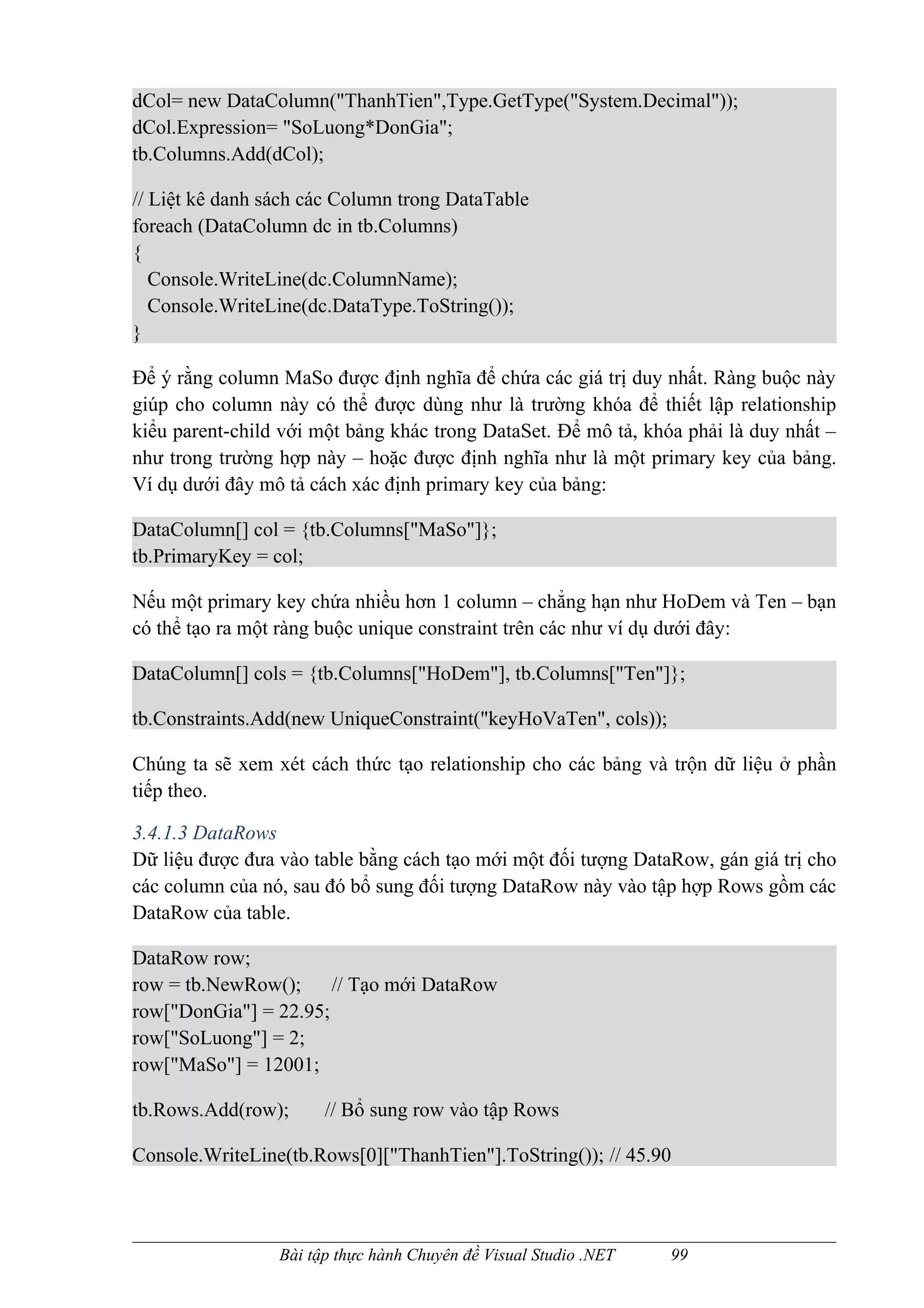dCol= new DataColumn("ThanhTien",Type.GetType("System.Decimal"));
dCol.Expression= "SoLuong*DonGia";
tb.Columns.Add(dCol);

// Liệt kê danh sách các Column trong DataTable
foreach (DataColumn dc in tb.Columns)
{
   Console.WriteLine(dc.ColumnName);
   Console.WriteLine(dc.DataType.ToString());
}

Để ý rằng column MaSo được định nghĩa để chứa các giá trị duy nhất. Ràng buộc này
giúp cho column này có thể được dùng như là trường khóa để thiết lập relationship
kiểu parent-child với một bảng khác trong DataSet. Để mô tả, khóa phải là duy nhất –
như trong trường hợp này – hoặc được định nghĩa như là một primary key của bảng.
Ví dụ dưới đây mô tả cách xác định primary key của bảng:

DataColumn[] col = {tb.Columns["MaSo"]};
tb.PrimaryKey = col;

Nếu một primary key chứa nhiều hơn 1 column – chẳng hạn như HoDem và Ten – bạn
có thể tạo ra một ràng buộc unique constraint trên các như ví dụ dưới đây:

DataColumn[] cols = {tb.Columns["HoDem"], tb.Columns["Ten"]};

tb.Constraints.Add(new UniqueConstraint("keyHoVaTen", cols));

Chúng ta sẽ xem xét cách thức tạo relationship cho các bảng và trộn dữ liệu ở phần
tiếp theo.

3.4.1.3 DataRows
Dữ liệu được đưa vào table bằng cách tạo mới một đối tượng DataRow, gán giá trị cho
các column của nó, sau đó bổ sung đối tượng DataRow này vào tập hợp Rows gồm các
DataRow của table.

DataRow row;
row = tb.NewRow();     // Tạo mới DataRow
row["DonGia"] = 22.95;
row["SoLuong"] = 2;
row["MaSo"] = 12001;

tb.Rows.Add(row);      // Bổ sung row vào tập Rows

Console.WriteLine(tb.Rows[0]["ThanhTien"].ToString()); // 45.90



                 Bài tập thực hành Chuyên đề Visual Studio .NET   99
 