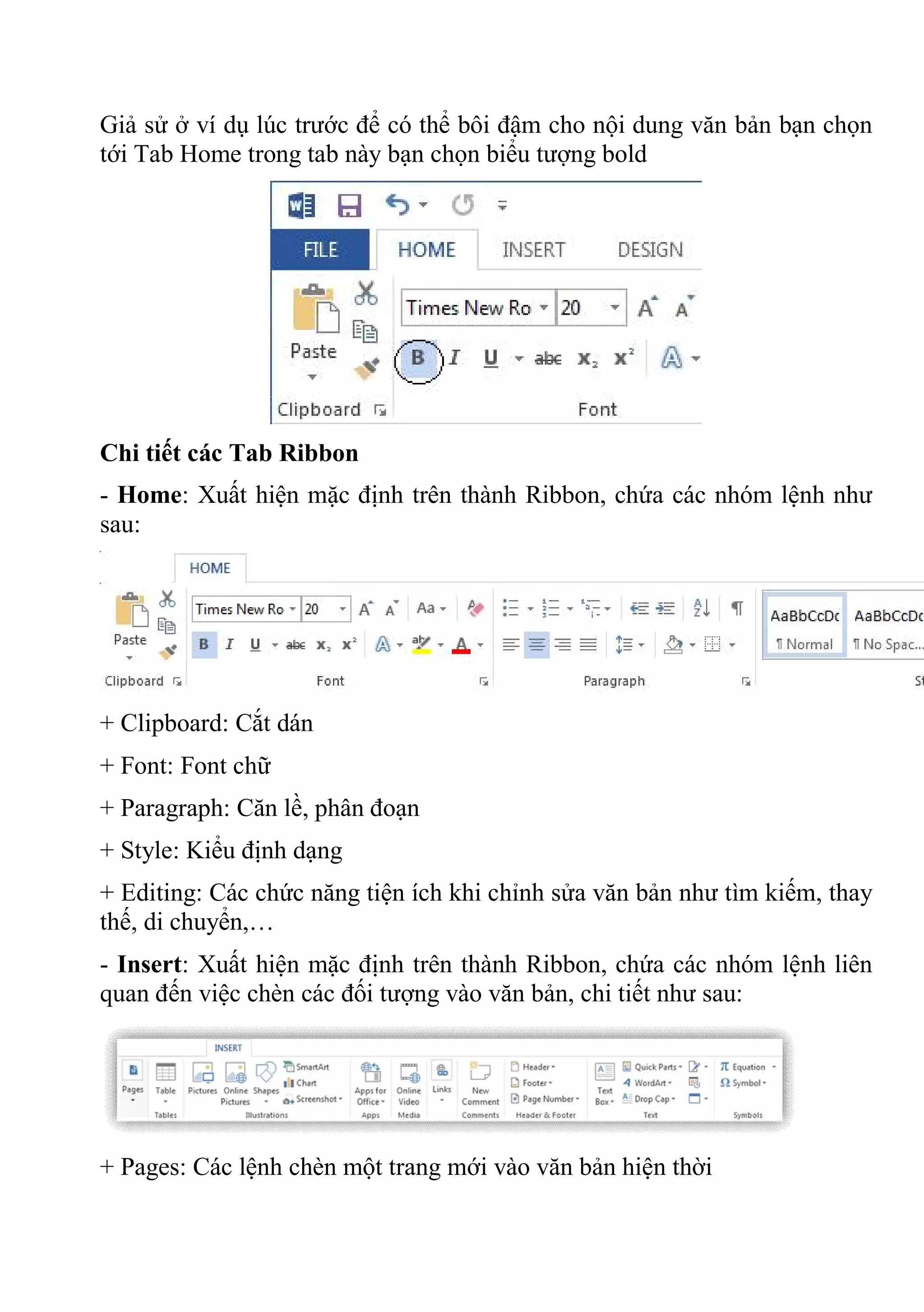 Giả sử ở ví dụ lúc trước để có thể bôi đậm cho nội dung văn bản bạn chọn
tới Tab Home trong tab này bạn chọn biểu tượng bold
Chi tiết các Tab Ribbon
- Home: Xuất hiện mặc định trên thành Ribbon, chứa các nhóm lệnh như
sau:
+ Clipboard: Cắt dán
+ Font: Font chữ
+ Paragraph: Căn lề, phân đoạn
+ Style: Kiểu định dạng
+ Editing: Các chức năng tiện ích khi chỉnh sửa văn bản như tìm kiếm, thay
thế, di chuyển,…
- Insert: Xuất hiện mặc định trên thành Ribbon, chứa các nhóm lệnh liên
quan đến việc chèn các đối tượng vào văn bản, chi tiết như sau:
+ Pages: Các lệnh chèn một trang mới vào văn bản hiện thời
 