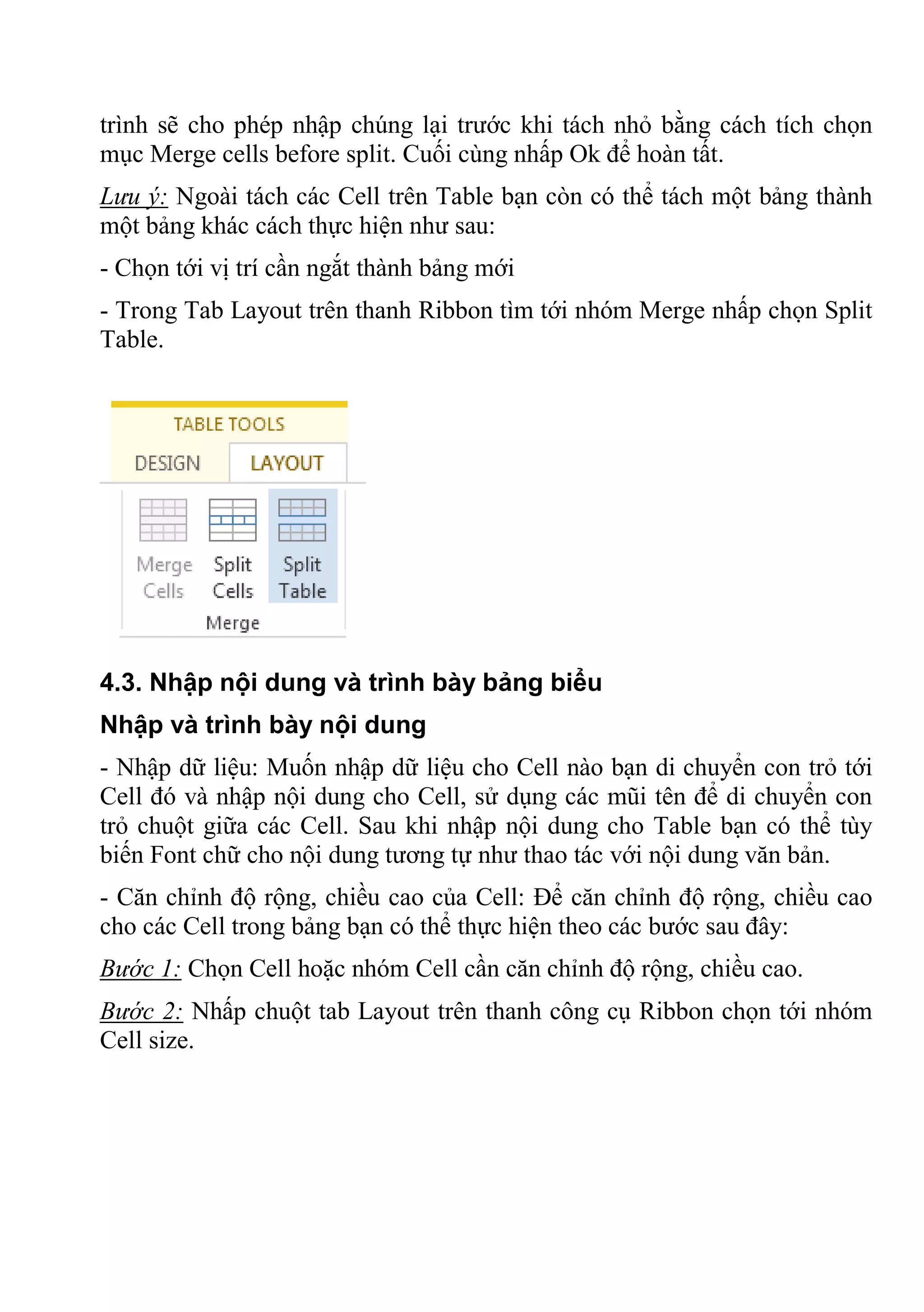 trình sẽ cho phép nhập chúng lại trước khi tách nhỏ bằng cách tích chọn
mục Merge cells before split. Cuối cùng nhấp Ok để hoàn tất.
Lưu ý: Ngoài tách các Cell trên Table bạn còn có thể tách một bảng thành
một bảng khác cách thực hiện như sau:
- Chọn tới vị trí cần ngắt thành bảng mới
- Trong Tab Layout trên thanh Ribbon tìm tới nhóm Merge nhấp chọn Split
Table.
4.3. Nhập nội dung và trình bày bảng biểu
Nhập và trình bày nội dung
- Nhập dữ liệu: Muốn nhập dữ liệu cho Cell nào bạn di chuyển con trỏ tới
Cell đó và nhập nội dung cho Cell, sử dụng các mũi tên để di chuyển con
trỏ chuột giữa các Cell. Sau khi nhập nội dung cho Table bạn có thể tùy
biến Font chữ cho nội dung tương tự như thao tác với nội dung văn bản.
- Căn chỉnh độ rộng, chiều cao của Cell: Để căn chỉnh độ rộng, chiều cao
cho các Cell trong bảng bạn có thể thực hiện theo các bước sau đây:
Bước 1: Chọn Cell hoặc nhóm Cell cần căn chỉnh độ rộng, chiều cao.
Bước 2: Nhấp chuột tab Layout trên thanh công cụ Ribbon chọn tới nhóm
Cell size.
 