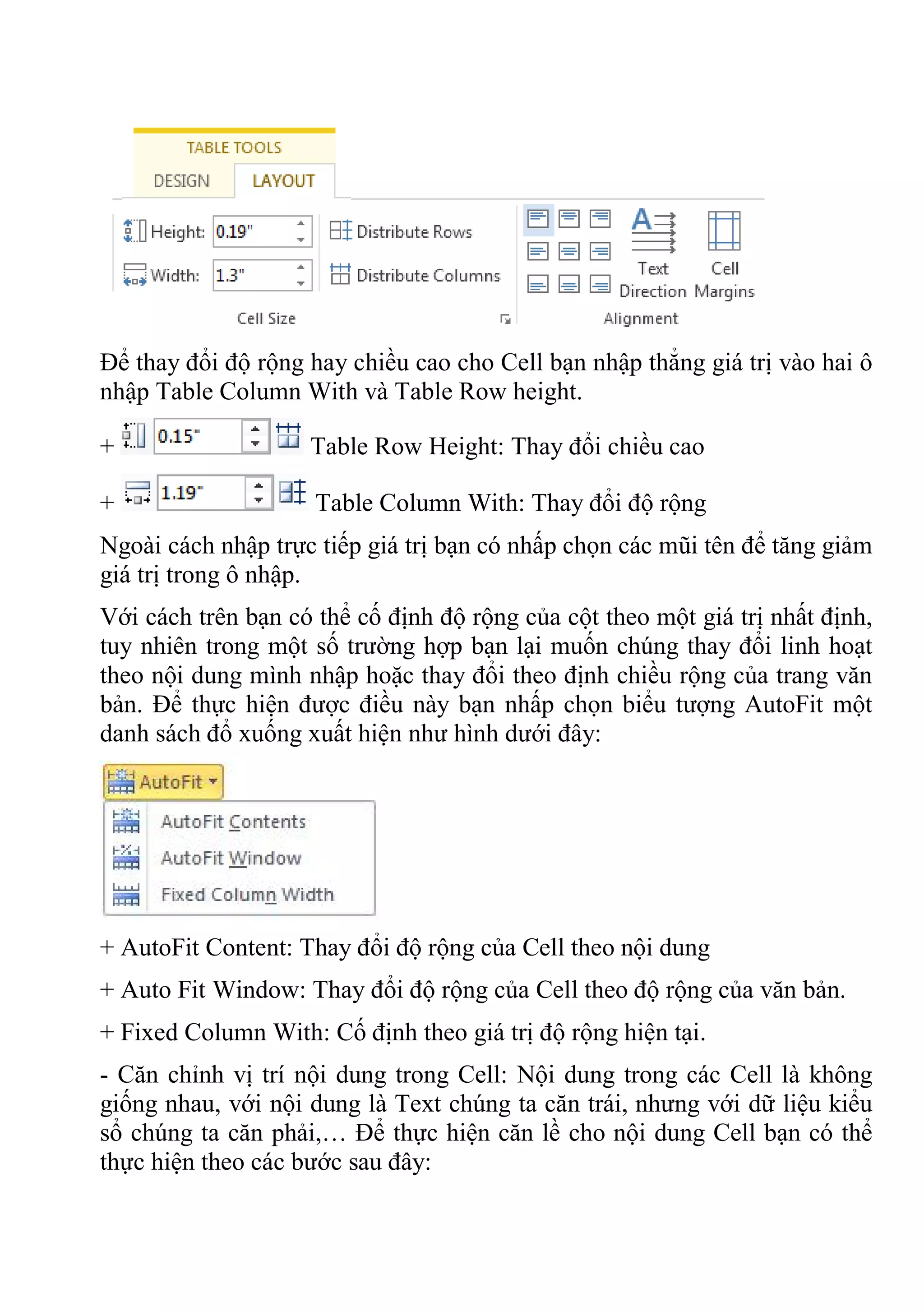 Để thay đổi độ rộng hay chiều cao cho Cell bạn nhập thẳng giá trị vào hai ô
nhập Table Column With và Table Row height.
+ Table Row Height: Thay đổi chiều cao
+ Table Column With: Thay đổi độ rộng
Ngoài cách nhập trực tiếp giá trị bạn có nhấp chọn các mũi tên để tăng giảm
giá trị trong ô nhập.
Với cách trên bạn có thể cố định độ rộng của cột theo một giá trị nhất định,
tuy nhiên trong một số trường hợp bạn lại muốn chúng thay đổi linh hoạt
theo nội dung mình nhập hoặc thay đổi theo định chiều rộng của trang văn
bản. Để thực hiện được điều này bạn nhấp chọn biểu tượng AutoFit một
danh sách đổ xuống xuất hiện như hình dưới đây:
+ AutoFit Content: Thay đổi độ rộng của Cell theo nội dung
+ Auto Fit Window: Thay đổi độ rộng của Cell theo độ rộng của văn bản.
+ Fixed Column With: Cố định theo giá trị độ rộng hiện tại.
- Căn chỉnh vị trí nội dung trong Cell: Nội dung trong các Cell là không
giống nhau, với nội dung là Text chúng ta căn trái, nhưng với dữ liệu kiểu
sổ chúng ta căn phải,… Để thực hiện căn lề cho nội dung Cell bạn có thể
thực hiện theo các bước sau đây:
 