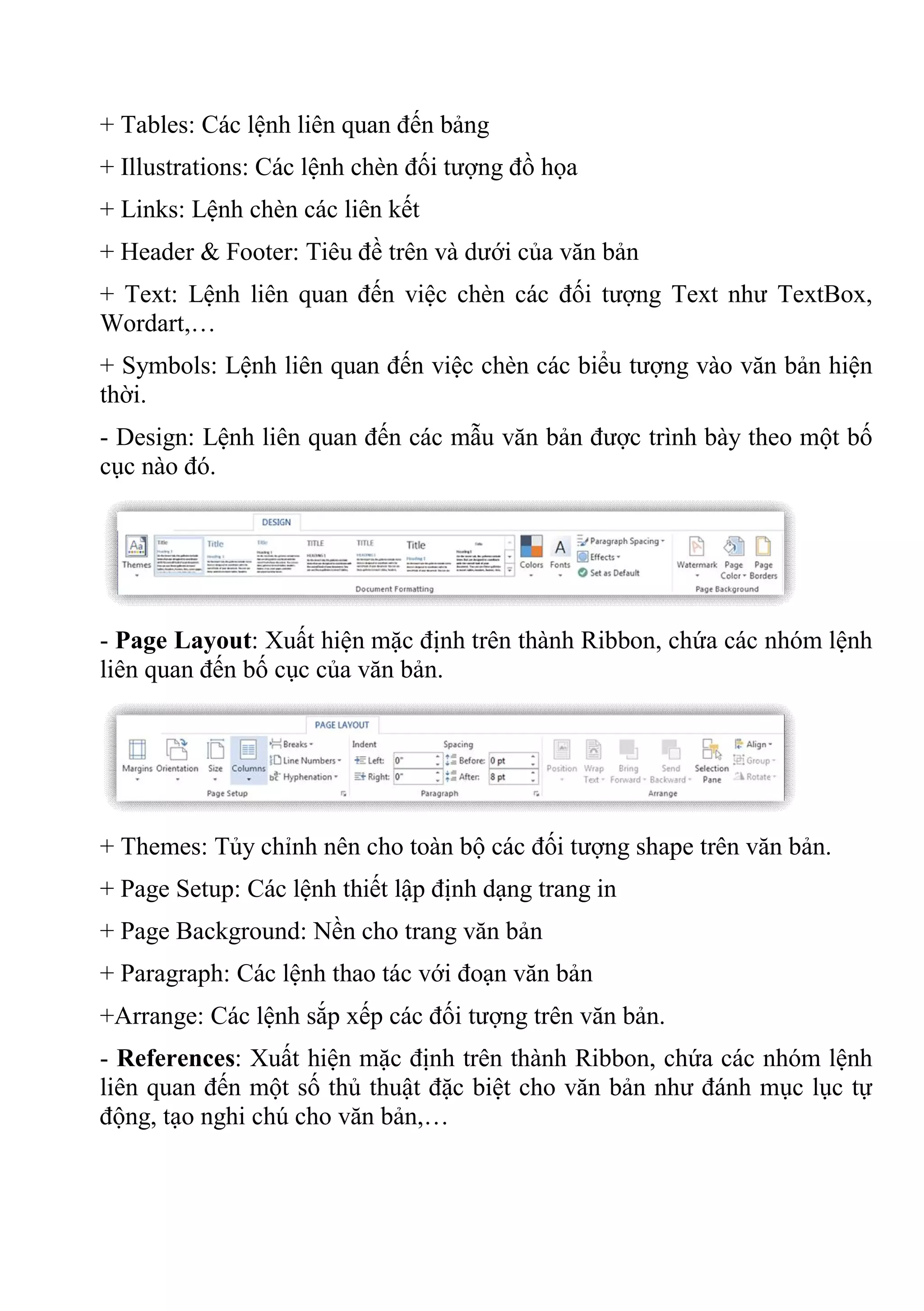 + Tables: Các lệnh liên quan đến bảng
+ Illustrations: Các lệnh chèn đối tượng đồ họa
+ Links: Lệnh chèn các liên kết
+ Header & Footer: Tiêu đề trên và dưới của văn bản
+ Text: Lệnh liên quan đến việc chèn các đối tượng Text như TextBox,
Wordart,…
+ Symbols: Lệnh liên quan đến việc chèn các biểu tượng vào văn bản hiện
thời.
- Design: Lệnh liên quan đến các mẫu văn bản được trình bày theo một bố
cục nào đó.
- Page Layout: Xuất hiện mặc định trên thành Ribbon, chứa các nhóm lệnh
liên quan đến bố cục của văn bản.
+ Themes: Tủy chỉnh nên cho toàn bộ các đối tượng shape trên văn bản.
+ Page Setup: Các lệnh thiết lập định dạng trang in
+ Page Background: Nền cho trang văn bản
+ Paragraph: Các lệnh thao tác với đoạn văn bản
+Arrange: Các lệnh sắp xếp các đối tượng trên văn bản.
- References: Xuất hiện mặc định trên thành Ribbon, chứa các nhóm lệnh
liên quan đến một số thủ thuật đặc biệt cho văn bản như đánh mục lục tự
động, tạo nghi chú cho văn bản,…
 