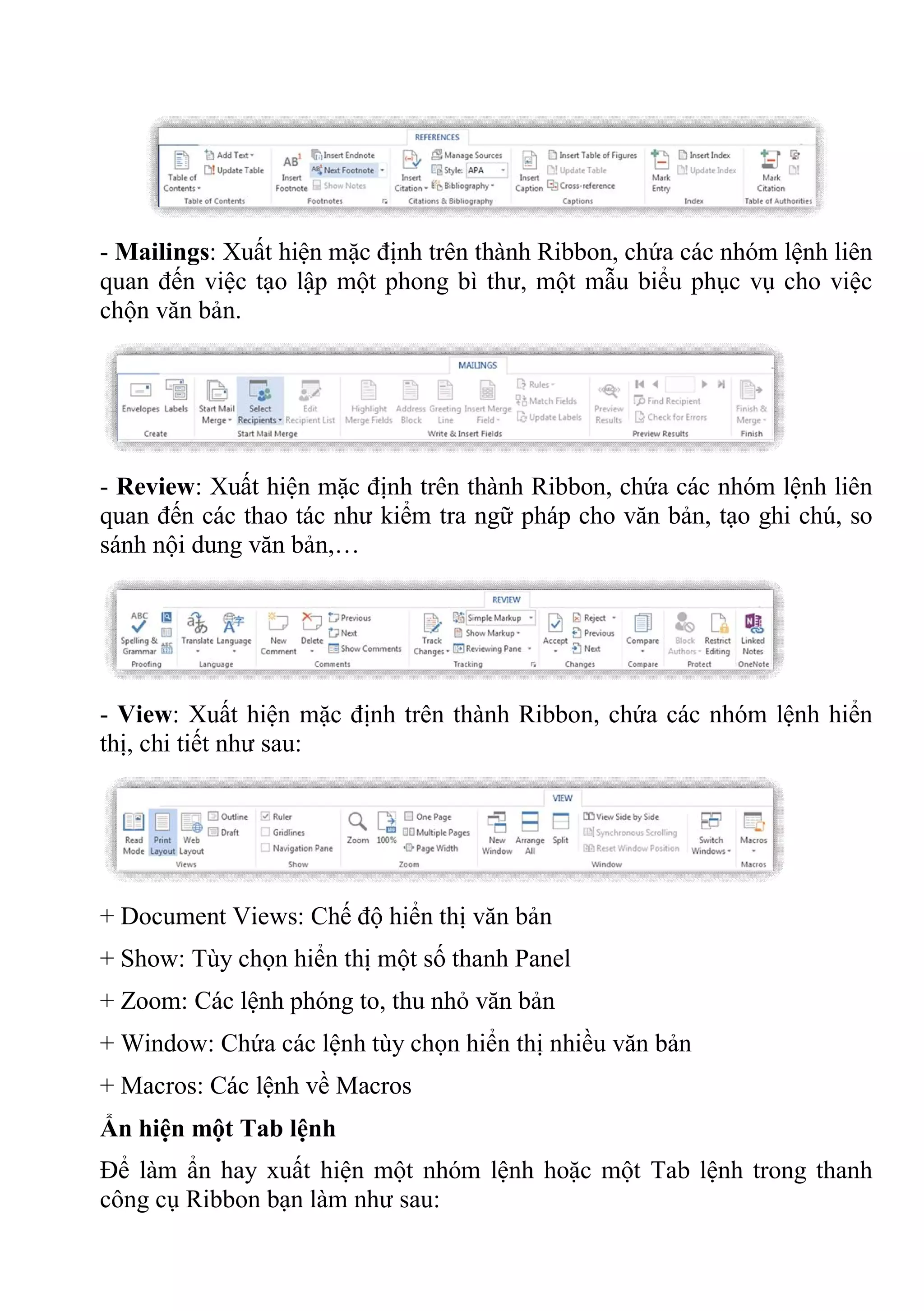 - Mailings: Xuất hiện mặc định trên thành Ribbon, chứa các nhóm lệnh liên
quan đến việc tạo lập một phong bì thư, một mẫu biểu phục vụ cho việc
chộn văn bản.
- Review: Xuất hiện mặc định trên thành Ribbon, chứa các nhóm lệnh liên
quan đến các thao tác như kiểm tra ngữ pháp cho văn bản, tạo ghi chú, so
sánh nội dung văn bản,…
- View: Xuất hiện mặc định trên thành Ribbon, chứa các nhóm lệnh hiển
thị, chi tiết như sau:
+ Document Views: Chế độ hiển thị văn bản
+ Show: Tùy chọn hiển thị một số thanh Panel
+ Zoom: Các lệnh phóng to, thu nhỏ văn bản
+ Window: Chứa các lệnh tùy chọn hiển thị nhiều văn bản
+ Macros: Các lệnh về Macros
Ẩn hiện một Tab lệnh
Để làm ẩn hay xuất hiện một nhóm lệnh hoặc một Tab lệnh trong thanh
công cụ Ribbon bạn làm như sau:
 