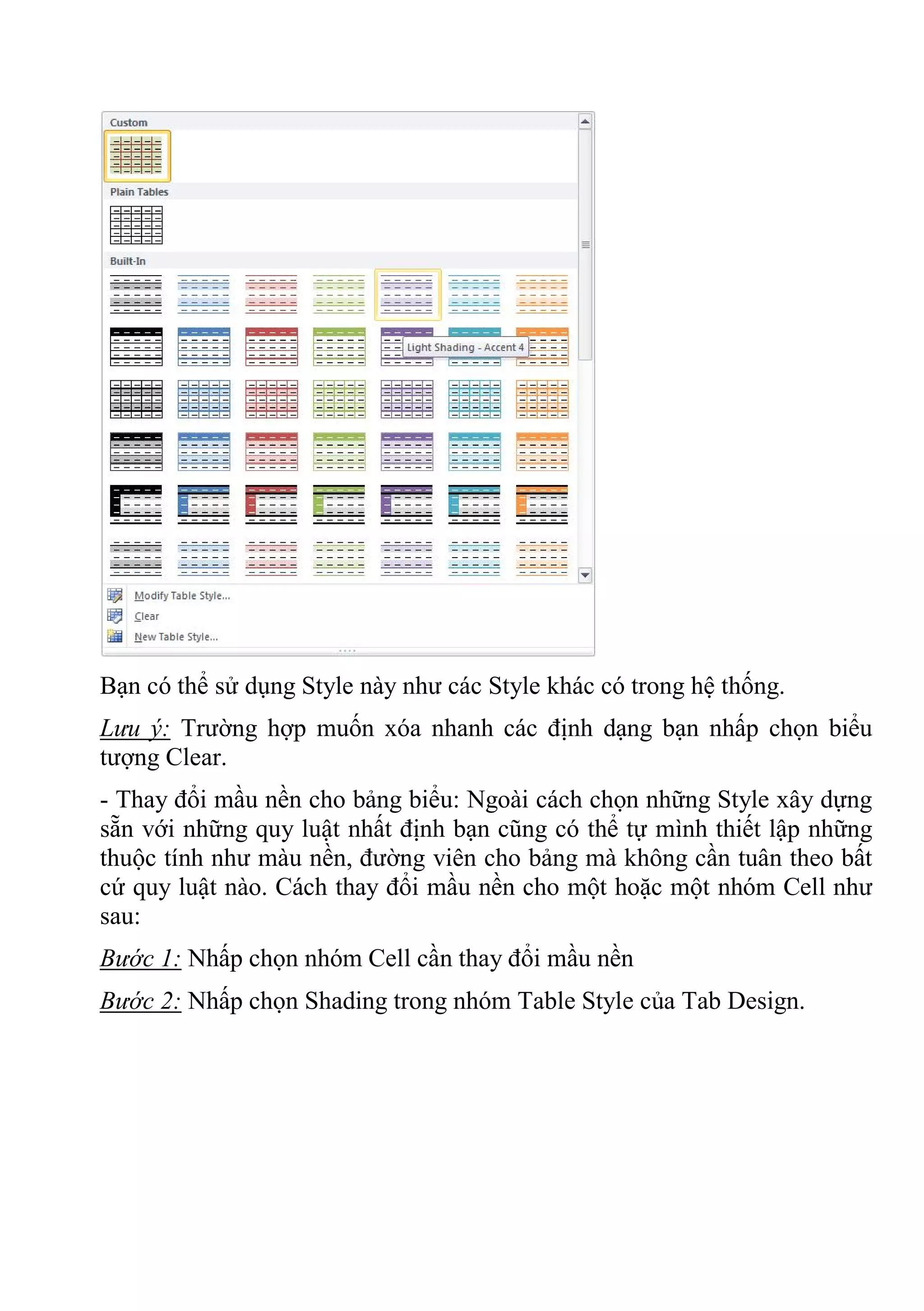 Bạn có thể sử dụng Style này như các Style khác có trong hệ thống.
Lưu ý: Trường hợp muốn xóa nhanh các định dạng bạn nhấp chọn biểu
tượng Clear.
- Thay đổi mầu nền cho bảng biểu: Ngoài cách chọn những Style xây dựng
sẵn với những quy luật nhất định bạn cũng có thể tự mình thiết lập những
thuộc tính như màu nền, đường viên cho bảng mà không cần tuân theo bất
cứ quy luật nào. Cách thay đổi mầu nền cho một hoặc một nhóm Cell như
sau:
Bước 1: Nhấp chọn nhóm Cell cần thay đổi mầu nền
Bước 2: Nhấp chọn Shading trong nhóm Table Style của Tab Design.
 