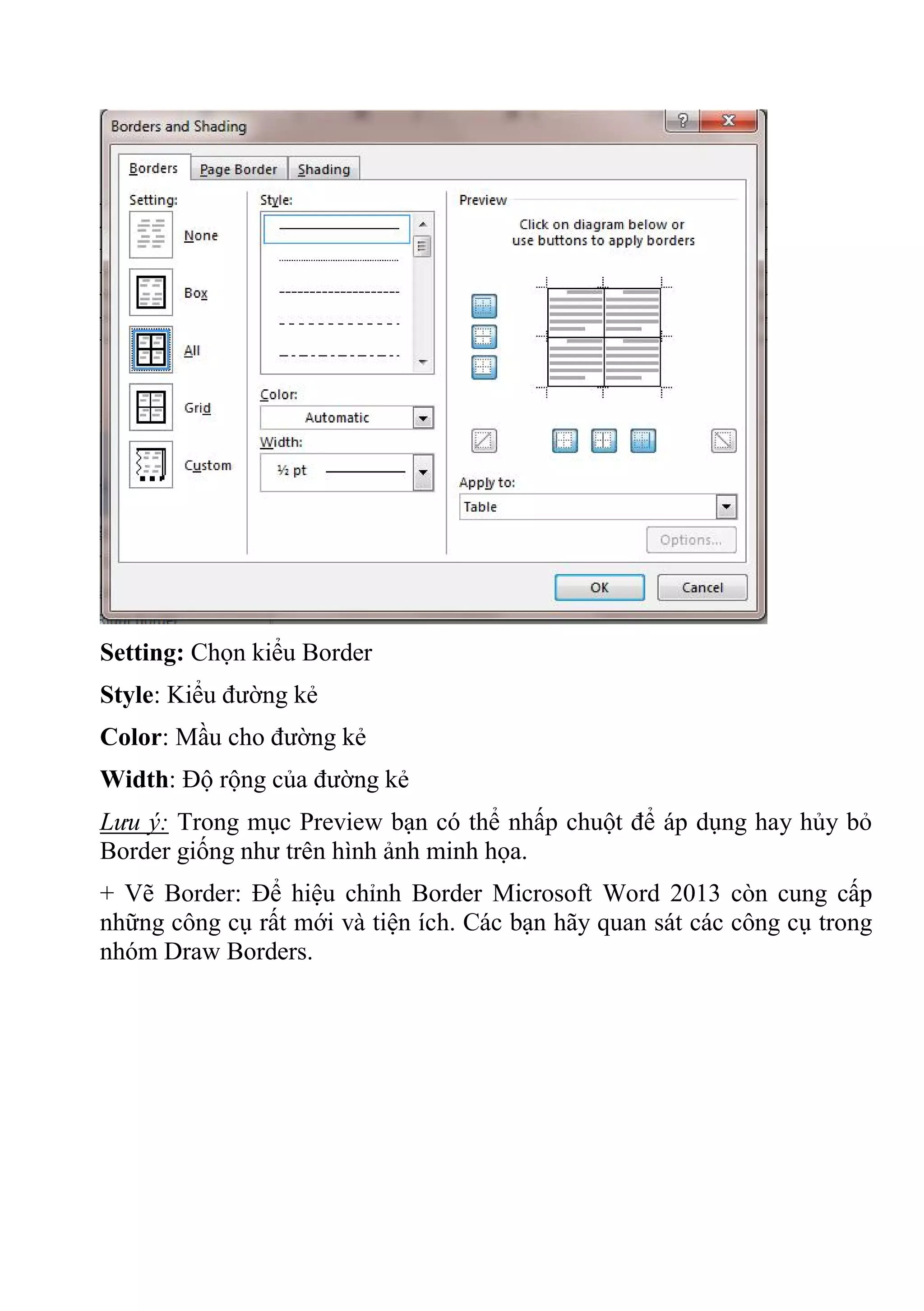 Setting: Chọn kiểu Border
Style: Kiểu đường kẻ
Color: Mầu cho đường kẻ
Width: Độ rộng của đường kẻ
Lưu ý: Trong mục Preview bạn có thể nhấp chuột để áp dụng hay hủy bỏ
Border giống như trên hình ảnh minh họa.
+ Vẽ Border: Để hiệu chỉnh Border Microsoft Word 2013 còn cung cấp
những công cụ rất mới và tiện ích. Các bạn hãy quan sát các công cụ trong
nhóm Draw Borders.
 